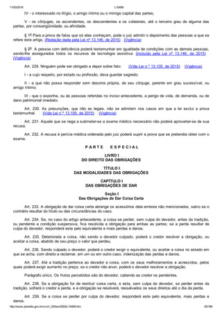 11/03/2016 L10406
http://www.planalto.gov.br/ccivil_03/leis/2002/L10406.htm 20/189
IV ­ o interessado no litígio, o amigo íntimo ou o inimigo capital das partes;
V  ­  os  cônjuges,  os  ascendentes,  os  descendentes  e  os  colaterais,  até  o  terceiro  grau  de  alguma  das
partes, por consangüinidade, ou afinidade.
§ 1o Para a prova de fatos que só elas conheçam, pode o juiz admitir o depoimento das pessoas a que se
refere este artigo. (Redação dada pela Lei nº 13.146, de 2015)   (Vigência)
§ 2o  A pessoa com deficiência poderá testemunhar em igualdade de condições com as demais pessoas,
sendo­lhe  assegurados  todos  os  recursos  de  tecnologia  assistiva.  (Incluído  pela  Lei  nº  13.146,  de  2015)   
(Vigência)
Art. 229. Ninguém pode ser obrigado a depor sobre fato:      (Vide Lei n º 13.105, de 2015)    (Vigência)
I ­ a cujo respeito, por estado ou profissão, deva guardar segredo;
II  ­  a  que  não  possa  responder  sem  desonra  própria,  de  seu  cônjuge,  parente  em  grau  sucessível,  ou
amigo íntimo;
III ­ que o exponha, ou às pessoas referidas no inciso antecedente, a perigo de vida, de demanda, ou de
dano patrimonial imediato.
Art.  230.  As  presunções,  que  não  as  legais,  não  se  admitem  nos  casos  em  que  a  lei  exclui  a  prova
testemunhal.      (Vide Lei n º 13.105, de 2015)    (Vigência)
Art. 231. Aquele que se nega a submeter­se a exame médico necessário não poderá aproveitar­se de sua
recusa.
Art. 232. A recusa à perícia médica ordenada pelo juiz poderá suprir a prova que se pretendia obter com o
exame.
 P A R T E      E S P E C I A L
 LIVRO I
DO DIREITO DAS OBRIGAÇÕES
 TÍTULO I
DAS MODALIDADES DAS OBRIGAÇÕES
 CAPÍTULO I
DAS OBRIGAÇÕES DE DAR
 Seção I
Das Obrigações de Dar Coisa Certa
Art. 233. A obrigação de dar coisa certa abrange os acessórios dela embora não mencionados, salvo se o
contrário resultar do título ou das circunstâncias do caso.
Art. 234. Se, no caso do artigo antecedente, a coisa se perder, sem culpa do devedor, antes da tradição,
ou  pendente  a  condição  suspensiva,  fica  resolvida  a  obrigação  para  ambas  as  partes;  se  a  perda  resultar  de
culpa do devedor, responderá este pelo equivalente e mais perdas e danos.
Art.  235.  Deteriorada  a  coisa,  não  sendo  o  devedor  culpado,  poderá  o  credor  resolver  a  obrigação,  ou
aceitar a coisa, abatido de seu preço o valor que perdeu.
Art. 236. Sendo culpado o devedor, poderá o credor exigir o equivalente, ou aceitar a coisa no estado em
que se acha, com direito a reclamar, em um ou em outro caso, indenização das perdas e danos.
Art. 237. Até a tradição pertence ao devedor a coisa, com os seus melhoramentos e acrescidos, pelos
quais poderá exigir aumento no preço; se o credor não anuir, poderá o devedor resolver a obrigação.
Parágrafo único. Os frutos percebidos são do devedor, cabendo ao credor os pendentes.
Art. 238. Se a obrigação for de restituir coisa certa, e esta,  sem  culpa  do  devedor,  se  perder  antes  da
tradição, sofrerá o credor a perda, e a obrigação se resolverá, ressalvados os seus direitos até o dia da perda.
Art.  239.  Se  a  coisa  se  perder  por  culpa  do  devedor,  responderá  este  pelo  equivalente,  mais  perdas  e
danos.
 