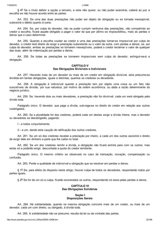 11/03/2016 L10406
http://www.planalto.gov.br/ccivil_03/leis/2002/L10406.htm 22/189
§ 4o  Se  o  título  deferir  a  opção  a  terceiro,  e  este  não  quiser,  ou  não  puder  exercê­la,  caberá  ao  juiz  a
escolha se não houver acordo entre as partes.
Art.  253.  Se  uma  das  duas  prestações  não  puder  ser  objeto  de  obrigação  ou  se  tornada  inexeqüível,
subsistirá o débito quanto à outra.
Art. 254. Se, por culpa do devedor, não se puder cumprir nenhuma das prestações, não competindo ao
credor a escolha, ficará aquele obrigado a pagar o valor da que por último se impossibilitou, mais as perdas e
danos que o caso determinar.
Art.  255.  Quando  a  escolha  couber  ao  credor  e  uma  das  prestações  tornar­se  impossível  por  culpa  do
devedor, o credor terá direito de exigir a prestação subsistente ou o valor da outra, com perdas e danos; se, por
culpa do devedor, ambas as prestações se tornarem inexeqüíveis, poderá o credor reclamar o valor de qualquer
das duas, além da indenização por perdas e danos.
Art.  256.  Se  todas  as  prestações  se  tornarem  impossíveis  sem  culpa  do  devedor,  extinguir­se­á  a
obrigação.
 CAPÍTULO V
Das Obrigações Divisíveis e Indivisíveis
Art. 257. Havendo mais de um devedor ou mais de um credor em obrigação divisível, esta presume­se
dividida em tantas obrigações, iguais e distintas, quantos os credores ou devedores.
Art.  258.  A  obrigação  é  indivisível  quando  a  prestação  tem  por  objeto  uma  coisa  ou  um  fato  não
suscetíveis  de  divisão,  por  sua  natureza,  por  motivo  de  ordem  econômica,  ou  dada  a  razão  determinante  do
negócio jurídico.
Art. 259. Se, havendo dois ou mais devedores, a prestação não for divisível, cada um será obrigado pela
dívida toda.
Parágrafo único. O devedor, que paga a dívida, sub­roga­se no direito do credor  em  relação  aos  outros
coobrigados.
Art. 260. Se a pluralidade for dos credores, poderá cada um destes exigir a dívida inteira; mas o devedor
ou devedores se desobrigarão, pagando:
I ­ a todos conjuntamente;
II ­ a um, dando este caução de ratificação dos outros credores.
Art. 261. Se um só dos credores receber a prestação por inteiro, a cada um dos outros assistirá o direito
de exigir dele em dinheiro a parte que lhe caiba no total.
Art.  262.  Se  um  dos  credores  remitir  a  dívida,  a  obrigação  não  ficará  extinta  para  com  os  outros;  mas
estes só a poderão exigir, descontada a quota do credor remitente.
Parágrafo  único.  O  mesmo  critério  se  observará  no  caso  de  transação,  novação,  compensação  ou
confusão.
Art. 263. Perde a qualidade de indivisível a obrigação que se resolver em perdas e danos.
§ 1o Se, para efeito do disposto neste artigo, houver culpa de todos os devedores, responderão todos por
partes iguais.
§ 2o Se for de um só a culpa, ficarão exonerados os outros, respondendo só esse pelas perdas e danos.
 CAPÍTULO VI
Das Obrigações Solidárias
 Seção I
Disposições Gerais
Art.  264.  Há  solidariedade,  quando  na  mesma  obrigação  concorre  mais  de  um  credor,  ou  mais  de  um
devedor, cada um com direito, ou obrigado, à dívida toda.
Art. 265. A solidariedade não se presume; resulta da lei ou da vontade das partes.
 