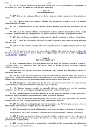 11/03/2016 L10406
http://www.planalto.gov.br/ccivil_03/leis/2002/L10406.htm 23/189
Art.  266.  A  obrigação  solidária  pode  ser  pura  e  simples  para  um  dos  co­credores  ou  co­devedores,  e
condicional, ou a prazo, ou pagável em lugar diferente, para o outro.
 Seção II
Da Solidariedade Ativa
Art. 267. Cada um dos credores solidários tem direito a exigir do devedor o cumprimento da prestação por
inteiro.
Art.  268.  Enquanto  alguns  dos  credores  solidários  não  demandarem  o  devedor  comum,  a  qualquer
daqueles poderá este pagar.
Art.  269.  O  pagamento  feito  a  um  dos  credores  solidários  extingue  a  dívida  até  o  montante  do  que  foi
pago.
Art. 270. Se um dos credores solidários falecer deixando herdeiros, cada um destes só terá direito a exigir
e receber a quota do crédito que corresponder ao seu quinhão hereditário, salvo se a obrigação for indivisível.
Art. 271. Convertendo­se a prestação em perdas e danos, subsiste, para todos os efeitos, a solidariedade.
Art. 272. O credor que tiver remitido a dívida ou recebido o pagamento responderá aos outros pela parte
que lhes caiba.
Art.  273.  A  um  dos  credores  solidários  não  pode  o  devedor  opor  as  exceções  pessoais  oponíveis  aos
outros.
Art.  274.  O  julgamento  contrário  a  um  dos  credores  solidários  não  atinge  os  demais;  o  julgamento
favorável  aproveita­lhes,  a  menos  que  se  funde  em  exceção  pessoal  ao  credor  que  o  obteve.  (Vide  Lei  nº
13.105, de 2015)    (Vigência)
 Seção III
Da Solidariedade Passiva
Art. 275. O credor tem direito a exigir e receber de um ou de alguns dos devedores, parcial ou totalmente,
a  dívida  comum;  se  o  pagamento  tiver  sido  parcial,  todos  os  demais  devedores  continuam  obrigados
solidariamente pelo resto.
Parágrafo único. Não importará renúncia da solidariedade a propositura de ação pelo credor contra um ou
alguns dos devedores.
Art.  276.  Se  um  dos  devedores  solidários  falecer  deixando  herdeiros,  nenhum  destes  será  obrigado  a
pagar senão a quota que corresponder ao seu quinhão hereditário, salvo se a obrigação for indivisível; mas todos
reunidos serão considerados como um devedor solidário em relação aos demais devedores.
Art. 277. O pagamento parcial feito por um dos devedores e a remissão por ele obtida não aproveitam aos
outros devedores, senão até à concorrência da quantia paga ou relevada.
Art.  278.  Qualquer  cláusula,  condição  ou  obrigação  adicional,  estipulada  entre  um  dos  devedores
solidários e o credor, não poderá agravar a posição dos outros sem consentimento destes.
Art. 279. Impossibilitando­se a prestação por culpa de um dos devedores solidários, subsiste para todos o
encargo de pagar o equivalente; mas pelas perdas e danos só responde o culpado.
Art.  280.  Todos  os  devedores  respondem  pelos  juros  da  mora,  ainda  que  a  ação  tenha  sido  proposta
somente contra um; mas o culpado responde aos outros pela obrigação acrescida.
Art. 281. O devedor demandado pode opor ao credor as exceções que lhe forem pessoais e as comuns a
todos; não lhe aproveitando as exceções pessoais a outro co­devedor.
Art. 282. O credor pode renunciar à solidariedade em favor de um, de alguns ou de todos os devedores.
Parágrafo único. Se o credor exonerar da solidariedade um ou mais devedores, subsistirá a dos demais.
Art. 283. O devedor que satisfez a dívida por inteiro tem direito a exigir de cada um dos co­devedores a
sua quota, dividindo­se igualmente por todos a do insolvente, se o houver, presumindo­se iguais, no débito, as
partes de todos os co­devedores.
Art. 284. No caso de rateio entre os co­devedores, contribuirão também os exonerados da solidariedade
 