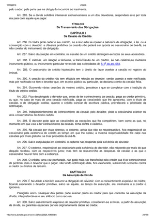 11/03/2016 L10406
http://www.planalto.gov.br/ccivil_03/leis/2002/L10406.htm 24/189
pelo credor, pela parte que na obrigação incumbia ao insolvente.
Art. 285. Se a dívida solidária interessar exclusivamente a um dos devedores, responderá este por toda
ela para com aquele que pagar.
 TÍTULO II
Da Transmissão das Obrigações
 CAPÍTULO I
Da Cessão de Crédito
Art. 286. O credor pode ceder o seu crédito, se a isso não se opuser a natureza da obrigação, a lei, ou a
convenção com o devedor; a cláusula proibitiva da cessão não poderá ser oposta ao cessionário de boa­fé, se
não constar do instrumento da obrigação.
Art. 287. Salvo disposição em contrário, na cessão de um crédito abrangem­se todos os seus acessórios.
Art. 288. É ineficaz, em relação a terceiros, a transmissão  de  um  crédito,  se  não  celebrar­se  mediante
instrumento público, ou instrumento particular revestido das solenidades do § 1o do art. 654.
Art.  289.  O  cessionário  de  crédito  hipotecário  tem  o  direito  de  fazer  averbar  a  cessão  no  registro  do
imóvel.
Art. 290. A cessão do crédito não tem eficácia em relação ao devedor, senão quando a este notificada;
mas por notificado se tem o devedor que, em escrito público ou particular, se declarou ciente da cessão feita.
Art. 291. Ocorrendo várias cessões do mesmo crédito, prevalece a que se completar com a tradição do
título do crédito cedido.
Art. 292. Fica desobrigado o devedor que, antes de ter conhecimento da cessão, paga ao credor primitivo,
ou  que,  no  caso  de  mais  de  uma  cessão  notificada,  paga  ao  cessionário  que  lhe  apresenta,  com  o  título  de
cessão,  o  da  obrigação  cedida;  quando  o  crédito  constar  de  escritura  pública,  prevalecerá  a  prioridade  da
notificação.
Art.  293.  Independentemente  do  conhecimento  da  cessão  pelo  devedor,  pode  o  cessionário  exercer  os
atos conservatórios do direito cedido.
Art. 294. O devedor pode opor ao cessionário as exceções que  lhe  competirem,  bem  como  as  que,  no
momento em que veio a ter conhecimento da cessão, tinha contra o cedente.
Art. 295. Na cessão por título oneroso, o cedente, ainda que não se responsabilize, fica responsável ao
cessionário  pela  existência  do  crédito  ao  tempo  em  que  lhe  cedeu;  a  mesma  responsabilidade  lhe  cabe  nas
cessões por título gratuito, se tiver procedido de má­fé.
Art. 296. Salvo estipulação em contrário, o cedente não responde pela solvência do devedor.
Art. 297. O cedente, responsável ao cessionário pela solvência do devedor, não responde por mais do que
daquele  recebeu,  com  os  respectivos  juros;  mas  tem  de  ressarcir­lhe  as  despesas  da  cessão  e  as  que  o
cessionário houver feito com a cobrança.
Art. 298. O crédito, uma vez penhorado, não pode mais ser transferido pelo credor que tiver conhecimento
da penhora; mas o devedor que o pagar, não tendo notificação dela, fica exonerado, subsistindo somente contra
o credor os direitos de terceiro.
 CAPÍTULO II
Da Assunção de Dívida
Art. 299. É facultado a terceiro assumir a obrigação do devedor, com o consentimento expresso do credor,
ficando  exonerado  o  devedor  primitivo,  salvo  se  aquele,  ao  tempo  da  assunção,  era  insolvente  e  o  credor  o
ignorava.
Parágrafo  único.  Qualquer  das  partes  pode  assinar  prazo  ao  credor  para  que  consinta  na  assunção  da
dívida, interpretando­se o seu silêncio como recusa.
Art. 300. Salvo assentimento expresso do devedor primitivo, consideram­se extintas, a partir da assunção
da dívida, as garantias especiais por ele originariamente dadas ao credor.
 