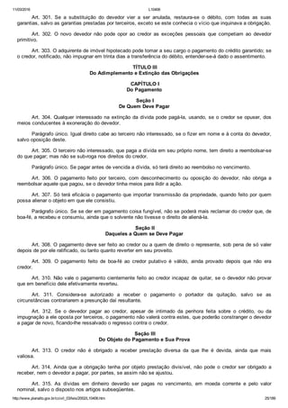 11/03/2016 L10406
http://www.planalto.gov.br/ccivil_03/leis/2002/L10406.htm 25/189
Art.  301.  Se  a  substituição  do  devedor  vier  a  ser  anulada,  restaura­se  o  débito,  com  todas  as  suas
garantias, salvo as garantias prestadas por terceiros, exceto se este conhecia o vício que inquinava a obrigação.
Art.  302.  O  novo  devedor  não  pode  opor  ao  credor  as  exceções  pessoais  que  competiam  ao  devedor
primitivo.
Art. 303. O adquirente de imóvel hipotecado pode tomar a seu cargo o pagamento do crédito garantido; se
o credor, notificado, não impugnar em trinta dias a transferência do débito, entender­se­á dado o assentimento.
 TÍTULO III
Do Adimplemento e Extinção das Obrigações
 CAPÍTULO I
Do Pagamento
 Seção I
De Quem Deve Pagar
Art. 304. Qualquer interessado na extinção da dívida pode pagá­la, usando, se o credor se opuser, dos
meios conducentes à exoneração do devedor.
Parágrafo único. Igual direito cabe ao terceiro não interessado, se o fizer em nome e à conta do devedor,
salvo oposição deste.
Art. 305. O terceiro não interessado, que paga a dívida em seu próprio nome, tem direito a reembolsar­se
do que pagar; mas não se sub­roga nos direitos do credor.
Parágrafo único. Se pagar antes de vencida a dívida, só terá direito ao reembolso no vencimento.
Art.  306.  O  pagamento  feito  por  terceiro,  com  desconhecimento  ou  oposição  do  devedor,  não  obriga  a
reembolsar aquele que pagou, se o devedor tinha meios para ilidir a ação.
Art. 307. Só terá eficácia o pagamento que importar transmissão da propriedade, quando feito por quem
possa alienar o objeto em que ele consistiu.
Parágrafo único. Se se der em pagamento coisa fungível, não se poderá mais reclamar do credor que, de
boa­fé, a recebeu e consumiu, ainda que o solvente não tivesse o direito de aliená­la.
 Seção II
Daqueles a Quem se Deve Pagar
Art. 308. O pagamento deve ser feito ao credor ou a quem de direito o represente, sob pena de só valer
depois de por ele ratificado, ou tanto quanto reverter em seu proveito.
Art.  309.  O  pagamento  feito  de  boa­fé  ao  credor  putativo  é  válido,  ainda  provado  depois  que  não  era
credor.
Art. 310. Não vale o pagamento cientemente feito ao credor incapaz de quitar, se o devedor não provar
que em benefício dele efetivamente reverteu.
Art.  311.  Considera­se  autorizado  a  receber  o  pagamento  o  portador  da  quitação,  salvo  se  as
circunstâncias contrariarem a presunção daí resultante.
Art.  312.  Se  o  devedor  pagar  ao  credor,  apesar  de  intimado  da  penhora  feita  sobre  o  crédito,  ou  da
impugnação a ele oposta por terceiros, o pagamento não valerá contra estes, que poderão constranger o devedor
a pagar de novo, ficando­lhe ressalvado o regresso contra o credor.
 Seção III
Do Objeto do Pagamento e Sua Prova
Art.  313.  O  credor  não  é  obrigado  a  receber  prestação  diversa  da  que  lhe  é  devida,  ainda  que  mais
valiosa.
Art. 314.  Ainda  que  a  obrigação  tenha  por  objeto  prestação  divisível,  não  pode  o  credor  ser  obrigado  a
receber, nem o devedor a pagar, por partes, se assim não se ajustou.
Art.  315.  As  dívidas  em  dinheiro  deverão  ser  pagas  no  vencimento,  em  moeda  corrente  e  pelo  valor
nominal, salvo o disposto nos artigos subseqüentes.
 