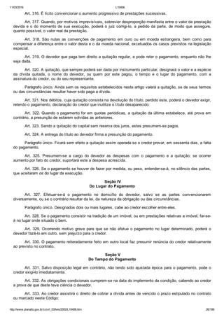 11/03/2016 L10406
http://www.planalto.gov.br/ccivil_03/leis/2002/L10406.htm 26/189
Art. 316. É lícito convencionar o aumento progressivo de prestações sucessivas.
Art. 317. Quando, por motivos imprevisíveis, sobrevier desproporção manifesta entre o valor da prestação
devida  e  o  do  momento  de  sua  execução,  poderá  o  juiz  corrigi­lo,  a  pedido  da  parte,  de  modo  que  assegure,
quanto possível, o valor real da prestação.
Art.  318.  São  nulas  as  convenções  de  pagamento  em  ouro  ou  em  moeda  estrangeira,  bem  como  para
compensar a diferença entre o valor desta e o da moeda nacional, excetuados os casos previstos na legislação
especial.
Art. 319. O devedor que paga tem direito a quitação regular, e pode reter o pagamento, enquanto não lhe
seja dada.
Art. 320. A quitação, que sempre poderá ser dada por instrumento particular, designará o valor e a espécie
da  dívida  quitada,  o  nome  do  devedor,  ou  quem  por  este  pagou,  o  tempo  e  o  lugar  do  pagamento,  com  a
assinatura do credor, ou do seu representante.
Parágrafo único. Ainda sem os requisitos estabelecidos neste artigo valerá a quitação, se de seus termos
ou das circunstâncias resultar haver sido paga a dívida.
Art. 321. Nos débitos, cuja quitação consista na devolução do título, perdido este, poderá o devedor exigir,
retendo o pagamento, declaração do credor que inutilize o título desaparecido.
Art. 322. Quando o pagamento for em quotas periódicas, a quitação da última estabelece, até prova em
contrário, a presunção de estarem solvidas as anteriores.
Art. 323. Sendo a quitação do capital sem reserva dos juros, estes presumem­se pagos.
Art. 324. A entrega do título ao devedor firma a presunção do pagamento.
Parágrafo único. Ficará sem efeito a quitação assim operada se o credor provar, em sessenta dias, a falta
do pagamento.
Art.  325.  Presumem­se  a  cargo  do  devedor  as  despesas  com  o  pagamento  e  a  quitação;  se  ocorrer
aumento por fato do credor, suportará este a despesa acrescida.
Art. 326. Se o pagamento se houver de fazer por medida, ou peso, entender­se­á, no silêncio das partes,
que aceitaram os do lugar da execução.
 Seção IV
Do Lugar do Pagamento
Art.  327.  Efetuar­se­á  o  pagamento  no  domicílio  do  devedor,  salvo  se  as  partes  convencionarem
diversamente, ou se o contrário resultar da lei, da natureza da obrigação ou das circunstâncias.
Parágrafo único. Designados dois ou mais lugares, cabe ao credor escolher entre eles.
Art. 328. Se o pagamento consistir na tradição de um imóvel, ou em prestações relativas a imóvel, far­se­
á no lugar onde situado o bem.
Art.  329.  Ocorrendo  motivo  grave  para  que  se  não  efetue  o  pagamento  no  lugar  determinado,  poderá  o
devedor fazê­lo em outro, sem prejuízo para o credor.
Art. 330. O pagamento reiteradamente feito em outro local faz presumir renúncia do credor relativamente
ao previsto no contrato.
 Seção V
Do Tempo do Pagamento
Art. 331. Salvo disposição legal em contrário, não tendo sido ajustada época para o pagamento, pode o
credor exigi­lo imediatamente.
Art. 332. As obrigações condicionais cumprem­se na data do implemento da condição, cabendo ao credor
a prova de que deste teve ciência o devedor.
Art. 333. Ao credor assistirá o direito de cobrar a dívida antes de vencido o prazo estipulado no contrato
ou marcado neste Código:
 