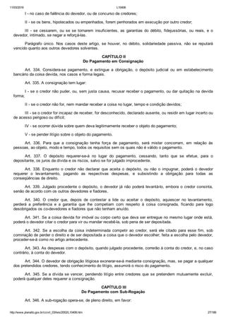 11/03/2016 L10406
http://www.planalto.gov.br/ccivil_03/leis/2002/L10406.htm 27/189
I ­ no caso de falência do devedor, ou de concurso de credores;
II ­ se os bens, hipotecados ou empenhados, forem penhorados em execução por outro credor;
III  ­  se  cessarem,  ou  se  se  tornarem  insuficientes,  as  garantias  do  débito,  fidejussórias,  ou  reais,  e  o
devedor, intimado, se negar a reforçá­las.
Parágrafo  único.  Nos  casos  deste  artigo,  se  houver,  no  débito,  solidariedade  passiva,  não  se  reputará
vencido quanto aos outros devedores solventes.
 CAPÍTULO II
Do Pagamento em Consignação
Art.  334.  Considera­se  pagamento,  e  extingue  a  obrigação,  o  depósito  judicial  ou  em  estabelecimento
bancário da coisa devida, nos casos e forma legais.
Art. 335. A consignação tem lugar:
I ­ se o credor não puder, ou, sem justa causa, recusar receber o pagamento, ou dar quitação na devida
forma;
II ­ se o credor não for, nem mandar receber a coisa no lugar, tempo e condição devidos;
III ­ se o credor for incapaz de receber, for desconhecido, declarado ausente, ou residir em lugar incerto ou
de acesso perigoso ou difícil;
IV ­ se ocorrer dúvida sobre quem deva legitimamente receber o objeto do pagamento;
V ­ se pender litígio sobre o objeto do pagamento.
Art.  336.  Para  que  a  consignação  tenha  força  de  pagamento,  será  mister  concorram,  em  relação  às
pessoas, ao objeto, modo e tempo, todos os requisitos sem os quais não é válido o pagamento.
Art.  337.  O  depósito  requerer­se­á  no  lugar  do  pagamento,  cessando,  tanto  que  se  efetue,  para  o
depositante, os juros da dívida e os riscos, salvo se for julgado improcedente.
Art.  338.  Enquanto  o  credor  não  declarar  que  aceita  o  depósito,  ou  não  o  impugnar,  poderá  o  devedor
requerer  o  levantamento,  pagando  as  respectivas  despesas,  e  subsistindo  a  obrigação  para  todas  as
conseqüências de direito.
Art. 339. Julgado procedente o depósito, o devedor já não poderá levantá­lo, embora o credor consinta,
senão de acordo com os outros devedores e fiadores.
Art.  340.  O  credor  que,  depois  de  contestar  a  lide  ou  aceitar  o  depósito,  aquiescer  no  levantamento,
perderá  a  preferência  e  a  garantia  que  lhe  competiam  com  respeito  à  coisa  consignada,  ficando  para  logo
desobrigados os co­devedores e fiadores que não tenham anuído.
Art. 341. Se a coisa devida for imóvel ou corpo certo que deva ser entregue no mesmo lugar onde está,
poderá o devedor citar o credor para vir ou mandar recebê­la, sob pena de ser depositada.
Art.  342.  Se  a  escolha  da  coisa  indeterminada  competir  ao  credor,  será  ele  citado  para  esse  fim,  sob
cominação de perder o direito e de ser depositada a coisa que o devedor escolher; feita a escolha pelo devedor,
proceder­se­á como no artigo antecedente.
Art. 343. As despesas com o depósito, quando julgado procedente, correrão à conta do credor, e, no caso
contrário, à conta do devedor.
Art. 344. O devedor de obrigação litigiosa exonerar­se­á mediante consignação, mas, se pagar a qualquer
dos pretendidos credores, tendo conhecimento do litígio, assumirá o risco do pagamento.
Art. 345. Se a dívida se vencer, pendendo litígio entre credores  que  se  pretendem  mutuamente  excluir,
poderá qualquer deles requerer a consignação.
 CAPÍTULO III
Do Pagamento com Sub­Rogação
Art. 346. A sub­rogação opera­se, de pleno direito, em favor:
 