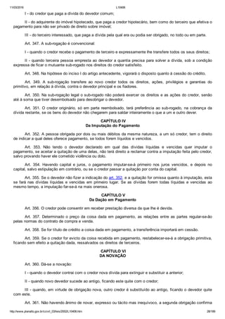 11/03/2016 L10406
http://www.planalto.gov.br/ccivil_03/leis/2002/L10406.htm 28/189
I ­ do credor que paga a dívida do devedor comum;
II ­ do adquirente do imóvel hipotecado, que paga a credor hipotecário, bem como do terceiro que efetiva o
pagamento para não ser privado de direito sobre imóvel;
III ­ do terceiro interessado, que paga a dívida pela qual era ou podia ser obrigado, no todo ou em parte.
Art. 347. A sub­rogação é convencional:
I ­ quando o credor recebe o pagamento de terceiro e expressamente lhe transfere todos os seus direitos;
II ­ quando terceira pessoa empresta ao devedor a quantia precisa para solver a dívida, sob a condição
expressa de ficar o mutuante sub­rogado nos direitos do credor satisfeito.
Art. 348. Na hipótese do inciso I do artigo antecedente, vigorará o disposto quanto à cessão do crédito.
Art.  349.  A  sub­rogação  transfere  ao  novo  credor  todos  os  direitos,  ações,  privilégios  e  garantias  do
primitivo, em relação à dívida, contra o devedor principal e os fiadores.
Art. 350. Na sub­rogação legal o sub­rogado não poderá exercer os direitos e as ações do credor, senão
até à soma que tiver desembolsado para desobrigar o devedor.
Art. 351. O credor originário, só em parte reembolsado, terá  preferência  ao  sub­rogado,  na  cobrança  da
dívida restante, se os bens do devedor não chegarem para saldar inteiramente o que a um e outro dever.
 CAPÍTULO IV
Da Imputação do Pagamento
Art. 352. A pessoa obrigada por dois ou mais débitos da mesma natureza, a um só credor, tem o direito
de indicar a qual deles oferece pagamento, se todos forem líquidos e vencidos.
Art.  353.  Não  tendo  o  devedor  declarado  em  qual  das  dívidas  líquidas  e  vencidas  quer  imputar  o
pagamento, se aceitar a quitação de uma delas, não terá direito a reclamar contra a imputação feita pelo credor,
salvo provando haver ele cometido violência ou dolo.
Art.  354.  Havendo  capital  e  juros,  o  pagamento  imputar­se­á  primeiro  nos  juros  vencidos,  e  depois  no
capital, salvo estipulação em contrário, ou se o credor passar a quitação por conta do capital.
Art. 355. Se o devedor não fizer a indicação do art. 352, e a quitação for omissa quanto à imputação, esta
se fará nas dívidas líquidas  e  vencidas  em  primeiro  lugar.  Se  as  dívidas  forem  todas  líquidas  e  vencidas  ao
mesmo tempo, a imputação far­se­á na mais onerosa.
 CAPÍTULO V
Da Dação em Pagamento
Art. 356. O credor pode consentir em receber prestação diversa da que lhe é devida.
Art. 357. Determinado o preço  da  coisa  dada  em  pagamento,  as  relações  entre  as  partes  regular­se­ão
pelas normas do contrato de compra e venda.
Art. 358. Se for título de crédito a coisa dada em pagamento, a transferência importará em cessão.
Art. 359. Se o credor for evicto da coisa recebida em pagamento, restabelecer­se­á a obrigação primitiva,
ficando sem efeito a quitação dada, ressalvados os direitos de terceiros.
 CAPÍTULO VI
DA NOVAÇÃO
Art. 360. Dá­se a novação:
I ­ quando o devedor contrai com o credor nova dívida para extinguir e substituir a anterior;
II ­ quando novo devedor sucede ao antigo, ficando este quite com o credor;
III ­ quando, em virtude de obrigação nova, outro credor é substituído ao antigo, ficando o devedor quite
com este.
Art. 361. Não havendo ânimo de novar, expresso ou tácito mas inequívoco, a segunda obrigação confirma
 