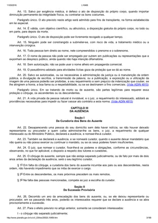 11/03/2016 L10406
http://www.planalto.gov.br/ccivil_03/leis/2002/L10406.htm 3/189
Art.  13.  Salvo  por  exigência  médica,  é  defeso  o  ato  de  disposição  do  próprio  corpo,  quando  importar
diminuição permanente da integridade física, ou contrariar os bons costumes.
Parágrafo único. O ato previsto neste artigo será admitido para fins de transplante, na forma estabelecida
em lei especial.
Art. 14. É válida, com objetivo científico, ou altruístico, a disposição gratuita do próprio corpo, no todo ou
em parte, para depois da morte.
Parágrafo único. O ato de disposição pode ser livremente revogado a qualquer tempo.
Art.  15.  Ninguém  pode  ser  constrangido  a  submeter­se,  com  risco  de  vida,  a  tratamento  médico  ou  a
intervenção cirúrgica.
Art. 16. Toda pessoa tem direito ao nome, nele compreendidos o prenome e o sobrenome.
Art. 17. O nome da pessoa não pode ser empregado por outrem em publicações ou representações que a
exponham ao desprezo público, ainda quando não haja intenção difamatória.
Art. 18. Sem autorização, não se pode usar o nome alheio em propaganda comercial.
Art. 19. O pseudônimo adotado para atividades lícitas goza da proteção que se dá ao nome.
Art. 20. Salvo se autorizadas, ou se necessárias à administração da justiça ou à manutenção da ordem
pública,  a  divulgação  de  escritos,  a  transmissão  da  palavra,  ou  a  publicação,  a  exposição  ou  a  utilização  da
imagem de uma pessoa poderão ser proibidas, a seu requerimento e sem prejuízo da indenização que couber, se
lhe atingirem a honra, a boa fama ou a respeitabilidade, ou se se destinarem a fins comerciais. (Vide ADIN 4815)
Parágrafo  único.  Em  se  tratando  de  morto  ou  de  ausente,  são  partes  legítimas  para  requerer  essa
proteção o cônjuge, os ascendentes ou os descendentes.
Art. 21. A vida privada da pessoa natural é inviolável, e o juiz, a requerimento do interessado, adotará as
providências necessárias para impedir ou fazer cessar ato contrário a esta norma. (Vide ADIN 4815)
 CAPÍTULO III
DA AUSÊNCIA
 Seção I
Da Curadoria dos Bens do Ausente
Art.  22.  Desaparecendo  uma  pessoa  do  seu  domicílio  sem  dela  haver  notícia,  se  não  houver  deixado
representante  ou  procurador  a  quem  caiba  administrar­lhe  os  bens,  o  juiz,  a  requerimento  de  qualquer
interessado ou do Ministério Público, declarará a ausência, e nomear­lhe­á curador.
Art. 23. Também se declarará a ausência, e se nomeará curador, quando o ausente deixar mandatário que
não queira ou não possa exercer ou continuar o mandato, ou se os seus poderes forem insuficientes.
Art. 24. O juiz, que nomear o curador, fixar­lhe­á os poderes e obrigações, conforme as circunstâncias,
observando, no que for aplicável, o disposto a respeito dos tutores e curadores.
Art. 25. O cônjuge do ausente, sempre que não esteja separado judicialmente, ou de fato por mais de dois
anos antes da declaração da ausência, será o seu legítimo curador.
§ 1o Em falta do cônjuge, a curadoria dos bens do ausente incumbe aos pais ou aos descendentes, nesta
ordem, não havendo impedimento que os iniba de exercer o cargo.
§ 2o Entre os descendentes, os mais próximos precedem os mais remotos.
§ 3o Na falta das pessoas mencionadas, compete ao juiz a escolha do curador.
 Seção II
Da Sucessão Provisória
Art.  26.  Decorrido  um  ano  da  arrecadação  dos  bens  do  ausente,  ou,  se  ele  deixou  representante  ou
procurador, em se passando três anos, poderão os interessados requerer que se declare a ausência e se abra
provisoriamente a sucessão.
Art. 27. Para o efeito previsto no artigo anterior, somente se consideram interessados:
I ­ o cônjuge não separado judicialmente;
 