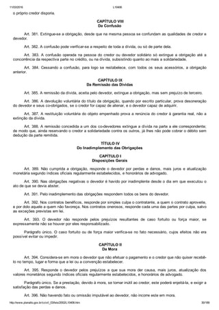 11/03/2016 L10406
http://www.planalto.gov.br/ccivil_03/leis/2002/L10406.htm 30/189
o próprio credor disporia.
 CAPÍTULO VIII
Da Confusão
Art. 381. Extingue­se a obrigação, desde que na mesma pessoa se confundam as qualidades de credor e
devedor.
Art. 382. A confusão pode verificar­se a respeito de toda a dívida, ou só de parte dela.
Art.  383.  A  confusão  operada  na  pessoa  do  credor  ou  devedor  solidário  só  extingue  a  obrigação  até  a
concorrência da respectiva parte no crédito, ou na dívida, subsistindo quanto ao mais a solidariedade.
Art.  384.  Cessando  a  confusão,  para  logo  se  restabelece,  com  todos  os  seus  acessórios,  a  obrigação
anterior.
 CAPÍTULO IX
Da Remissão das Dívidas
Art. 385. A remissão da dívida, aceita pelo devedor, extingue a obrigação, mas sem prejuízo de terceiro.
Art. 386. A devolução voluntária do título da obrigação, quando por escrito particular, prova desoneração
do devedor e seus co­obrigados, se o credor for capaz de alienar, e o devedor capaz de adquirir.
Art. 387. A restituição voluntária do objeto empenhado prova a renúncia do credor à garantia real, não a
extinção da dívida.
Art. 388. A remissão concedida a um dos co­devedores extingue a dívida na parte a ele correspondente;
de modo que, ainda reservando o credor a solidariedade contra os outros, já lhes não pode cobrar o débito sem
dedução da parte remitida.
 TÍTULO IV
Do Inadimplemento das Obrigações
 CAPÍTULO I
Disposições Gerais
Art.  389.  Não  cumprida  a  obrigação,  responde  o  devedor  por  perdas  e  danos,  mais  juros  e  atualização
monetária segundo índices oficiais regularmente estabelecidos, e honorários de advogado.
Art. 390. Nas obrigações negativas o devedor é havido por inadimplente desde o dia em que executou o
ato de que se devia abster.
Art. 391. Pelo inadimplemento das obrigações respondem todos os bens do devedor.
Art. 392. Nos contratos benéficos, responde por simples culpa o contratante, a quem o contrato aproveite,
e por dolo aquele a quem não favoreça. Nos contratos onerosos, responde cada uma das partes por culpa, salvo
as exceções previstas em lei.
Art.  393.  O  devedor  não  responde  pelos  prejuízos  resultantes  de  caso  fortuito  ou  força  maior,  se
expressamente não se houver por eles responsabilizado.
Parágrafo único. O caso fortuito ou de força maior verifica­se no fato necessário,  cujos  efeitos  não  era
possível evitar ou impedir.
 CAPÍTULO II
Da Mora
Art. 394. Considera­se em mora o devedor que não efetuar o pagamento e o credor que não quiser recebê­
lo no tempo, lugar e forma que a lei ou a convenção estabelecer.
Art.  395.  Responde  o  devedor  pelos  prejuízos  a  que  sua  mora  der  causa,  mais  juros,  atualização  dos
valores monetários segundo índices oficiais regularmente estabelecidos, e honorários de advogado.
Parágrafo único. Se a prestação, devido à mora, se tornar inútil ao credor, este poderá enjeitá­la, e exigir a
satisfação das perdas e danos.
Art. 396. Não havendo fato ou omissão imputável ao devedor, não incorre este em mora.
 