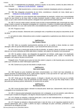 11/03/2016 L10406
http://www.planalto.gov.br/ccivil_03/leis/2002/L10406.htm 31/189
Art. 397. O inadimplemento da obrigação, positiva e líquida, no seu termo, constitui de pleno direito em
mora o devedor.        (Vide Lei nº 13.105, de 2015)    (Vigência)
Parágrafo único. Não havendo termo, a mora se constitui mediante interpelação judicial ou extrajudicial.
Art.  398.  Nas  obrigações  provenientes  de  ato  ilícito,  considera­se  o  devedor  em  mora,  desde  que  o
praticou.       (Vide Lei nº 13.105, de 2015)    (Vigência)
Art. 399. O devedor em mora responde pela impossibilidade da prestação, embora essa impossibilidade
resulte  de  caso  fortuito  ou  de  força  maior,  se  estes  ocorrerem  durante  o  atraso;  salvo  se  provar  isenção  de
culpa, ou que o dano sobreviria ainda quando a obrigação fosse oportunamente desempenhada.
Art. 400. A mora do credor subtrai o devedor isento de dolo à responsabilidade pela conservação da coisa,
obriga o credor a ressarcir as despesas empregadas em conservá­la, e sujeita­o a recebê­la pela estimação mais
favorável ao devedor, se o seu valor oscilar entre o dia estabelecido para o pagamento e o da sua efetivação.
Art. 401. Purga­se a mora:
I ­ por parte do devedor, oferecendo este a prestação mais a importância dos prejuízos decorrentes do dia
da oferta;
II ­ por parte do credor, oferecendo­se este a receber o pagamento e sujeitando­se aos efeitos da mora até
a mesma data.
 CAPÍTULO III
Das Perdas e Danos
Art.  402.  Salvo  as  exceções  expressamente  previstas  em  lei,  as  perdas  e  danos  devidas  ao  credor
abrangem, além do que ele efetivamente perdeu, o que razoavelmente deixou de lucrar.
Art. 403. Ainda que a inexecução resulte de dolo do devedor, as perdas e danos só incluem os prejuízos
efetivos e os lucros cessantes por efeito dela direto e imediato, sem prejuízo do disposto na lei processual.
Art.  404.  As  perdas  e  danos,  nas  obrigações  de  pagamento  em  dinheiro,  serão  pagas  com  atualização
monetária  segundo  índices  oficiais  regularmente  estabelecidos,  abrangendo  juros,  custas  e  honorários  de
advogado, sem prejuízo da pena convencional.
Parágrafo único. Provado que os juros da mora não cobrem o prejuízo, e não havendo pena convencional,
pode o juiz conceder ao credor indenização suplementar.
Art. 405. Contam­se os juros de mora desde a citação inicial.
 CAPÍTULO IV
Dos Juros Legais
Art.  406.  Quando  os  juros  moratórios  não  forem  convencionados,  ou  o  forem  sem  taxa  estipulada,  ou
quando provierem de determinação da lei, serão fixados segundo a taxa que estiver em vigor para a mora  do
pagamento de impostos devidos à Fazenda Nacional.
Art.  407.  Ainda  que  se  não  alegue  prejuízo,  é  obrigado  o  devedor  aos  juros  da  mora  que  se  contarão
assim às dívidas em dinheiro, como às prestações de outra natureza, uma vez que lhes esteja fixado o valor
pecuniário por sentença judicial, arbitramento, ou acordo entre as partes.
 CAPÍTULO V
Da Cláusula Penal
Art. 408. Incorre de pleno direito o devedor na cláusula penal, desde que, culposamente, deixe de cumprir
a obrigação ou se constitua em mora.
Art. 409. A cláusula penal estipulada conjuntamente com a obrigação, ou em ato posterior, pode referir­se
à inexecução completa da obrigação, à de alguma cláusula especial ou simplesmente à mora.
Art.  410.  Quando  se  estipular  a  cláusula  penal  para  o  caso  de  total  inadimplemento  da  obrigação,  esta
converter­se­á em alternativa a benefício do credor.
Art. 411. Quando se estipular a cláusula penal para o caso de mora, ou em segurança especial de outra
cláusula  determinada,  terá  o  credor  o  arbítrio  de  exigir  a  satisfação  da  pena  cominada,  juntamente  com  o
desempenho da obrigação principal.
 