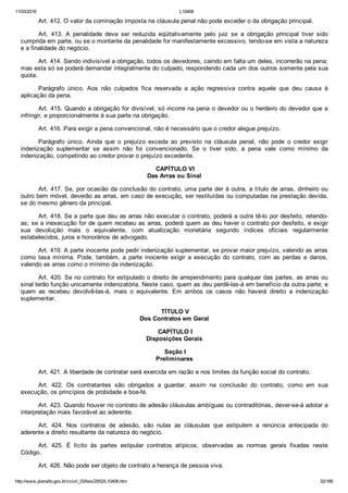 11/03/2016 L10406
http://www.planalto.gov.br/ccivil_03/leis/2002/L10406.htm 32/189
Art. 412. O valor da cominação imposta na cláusula penal não pode exceder o da obrigação principal.
Art.  413.  A  penalidade  deve  ser  reduzida  eqüitativamente  pelo  juiz  se  a  obrigação  principal  tiver  sido
cumprida em parte, ou se o montante da penalidade for manifestamente excessivo, tendo­se em vista a natureza
e a finalidade do negócio.
Art. 414. Sendo indivisível a obrigação, todos os devedores, caindo em falta um deles, incorrerão na pena;
mas esta só se poderá demandar integralmente do culpado, respondendo cada um dos outros somente pela sua
quota.
Parágrafo  único.  Aos  não  culpados  fica  reservada  a  ação  regressiva  contra  aquele  que  deu  causa  à
aplicação da pena.
Art. 415. Quando a obrigação for divisível, só incorre na pena o devedor ou o herdeiro do devedor que a
infringir, e proporcionalmente à sua parte na obrigação.
Art. 416. Para exigir a pena convencional, não é necessário que o credor alegue prejuízo.
Parágrafo  único.  Ainda  que  o  prejuízo  exceda  ao  previsto  na  cláusula  penal,  não  pode  o  credor  exigir
indenização  suplementar  se  assim  não  foi  convencionado.  Se  o  tiver  sido,  a  pena  vale  como  mínimo  da
indenização, competindo ao credor provar o prejuízo excedente.
 CAPÍTULO VI
Das Arras ou Sinal
Art. 417. Se, por ocasião da conclusão do contrato, uma parte der à outra, a título de arras, dinheiro ou
outro bem móvel, deverão as arras, em caso de execução, ser restituídas ou computadas na prestação devida,
se do mesmo gênero da principal.
Art. 418. Se a parte que deu as arras não executar o contrato, poderá a outra tê­lo por desfeito, retendo­
as; se a inexecução for de quem recebeu as arras, poderá quem as deu haver o contrato por desfeito, e exigir
sua  devolução  mais  o  equivalente,  com  atualização  monetária  segundo  índices  oficiais  regularmente
estabelecidos, juros e honorários de advogado.
Art. 419. A parte inocente pode pedir indenização suplementar, se provar maior prejuízo, valendo as arras
como  taxa  mínima.  Pode,  também,  a  parte  inocente  exigir  a  execução  do  contrato,  com  as  perdas  e  danos,
valendo as arras como o mínimo da indenização.
Art. 420. Se no contrato for estipulado o direito de arrependimento para qualquer das partes, as arras ou
sinal terão função unicamente indenizatória. Neste caso, quem as deu perdê­las­á em benefício da outra parte; e
quem  as  recebeu  devolvê­las­á,  mais  o  equivalente.  Em  ambos  os  casos  não  haverá  direito  a  indenização
suplementar.
 TÍTULO V
Dos Contratos em Geral
 CAPÍTULO I
Disposições Gerais
 Seção I
Preliminares
Art. 421. A liberdade de contratar será exercida em razão e nos limites da função social do contrato.
Art.  422.  Os  contratantes  são  obrigados  a  guardar,  assim  na  conclusão  do  contrato,  como  em  sua
execução, os princípios de probidade e boa­fé.
Art. 423. Quando houver no contrato de adesão cláusulas ambíguas ou contraditórias, dever­se­á adotar a
interpretação mais favorável ao aderente.
Art.  424.  Nos  contratos  de  adesão,  são  nulas  as  cláusulas  que  estipulem  a  renúncia  antecipada  do
aderente a direito resultante da natureza do negócio.
Art.  425.  É  lícito  às  partes  estipular  contratos  atípicos,  observadas  as  normas  gerais  fixadas  neste
Código.
Art. 426. Não pode ser objeto de contrato a herança de pessoa viva.
 