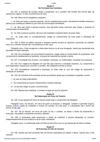 11/03/2016 L10406
http://www.planalto.gov.br/ccivil_03/leis/2002/L10406.htm 33/189
 Seção II
Da Formação dos Contratos
Art.  427.  A  proposta  de  contrato  obriga  o  proponente,  se  o  contrário  não  resultar  dos  termos  dela,  da
natureza do negócio, ou das circunstâncias do caso.
Art. 428. Deixa de ser obrigatória a proposta:
I ­ se, feita sem prazo a pessoa presente, não foi imediatamente aceita. Considera­se também presente a
pessoa que contrata por telefone ou por meio de comunicação semelhante;
II  ­  se,  feita  sem  prazo  a  pessoa  ausente,  tiver  decorrido  tempo  suficiente  para  chegar  a  resposta  ao
conhecimento do proponente;
III ­ se, feita a pessoa ausente, não tiver sido expedida a resposta dentro do prazo dado;
IV  ­  se,  antes  dela,  ou  simultaneamente,  chegar  ao  conhecimento  da  outra  parte  a  retratação  do
proponente.
Art.  429.  A  oferta  ao  público  equivale  a  proposta  quando  encerra  os  requisitos  essenciais  ao  contrato,
salvo se o contrário resultar das circunstâncias ou dos usos.
Parágrafo único. Pode revogar­se a oferta pela mesma via de sua divulgação, desde que ressalvada esta
faculdade na oferta realizada.
Art. 430. Se a aceitação, por circunstância imprevista, chegar tarde ao conhecimento do proponente, este
comunicá­lo­á imediatamente ao aceitante, sob pena de responder por perdas e danos.
Art. 431. A aceitação fora do prazo, com adições, restrições, ou modificações, importará nova proposta.
Art. 432. Se o negócio for daqueles em que não seja costume a aceitação expressa, ou o proponente a
tiver dispensado, reputar­se­á concluído o contrato, não chegando a tempo a recusa.
Art.  433.  Considera­se  inexistente  a  aceitação,  se  antes  dela  ou  com  ela  chegar  ao  proponente  a
retratação do aceitante.
Art. 434. Os contratos entre ausentes tornam­se perfeitos desde que a aceitação é expedida, exceto:
I ­ no caso do artigo antecedente;
II ­ se o proponente se houver comprometido a esperar resposta;
III ­ se ela não chegar no prazo convencionado.
Art. 435. Reputar­se­á celebrado o contrato no lugar em que foi proposto.
 Seção III
Da Estipulação em Favor de Terceiro
Art. 436. O que estipula em favor de terceiro pode exigir o cumprimento da obrigação.
Parágrafo  único.  Ao  terceiro,  em  favor  de  quem  se  estipulou  a  obrigação,  também  é  permitido  exigi­la,
ficando, todavia, sujeito às condições  e  normas  do  contrato,  se  a  ele  anuir,  e  o  estipulante  não  o  inovar  nos
termos do art. 438.
Art.  437.  Se  ao  terceiro,  em  favor  de  quem  se  fez  o  contrato,  se  deixar  o  direito  de  reclamar­lhe  a
execução, não poderá o estipulante exonerar o devedor.
Art.  438.  O  estipulante  pode  reservar­se  o  direito  de  substituir  o  terceiro  designado  no  contrato,
independentemente da sua anuência e da do outro contratante.
Parágrafo único. A substituição pode ser feita por ato entre vivos ou por disposição de última vontade.
 Seção IV
Da Promessa de Fato de Terceiro
Art. 439. Aquele que tiver prometido fato de terceiro responderá por perdas e danos, quando este o não
executar.
 