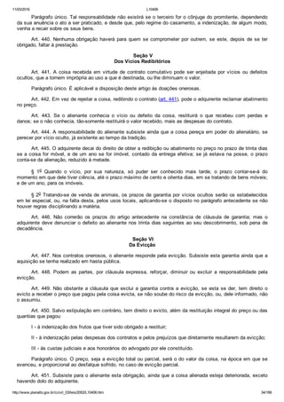 11/03/2016 L10406
http://www.planalto.gov.br/ccivil_03/leis/2002/L10406.htm 34/189
Parágrafo único. Tal responsabilidade não existirá se o terceiro for o cônjuge do promitente, dependendo
da sua anuência o ato a ser praticado, e desde que, pelo regime do casamento, a indenização, de algum modo,
venha a recair sobre os seus bens.
Art.  440.  Nenhuma  obrigação  haverá  para  quem  se  comprometer  por  outrem,  se  este,  depois  de  se  ter
obrigado, faltar à prestação.
 Seção V
Dos Vícios Redibitórios
Art.  441.  A  coisa  recebida  em  virtude  de  contrato  comutativo  pode  ser  enjeitada  por  vícios  ou  defeitos
ocultos, que a tornem imprópria ao uso a que é destinada, ou lhe diminuam o valor.
Parágrafo único. É aplicável a disposição deste artigo às doações onerosas.
Art. 442. Em vez de rejeitar a coisa, redibindo o contrato (art. 441), pode o adquirente reclamar abatimento
no preço.
Art.  443.  Se  o  alienante  conhecia  o  vício  ou  defeito  da  coisa,  restituirá  o  que  recebeu  com  perdas  e
danos; se o não conhecia, tão­somente restituirá o valor recebido, mais as despesas do contrato.
Art. 444. A responsabilidade do alienante subsiste ainda que a coisa pereça em poder do alienatário, se
perecer por vício oculto, já existente ao tempo da tradição.
Art. 445. O adquirente decai do direito de obter a redibição ou abatimento no preço no prazo de trinta dias
se a coisa for móvel, e de um ano se for imóvel, contado da entrega efetiva; se já estava na posse, o prazo
conta­se da alienação, reduzido à metade.
§  1o  Quando  o  vício,  por  sua  natureza,  só  puder  ser  conhecido  mais  tarde,  o  prazo  contar­se­á  do
momento em que dele tiver ciência, até o prazo máximo de cento e oitenta dias, em se tratando de bens móveis;
e de um ano, para os imóveis.
§ 2o Tratando­se de venda de animais, os prazos de garantia por vícios ocultos serão os estabelecidos
em lei especial, ou, na falta desta, pelos usos locais, aplicando­se o disposto no parágrafo antecedente se não
houver regras disciplinando a matéria.
Art.  446.  Não  correrão  os  prazos  do  artigo  antecedente  na  constância  de  cláusula  de  garantia;  mas  o
adquirente deve denunciar o defeito ao alienante nos trinta dias seguintes ao seu descobrimento, sob pena de
decadência.
 Seção VI
Da Evicção
Art. 447. Nos contratos onerosos, o alienante responde pela evicção. Subsiste esta garantia ainda que a
aquisição se tenha realizado em hasta pública.
Art.  448.  Podem  as  partes,  por  cláusula  expressa,  reforçar,  diminuir  ou  excluir  a  responsabilidade  pela
evicção.
Art. 449. Não obstante a cláusula que exclui a garantia contra  a  evicção,  se  esta  se  der,  tem  direito  o
evicto a receber o preço que pagou pela coisa evicta, se não soube do risco da evicção, ou, dele informado, não
o assumiu.
Art. 450. Salvo estipulação em contrário, tem direito o evicto, além da restituição integral do preço ou das
quantias que pagou:
I ­ à indenização dos frutos que tiver sido obrigado a restituir;
II ­ à indenização pelas despesas dos contratos e pelos prejuízos que diretamente resultarem da evicção;
III ­ às custas judiciais e aos honorários do advogado por ele constituído.
Parágrafo único. O preço, seja a evicção total ou parcial, será o do valor da coisa, na época em que se
evenceu, e proporcional ao desfalque sofrido, no caso de evicção parcial.
Art. 451. Subsiste para o alienante esta obrigação, ainda que a coisa alienada esteja deteriorada, exceto
havendo dolo do adquirente.
 