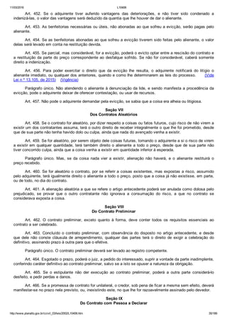 11/03/2016 L10406
http://www.planalto.gov.br/ccivil_03/leis/2002/L10406.htm 35/189
Art.  452.  Se  o  adquirente  tiver  auferido  vantagens  das  deteriorações,  e  não  tiver  sido  condenado  a
indenizá­las, o valor das vantagens será deduzido da quantia que lhe houver de dar o alienante.
Art. 453. As benfeitorias necessárias ou úteis, não abonadas ao que sofreu a evicção, serão pagas pelo
alienante.
Art. 454. Se as benfeitorias abonadas ao que sofreu a evicção tiverem sido feitas pelo alienante, o valor
delas será levado em conta na restituição devida.
Art. 455. Se parcial, mas considerável, for a evicção, poderá o evicto optar entre a rescisão do contrato e
a restituição da parte do preço correspondente ao desfalque sofrido. Se não for considerável, caberá somente
direito a indenização.
Art.  456.  Para  poder  exercitar  o  direito  que  da  evicção  lhe  resulta,  o  adquirente  notificará  do  litígio  o
alienante imediato, ou qualquer dos anteriores, quando e como lhe determinarem as leis do processo.      (Vide
Lei n º 13.105, de 2015)    (Vigência)
Parágrafo único. Não atendendo o alienante à denunciação da lide, e sendo manifesta a procedência da
evicção, pode o adquirente deixar de oferecer contestação, ou usar de recursos.
Art. 457. Não pode o adquirente demandar pela evicção, se sabia que a coisa era alheia ou litigiosa.
 Seção VII
Dos Contratos Aleatórios
Art. 458. Se o contrato for aleatório, por dizer respeito a coisas ou fatos futuros, cujo risco de não virem a
existir um dos contratantes assuma, terá o outro direito de receber integralmente o que lhe foi prometido, desde
que de sua parte não tenha havido dolo ou culpa, ainda que nada do avençado venha a existir.
Art. 459. Se for aleatório, por serem objeto dele coisas futuras, tomando o adquirente a si o risco de virem
a existir em qualquer quantidade, terá também direito o alienante a todo o preço, desde que de sua parte não
tiver concorrido culpa, ainda que a coisa venha a existir em quantidade inferior à esperada.
Parágrafo  único.  Mas,  se  da  coisa  nada  vier  a  existir,  alienação  não  haverá,  e  o  alienante  restituirá  o
preço recebido.
Art. 460. Se for aleatório o contrato, por se referir a coisas existentes, mas expostas a risco, assumido
pelo adquirente, terá igualmente direito o alienante a todo o preço, posto que a coisa já não existisse, em parte,
ou de todo, no dia do contrato.
Art. 461. A alienação aleatória a que se refere o artigo antecedente poderá ser anulada como dolosa pelo
prejudicado,  se  provar  que  o  outro  contratante  não  ignorava  a  consumação  do  risco,  a  que  no  contrato  se
considerava exposta a coisa.
 Seção VIII
Do Contrato Preliminar
Art.  462.  O  contrato  preliminar,  exceto  quanto  à  forma,  deve  conter  todos  os  requisitos  essenciais  ao
contrato a ser celebrado.
Art.  463.  Concluído  o  contrato  preliminar,  com  observância  do  disposto  no  artigo  antecedente,  e  desde
que  dele  não  conste  cláusula  de  arrependimento,  qualquer  das  partes  terá  o  direito  de  exigir  a  celebração  do
definitivo, assinando prazo à outra para que o efetive.
Parágrafo único. O contrato preliminar deverá ser levado ao registro competente.
Art. 464. Esgotado o prazo, poderá o juiz, a pedido do interessado, suprir a vontade da parte inadimplente,
conferindo caráter definitivo ao contrato preliminar, salvo se a isto se opuser a natureza da obrigação.
Art.  465.  Se  o  estipulante  não  der  execução  ao  contrato  preliminar,  poderá  a  outra  parte  considerá­lo
desfeito, e pedir perdas e danos.
Art. 466. Se a promessa de contrato for unilateral, o credor, sob pena de ficar a mesma sem efeito, deverá
manifestar­se no prazo nela previsto, ou, inexistindo este, no que lhe for razoavelmente assinado pelo devedor.
 Seção IX
Do Contrato com Pessoa a Declarar
 