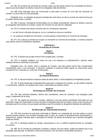 11/03/2016 L10406
http://www.planalto.gov.br/ccivil_03/leis/2002/L10406.htm 36/189
Art. 467. No momento da conclusão do contrato, pode uma das partes reservar­se a faculdade de indicar a
pessoa que deve adquirir os direitos e assumir as obrigações dele decorrentes.
Art.  468.  Essa  indicação  deve  ser  comunicada  à  outra  parte  no  prazo  de  cinco  dias  da  conclusão  do
contrato, se outro não tiver sido estipulado.
Parágrafo único. A aceitação da pessoa nomeada não será eficaz se não se revestir da mesma forma que
as partes usaram para o contrato.
Art. 469. A pessoa, nomeada de conformidade com os artigos antecedentes, adquire os direitos e assume
as obrigações decorrentes do contrato, a partir do momento em que este foi celebrado.
Art. 470. O contrato será eficaz somente entre os contratantes originários:
I ­ se não houver indicação de pessoa, ou se o nomeado se recusar a aceitá­la;
II ­ se a pessoa nomeada era insolvente, e a outra pessoa o desconhecia no momento da indicação.
Art. 471. Se a pessoa a nomear era incapaz ou insolvente no momento da nomeação, o contrato produzirá
seus efeitos entre os contratantes originários.
 CAPÍTULO II
Da Extinção do Contrato
 Seção I
Do Distrato
Art. 472. O distrato faz­se pela mesma forma exigida para o contrato.
Art.  473.  A  resilição  unilateral,  nos  casos  em  que  a  lei  expressa  ou  implicitamente  o  permita,  opera
mediante denúncia notificada à outra parte.
Parágrafo  único.  Se,  porém,  dada  a  natureza  do  contrato,  uma  das  partes  houver  feito  investimentos
consideráveis  para  a  sua  execução,  a  denúncia  unilateral  só  produzirá  efeito  depois  de  transcorrido  prazo
compatível com a natureza e o vulto dos investimentos.
 Seção II
Da Cláusula Resolutiva
Art. 474. A cláusula resolutiva expressa opera de pleno direito; a tácita depende de interpelação judicial.
Art. 475. A parte lesada pelo inadimplemento pode pedir a resolução do contrato, se não preferir exigir­lhe
o cumprimento, cabendo, em qualquer dos casos, indenização por perdas e danos.
 Seção III
Da Exceção de Contrato não Cumprido
Art.  476.  Nos  contratos  bilaterais,  nenhum  dos  contratantes,  antes  de  cumprida  a  sua  obrigação,  pode
exigir o implemento da do outro.
Art. 477. Se, depois de concluído o contrato, sobrevier a uma das partes contratantes diminuição em seu
patrimônio capaz de comprometer ou tornar duvidosa a prestação pela qual se obrigou, pode a outra recusar­se à
prestação que lhe incumbe, até que aquela satisfaça a que lhe compete ou dê garantia bastante de satisfazê­la.
 Seção IV
Da Resolução por Onerosidade Excessiva
Art. 478. Nos contratos de execução continuada ou diferida, se a prestação de uma das partes se tornar
excessivamente onerosa, com extrema vantagem para a outra, em virtude de acontecimentos extraordinários e
imprevisíveis, poderá o devedor pedir a resolução do contrato. Os efeitos da sentença que a decretar retroagirão
à data da citação.
Art. 479. A resolução poderá ser evitada, oferecendo­se o réu a modificar eqüitativamente as condições
do contrato.
Art. 480. Se no contrato as obrigações couberem a apenas uma das partes, poderá ela pleitear que a sua
prestação seja reduzida, ou alterado o modo de executá­la, a fim de evitar a onerosidade excessiva.
 