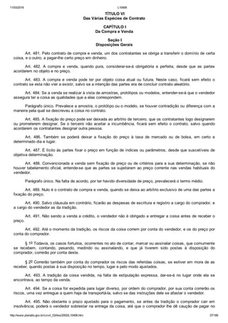 11/03/2016 L10406
http://www.planalto.gov.br/ccivil_03/leis/2002/L10406.htm 37/189
 TÍTULO VI
Das Várias Espécies de Contrato
 CAPÍTULO I
Da Compra e Venda
 Seção I
Disposições Gerais
Art. 481. Pelo contrato de compra e venda, um dos contratantes se obriga a transferir o domínio de certa
coisa, e o outro, a pagar­lhe certo preço em dinheiro.
Art.  482.  A  compra  e  venda,  quando  pura,  considerar­se­á  obrigatória  e  perfeita,  desde  que  as  partes
acordarem no objeto e no preço.
Art.  483.  A  compra  e  venda  pode  ter  por  objeto  coisa  atual  ou  futura.  Neste  caso,  ficará  sem  efeito  o
contrato se esta não vier a existir, salvo se a intenção das partes era de concluir contrato aleatório.
Art. 484. Se a venda se realizar à vista de amostras, protótipos ou modelos, entender­se­á que o vendedor
assegura ter a coisa as qualidades que a elas correspondem.
Parágrafo único. Prevalece a amostra, o protótipo ou o modelo, se houver contradição ou diferença com a
maneira pela qual se descreveu a coisa no contrato.
Art. 485. A fixação do preço pode ser deixada ao arbítrio de terceiro, que os contratantes logo designarem
ou prometerem designar.  Se  o  terceiro  não  aceitar  a  incumbência,  ficará  sem  efeito  o  contrato,  salvo  quando
acordarem os contratantes designar outra pessoa.
Art.  486.  Também  se  poderá  deixar  a  fixação  do  preço  à  taxa  de  mercado  ou  de  bolsa,  em  certo  e
determinado dia e lugar.
Art. 487. É lícito às partes fixar o preço em função de índices ou parâmetros, desde que suscetíveis de
objetiva determinação.
Art. 488. Convencionada a venda sem fixação de preço ou de critérios para a sua determinação, se não
houver tabelamento oficial, entende­se que as partes se sujeitaram ao preço corrente nas vendas habituais do
vendedor.
Parágrafo único. Na falta de acordo, por ter havido diversidade de preço, prevalecerá o termo médio.
Art. 489. Nulo é o contrato de compra e venda, quando se deixa ao arbítrio exclusivo de uma das partes a
fixação do preço.
Art. 490. Salvo cláusula em contrário, ficarão as despesas de escritura e registro a cargo do comprador, e
a cargo do vendedor as da tradição.
Art. 491. Não sendo a venda a crédito, o vendedor não é obrigado a entregar a coisa antes de receber o
preço.
Art. 492. Até o momento da tradição, os riscos da coisa correm por conta do vendedor, e os do preço por
conta do comprador.
§ 1o Todavia, os casos fortuitos, ocorrentes no ato de contar, marcar ou assinalar coisas, que comumente
se  recebem,  contando,  pesando,  medindo  ou  assinalando,  e  que  já  tiverem  sido  postas  à  disposição  do
comprador, correrão por conta deste.
§ 2o Correrão também por conta do comprador os riscos das referidas coisas, se estiver em mora de as
receber, quando postas à sua disposição no tempo, lugar e pelo modo ajustados.
Art.  493.  A  tradição  da  coisa  vendida,  na  falta  de  estipulação  expressa,  dar­se­á  no  lugar  onde  ela  se
encontrava, ao tempo da venda.
Art. 494. Se a coisa for expedida para lugar diverso, por ordem do comprador, por sua conta correrão os
riscos, uma vez entregue a quem haja de transportá­la, salvo se das instruções dele se afastar o vendedor.
Art.  495.  Não  obstante  o  prazo  ajustado  para  o  pagamento,  se  antes  da  tradição  o  comprador  cair  em
insolvência, poderá o vendedor sobrestar na entrega da coisa, até que o comprador lhe dê caução de pagar no
 