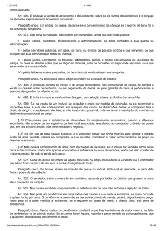 11/03/2016 L10406
http://www.planalto.gov.br/ccivil_03/leis/2002/L10406.htm 38/189
tempo ajustado.
Art. 496. É anulável a venda de ascendente a descendente, salvo se os outros descendentes e o cônjuge
do alienante expressamente houverem consentido.
Parágrafo único. Em ambos os casos, dispensa­se o consentimento do cônjuge se o regime de bens for o
da separação obrigatória.
Art. 497. Sob pena de nulidade, não podem ser comprados, ainda que em hasta pública:
I  ­  pelos  tutores,  curadores,  testamenteiros  e  administradores,  os  bens  confiados  à  sua  guarda  ou
administração;
II  ­  pelos  servidores  públicos,  em  geral,  os  bens  ou  direitos  da  pessoa  jurídica  a  que  servirem,  ou  que
estejam sob sua administração direta ou indireta;
III  ­  pelos  juízes,  secretários  de  tribunais,  arbitradores,  peritos  e  outros  serventuários  ou  auxiliares  da
justiça, os bens ou direitos sobre que se litigar em tribunal, juízo ou conselho, no lugar onde servirem, ou a que
se estender a sua autoridade;
IV ­ pelos leiloeiros e seus prepostos, os bens de cuja venda estejam encarregados.
Parágrafo único. As proibições deste artigo estendem­se à cessão de crédito.
Art. 498. A proibição contida no inciso III do artigo antecedente, não compreende os casos de compra e
venda ou cessão entre co­herdeiros, ou em pagamento de dívida, ou para garantia de bens já pertencentes  a
pessoas designadas no referido inciso.
Art. 499. É lícita a compra e venda entre cônjuges, com relação a bens excluídos da comunhão.
Art. 500. Se, na venda de um imóvel, se estipular o preço por medida de extensão, ou se determinar a
respectiva  área,  e  esta  não  corresponder,  em  qualquer  dos  casos,  às  dimensões  dadas,  o  comprador  terá  o
direito de exigir o complemento da área, e, não sendo isso possível, o de reclamar a resolução do contrato ou
abatimento proporcional ao preço.
§  1o  Presume­se  que  a  referência  às  dimensões  foi  simplesmente  enunciativa,  quando  a  diferença
encontrada não exceder de um vigésimo da área total enunciada, ressalvado ao comprador o direito de provar
que, em tais circunstâncias, não teria realizado o negócio.
§ 2o Se em vez de falta houver excesso, e o vendedor provar que tinha motivos para ignorar a medida
exata  da  área  vendida,  caberá  ao  comprador,  à  sua  escolha,  completar  o  valor  correspondente  ao  preço  ou
devolver o excesso.
§ 3o Não haverá complemento de área, nem devolução de excesso, se o imóvel for vendido como coisa
certa e discriminada, tendo sido apenas enunciativa a referência às suas dimensões, ainda que não conste, de
modo expresso, ter sido a venda ad corpus.
Art. 501. Decai do direito de propor as ações previstas no artigo antecedente o vendedor ou o comprador
que não o fizer no prazo de um ano, a contar do registro do título.
Parágrafo  único.  Se  houver  atraso  na  imissão  de  posse  no  imóvel,  atribuível  ao  alienante,  a  partir  dela
fluirá o prazo de decadência.
Art. 502. O vendedor, salvo convenção em contrário, responde por todos os débitos que gravem a coisa
até o momento da tradição.
Art. 503. Nas coisas vendidas conjuntamente, o defeito oculto de uma não autoriza a rejeição de todas.
Art. 504. Não pode um condômino em coisa indivisível vender a sua parte a estranhos, se outro consorte
a quiser, tanto por tanto. O condômino, a quem não se der conhecimento da venda, poderá, depositando o preço,
haver  para  si  a  parte  vendida  a  estranhos,  se  o  requerer  no  prazo  de  cento  e  oitenta  dias,  sob  pena  de
decadência.
Parágrafo único. Sendo muitos os condôminos, preferirá o que tiver benfeitorias de maior valor e, na falta
de benfeitorias, o de quinhão maior. Se as partes forem iguais, haverão a parte vendida os comproprietários, que
a quiserem, depositando previamente o preço.
 