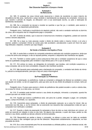 11/03/2016 L10406
http://www.planalto.gov.br/ccivil_03/leis/2002/L10406.htm 39/189
 Seção II
Das Cláusulas Especiais à Compra e Venda
 Subseção I
Da Retrovenda
Art.  505.  O  vendedor  de  coisa  imóvel  pode  reservar­se  o  direito  de  recobrá­la  no  prazo  máximo  de
decadência de três anos, restituindo o preço recebido e reembolsando as despesas do comprador, inclusive as
que,  durante  o  período  de  resgate,  se  efetuaram  com  a  sua  autorização  escrita,  ou  para  a  realização  de
benfeitorias necessárias.
Art. 506. Se  o  comprador  se  recusar  a  receber  as  quantias  a  que  faz  jus,  o  vendedor,  para  exercer  o
direito de resgate, as depositará judicialmente.
Parágrafo único. Verificada a insuficiência do depósito judicial, não será o vendedor restituído no domínio
da coisa, até e enquanto não for integralmente pago o comprador.
Art. 507. O direito de retrato, que é cessível e transmissível a herdeiros e legatários, poderá ser exercido
contra o terceiro adquirente.
Art.  508.  Se  a  duas  ou  mais  pessoas  couber  o  direito  de  retrato  sobre  o  mesmo  imóvel,  e  só  uma  o
exercer,  poderá  o  comprador  intimar  as  outras  para  nele  acordarem,  prevalecendo  o  pacto  em  favor  de  quem
haja efetuado o depósito, contanto que seja integral.
 Subseção II
Da Venda a Contento e da Sujeita a Prova
Art. 509. A venda feita a contento do comprador entende­se realizada sob condição suspensiva, ainda que
a coisa lhe tenha sido entregue; e não se reputará perfeita, enquanto o adquirente não manifestar seu agrado.
Art. 510. Também a venda sujeita a prova presume­se feita sob a condição suspensiva de que a coisa
tenha as qualidades asseguradas pelo vendedor e seja idônea para o fim a que se destina.
Art.  511.  Em  ambos  os  casos,  as  obrigações  do  comprador,  que  recebeu,  sob  condição  suspensiva,  a
coisa comprada, são as de mero comodatário, enquanto não manifeste aceitá­la.
Art. 512. Não havendo prazo estipulado para a declaração do comprador, o vendedor terá direito de intimá­
lo, judicial ou extrajudicialmente, para que o faça em prazo improrrogável.
 Subseção III
Da Preempção ou Preferência
Art. 513. A preempção, ou preferência, impõe ao comprador a obrigação de oferecer ao vendedor a coisa
que aquele vai vender, ou dar em pagamento, para que este use de seu direito de prelação na compra, tanto por
tanto.
Parágrafo único. O prazo para exercer o direito de preferência não poderá exceder a cento e oitenta dias,
se a coisa for móvel, ou a dois anos, se imóvel.
Art. 514. O vendedor pode também exercer o seu direito de prelação, intimando o comprador, quando lhe
constar que este vai vender a coisa.
Art. 515. Aquele que exerce a preferência está, sob pena de  a  perder,  obrigado  a  pagar,  em  condições
iguais, o preço encontrado, ou o ajustado.
Art.  516.  Inexistindo  prazo  estipulado,  o  direito  de  preempção  caducará,  se  a  coisa  for  móvel,  não  se
exercendo nos três dias, e, se for imóvel, não se exercendo nos sessenta dias subseqüentes à data em que o
comprador tiver notificado o vendedor.
Art. 517. Quando o direito de preempção for estipulado a favor de dois ou mais indivíduos em comum, só
pode ser exercido em relação à coisa no seu todo. Se alguma das pessoas, a quem ele toque, perder ou não
exercer o seu direito, poderão as demais utilizá­lo na forma sobredita.
Art.  518.  Responderá  por  perdas  e  danos  o  comprador,  se  alienar  a  coisa  sem  ter  dado  ao  vendedor
ciência do preço e das vantagens que por ela lhe oferecem. Responderá solidariamente o adquirente, se tiver
procedido de má­fé.
Art. 519. Se a coisa expropriada para fins de necessidade ou utilidade pública, ou por interesse social, não
 