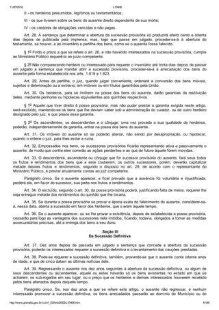 11/03/2016 L10406
http://www.planalto.gov.br/ccivil_03/leis/2002/L10406.htm 4/189
II ­ os herdeiros presumidos, legítimos ou testamentários;
III ­ os que tiverem sobre os bens do ausente direito dependente de sua morte;
IV ­ os credores de obrigações vencidas e não pagas.
Art. 28. A sentença que determinar a abertura da sucessão provisória só produzirá efeito cento e oitenta
dias  depois  de  publicada  pela  imprensa;  mas,  logo  que  passe  em  julgado,  proceder­se­á  à  abertura  do
testamento, se houver, e ao inventário e partilha dos bens, como se o ausente fosse falecido.
§ 1o Findo o prazo a que se refere o art. 26, e não havendo interessados na sucessão provisória, cumpre
ao Ministério Público requerê­la ao juízo competente.
§ 2o Não comparecendo herdeiro ou interessado para requerer o inventário até trinta dias depois de passar
em  julgado  a  sentença  que  mandar  abrir  a  sucessão  provisória,  proceder­se­á  à  arrecadação  dos  bens  do
ausente pela forma estabelecida nos arts. 1.819 a 1.823.
Art.  29.  Antes  da  partilha,  o  juiz,  quando  julgar  conveniente,  ordenará  a  conversão  dos  bens  móveis,
sujeitos a deterioração ou a extravio, em imóveis ou em títulos garantidos pela União.
Art.  30.  Os  herdeiros,  para  se  imitirem  na  posse  dos  bens  do  ausente,  darão  garantias  da  restituição
deles, mediante penhores ou hipotecas equivalentes aos quinhões respectivos.
§ 1o  Aquele  que  tiver  direito  à  posse  provisória,  mas  não  puder  prestar  a  garantia  exigida  neste  artigo,
será excluído, mantendo­se os bens que lhe deviam caber sob a administração do curador, ou de outro herdeiro
designado pelo juiz, e que preste essa garantia.
§  2o  Os  ascendentes,  os  descendentes  e  o  cônjuge,  uma  vez  provada  a  sua  qualidade  de  herdeiros,
poderão, independentemente de garantia, entrar na posse dos bens do ausente.
Art.  31.  Os  imóveis  do  ausente  só  se  poderão  alienar,  não  sendo  por  desapropriação,  ou  hipotecar,
quando o ordene o juiz, para lhes evitar a ruína.
Art. 32. Empossados nos bens, os sucessores provisórios ficarão representando ativa e passivamente o
ausente, de modo que contra eles correrão as ações pendentes e as que de futuro àquele forem movidas.
Art. 33. O descendente, ascendente ou cônjuge que for sucessor provisório do ausente, fará seus todos
os  frutos  e  rendimentos  dos  bens  que  a  este  couberem;  os  outros  sucessores,  porém,  deverão  capitalizar
metade  desses  frutos  e  rendimentos,  segundo  o  disposto  no  art.  29,  de  acordo  com  o  representante  do
Ministério Público, e prestar anualmente contas ao juiz competente.
Parágrafo  único.  Se  o  ausente  aparecer,  e  ficar  provado  que  a  ausência  foi  voluntária  e  injustificada,
perderá ele, em favor do sucessor, sua parte nos frutos e rendimentos.
Art. 34. O excluído, segundo o art. 30, da posse provisória poderá, justificando falta de meios, requerer lhe
seja entregue metade dos rendimentos do quinhão que lhe tocaria.
Art. 35. Se durante a posse provisória se provar a época exata do falecimento do ausente, considerar­se­
á, nessa data, aberta a sucessão em favor dos herdeiros, que o eram àquele tempo.
Art. 36. Se o ausente aparecer, ou se lhe provar a existência, depois de estabelecida a posse provisória,
cessarão para logo as vantagens dos sucessores nela imitidos, ficando, todavia, obrigados a tomar as medidas
assecuratórias precisas, até a entrega dos bens a seu dono.
 Seção III
Da Sucessão Definitiva
Art.  37.  Dez  anos  depois  de  passada  em  julgado  a  sentença  que  concede  a  abertura  da  sucessão
provisória, poderão os interessados requerer a sucessão definitiva e o levantamento das cauções prestadas.
Art. 38. Pode­se requerer a sucessão definitiva, também, provando­se que o ausente conta oitenta anos
de idade, e que de cinco datam as últimas notícias dele.
Art. 39. Regressando o ausente nos dez anos seguintes à abertura da sucessão definitiva, ou algum de
seus  descendentes  ou  ascendentes,  aquele  ou  estes  haverão  só  os  bens  existentes  no  estado  em  que  se
acharem, os sub­rogados em seu lugar, ou o preço que os herdeiros e demais interessados houverem recebido
pelos bens alienados depois daquele tempo.
Parágrafo  único.  Se,  nos  dez  anos  a  que  se  refere  este  artigo,  o  ausente  não  regressar,  e  nenhum
interessado  promover  a  sucessão  definitiva,  os  bens  arrecadados  passarão  ao  domínio  do  Município  ou  do
 