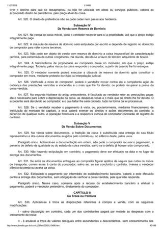 11/03/2016 L10406
http://www.planalto.gov.br/ccivil_03/leis/2002/L10406.htm 40/189
tiver  o  destino  para  que  se  desapropriou,  ou  não  for  utilizada  em  obras  ou  serviços  públicos,  caberá  ao
expropriado direito de preferência, pelo preço atual da coisa.
Art. 520. O direito de preferência não se pode ceder nem passa aos herdeiros.
 Subseção IV
Da Venda com Reserva de Domínio
Art. 521. Na venda de coisa móvel, pode o vendedor reservar para si a propriedade, até que o preço esteja
integralmente pago.
Art. 522. A cláusula de reserva de domínio será estipulada por escrito e depende de registro no domicílio
do comprador para valer contra terceiros.
Art. 523. Não pode ser objeto de venda com reserva de domínio a coisa insuscetível de caracterização
perfeita, para estremá­la de outras congêneres. Na dúvida, decide­se a favor do terceiro adquirente de boa­fé.
Art.  524.  A  transferência  de  propriedade  ao  comprador  dá­se  no  momento  em  que  o  preço  esteja
integralmente pago. Todavia, pelos riscos da coisa responde o comprador, a partir de quando lhe foi entregue.
Art.  525.  O  vendedor  somente  poderá  executar  a  cláusula  de  reserva  de  domínio  após  constituir  o
comprador em mora, mediante protesto do título ou interpelação judicial.
Art.  526.  Verificada  a  mora  do  comprador,  poderá  o  vendedor  mover  contra  ele  a  competente  ação  de
cobrança das prestações vencidas e  vincendas  e  o  mais  que  lhe  for  devido;  ou  poderá  recuperar  a  posse  da
coisa vendida.
Art. 527. Na segunda hipótese do artigo antecedente, é facultado ao vendedor reter as prestações pagas
até o necessário para cobrir a depreciação da coisa, as despesas feitas e o mais que de direito lhe for devido. O
excedente será devolvido ao comprador; e o que faltar lhe será cobrado, tudo na forma da lei processual.
Art.  528.  Se  o  vendedor  receber  o  pagamento  à  vista,  ou,  posteriormente,  mediante  financiamento  de
instituição  do  mercado  de  capitais,  a  esta  caberá  exercer  os  direitos  e  ações  decorrentes  do  contrato,  a
benefício de qualquer outro. A operação financeira e a respectiva ciência do comprador constarão do registro do
contrato.
 Subseção V
Da Venda Sobre Documentos
Art.  529.  Na  venda  sobre  documentos,  a  tradição  da  coisa  é  substituída  pela  entrega  do  seu  título
representativo e dos outros documentos exigidos pelo contrato ou, no silêncio deste, pelos usos.
Parágrafo único. Achando­se a documentação em ordem, não pode o comprador recusar o pagamento, a
pretexto de defeito de qualidade ou do estado da coisa vendida, salvo se o defeito já houver sido comprovado.
Art. 530. Não havendo estipulação em contrário, o pagamento deve ser efetuado na data e no lugar da
entrega dos documentos.
Art. 531. Se entre os documentos entregues ao comprador figurar apólice de seguro que cubra os riscos
do transporte, correm estes à conta  do  comprador,  salvo  se,  ao  ser  concluído  o  contrato,  tivesse  o  vendedor
ciência da perda ou avaria da coisa.
Art.  532.  Estipulado  o  pagamento  por  intermédio  de  estabelecimento  bancário,  caberá  a  este  efetuá­lo
contra a entrega dos documentos, sem obrigação de verificar a coisa vendida, pela qual não responde.
Parágrafo  único.  Nesse  caso,  somente  após  a  recusa  do  estabelecimento  bancário  a  efetuar  o
pagamento, poderá o vendedor pretendê­lo, diretamente do comprador.
 CAPÍTULO II
Da Troca ou Permuta
Art.  533.  Aplicam­se  à  troca  as  disposições  referentes  à  compra  e  venda,  com  as  seguintes
modificações:
I  ­  salvo  disposição  em  contrário,  cada  um  dos  contratantes  pagará  por  metade  as  despesas  com  o
instrumento da troca;
II ­ é anulável a troca de valores desiguais entre ascendentes e descendentes, sem consentimento dos
 