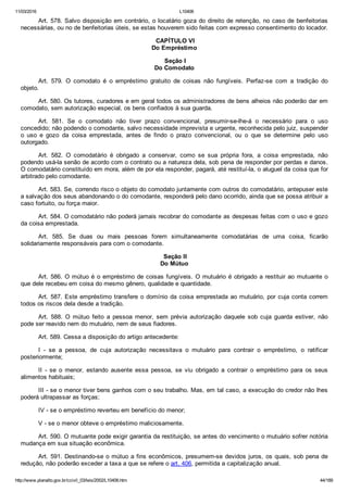 11/03/2016 L10406
http://www.planalto.gov.br/ccivil_03/leis/2002/L10406.htm 44/189
Art. 578. Salvo disposição em contrário, o locatário goza do direito de retenção, no caso de benfeitorias
necessárias, ou no de benfeitorias úteis, se estas houverem sido feitas com expresso consentimento do locador.
 CAPÍTULO VI
Do Empréstimo
 Seção I
Do Comodato
Art.  579.  O  comodato  é  o  empréstimo  gratuito  de  coisas  não  fungíveis.  Perfaz­se  com  a  tradição  do
objeto.
Art. 580. Os tutores, curadores e em geral todos os administradores de bens alheios não poderão dar em
comodato, sem autorização especial, os bens confiados à sua guarda.
Art.  581.  Se  o  comodato  não  tiver  prazo  convencional,  presumir­se­lhe­á  o  necessário  para  o  uso
concedido; não podendo o comodante, salvo necessidade imprevista e urgente, reconhecida pelo juiz, suspender
o  uso  e  gozo  da  coisa  emprestada,  antes  de  findo  o  prazo  convencional,  ou  o  que  se  determine  pelo  uso
outorgado.
Art.  582.  O  comodatário  é  obrigado  a  conservar,  como  se  sua  própria  fora,  a  coisa  emprestada,  não
podendo usá­la senão de acordo com o contrato ou a natureza dela, sob pena de responder por perdas e danos.
O comodatário constituído em mora, além de por ela responder, pagará, até restituí­la, o aluguel da coisa que for
arbitrado pelo comodante.
Art. 583. Se, correndo risco o objeto do comodato juntamente com outros do comodatário, antepuser este
a salvação dos seus abandonando o do comodante, responderá pelo dano ocorrido, ainda que se possa atribuir a
caso fortuito, ou força maior.
Art. 584. O comodatário não poderá jamais recobrar do comodante as despesas feitas com o uso e gozo
da coisa emprestada.
Art.  585.  Se  duas  ou  mais  pessoas  forem  simultaneamente  comodatárias  de  uma  coisa,  ficarão
solidariamente responsáveis para com o comodante.
 Seção II
Do Mútuo
Art. 586. O mútuo é o empréstimo de coisas fungíveis. O mutuário é obrigado a restituir ao mutuante o
que dele recebeu em coisa do mesmo gênero, qualidade e quantidade.
Art. 587. Este empréstimo transfere o domínio da coisa emprestada ao mutuário, por cuja conta correm
todos os riscos dela desde a tradição.
Art.  588.  O  mútuo  feito  a  pessoa  menor,  sem  prévia  autorização  daquele  sob  cuja  guarda  estiver,  não
pode ser reavido nem do mutuário, nem de seus fiadores.
Art. 589. Cessa a disposição do artigo antecedente:
I  ­  se  a  pessoa,  de  cuja  autorização  necessitava  o  mutuário  para  contrair  o  empréstimo,  o  ratificar
posteriormente;
II  ­  se  o  menor,  estando  ausente  essa  pessoa,  se  viu  obrigado  a  contrair  o  empréstimo  para  os  seus
alimentos habituais;
III ­ se o menor tiver bens ganhos com o seu trabalho. Mas, em tal caso, a execução do credor não lhes
poderá ultrapassar as forças;
IV ­ se o empréstimo reverteu em benefício do menor;
V ­ se o menor obteve o empréstimo maliciosamente.
Art. 590. O mutuante pode exigir garantia da restituição, se antes do vencimento o mutuário sofrer notória
mudança em sua situação econômica.
Art. 591. Destinando­se o mútuo a fins econômicos, presumem­se devidos juros, os quais, sob pena de
redução, não poderão exceder a taxa a que se refere o art. 406, permitida a capitalização anual.
 