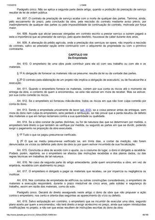 11/03/2016 L10406
http://www.planalto.gov.br/ccivil_03/leis/2002/L10406.htm 46/189
Parágrafo único. Não se aplica a segunda parte deste artigo, quando a proibição da prestação de serviço
resultar de lei de ordem pública.
Art. 607. O contrato de prestação de serviço acaba com a morte de qualquer das partes. Termina, ainda,
pelo  escoamento  do  prazo,  pela  conclusão  da  obra,  pela  rescisão  do  contrato  mediante  aviso  prévio,  por
inadimplemento de qualquer das partes ou pela impossibilidade da continuação do contrato, motivada por força
maior.
Art. 608. Aquele que aliciar pessoas obrigadas em contrato escrito a prestar serviço a outrem pagará a
este a importância que ao prestador de serviço, pelo ajuste desfeito, houvesse de caber durante dois anos.
Art. 609. A alienação do prédio agrícola, onde a prestação dos serviços se opera, não importa a rescisão
do  contrato,  salvo  ao  prestador  opção  entre  continuá­lo  com  o  adquirente  da  propriedade  ou  com  o  primitivo
contratante.
 CAPÍTULO VIII
Da Empreitada
Art.  610.  O  empreiteiro  de  uma  obra  pode  contribuir  para  ela  só  com  seu  trabalho  ou  com  ele  e  os
materiais.
§ 1o A obrigação de fornecer os materiais não se presume; resulta da lei ou da vontade das partes.
§ 2o O contrato para elaboração de um projeto não implica a obrigação de executá­lo, ou de fiscalizar­lhe a
execução.
Art. 611. Quando o empreiteiro fornece os materiais, correm por sua conta os riscos até o momento da
entrega da obra, a contento de quem a encomendou, se este não estiver em mora de receber. Mas se estiver,
por sua conta correrão os riscos.
Art. 612. Se o empreiteiro só forneceu mão­de­obra, todos os riscos em que não tiver culpa correrão por
conta do dono.
Art. 613. Sendo a empreitada unicamente de lavor (art. 610), se a coisa perecer antes de entregue, sem
mora do dono nem culpa do empreiteiro, este perderá a retribuição, se não provar que a perda resultou de defeito
dos materiais e que em tempo reclamara contra a sua quantidade ou qualidade.
Art. 614. Se a obra constar de partes distintas, ou for de natureza das que se determinam por medida, o
empreiteiro terá direito a que também se verifique por medida, ou segundo as partes em que se dividir, podendo
exigir o pagamento na proporção da obra executada.
§ 1o Tudo o que se pagou presume­se verificado.
§  2o  O  que  se  mediu  presume­se  verificado  se,  em  trinta  dias,  a  contar  da  medição,  não  forem
denunciados os vícios ou defeitos pelo dono da obra ou por quem estiver incumbido da sua fiscalização.
Art. 615. Concluída a obra de acordo com o ajuste, ou o costume do lugar, o dono é obrigado a recebê­la.
Poderá,  porém,  rejeitá­la,  se  o  empreiteiro  se  afastou  das  instruções  recebidas  e  dos  planos  dados,  ou  das
regras técnicas em trabalhos de tal natureza.
Art. 616. No caso da segunda parte do artigo antecedente, pode quem encomendou a obra, em vez de
enjeitá­la, recebê­la com abatimento no preço.
Art. 617. O empreiteiro é obrigado a pagar os materiais que recebeu, se por imperícia ou negligência os
inutilizar.
Art. 618. Nos contratos de empreitada de edifícios ou outras construções consideráveis, o empreiteiro de
materiais  e  execução  responderá,  durante  o  prazo  irredutível  de  cinco  anos,  pela  solidez  e  segurança  do
trabalho, assim em razão dos materiais, como do solo.
Parágrafo  único.  Decairá  do  direito  assegurado  neste  artigo  o  dono  da  obra  que  não  propuser  a  ação
contra o empreiteiro, nos cento e oitenta dias seguintes ao aparecimento do vício ou defeito.
Art. 619. Salvo estipulação em contrário, o empreiteiro que se incumbir de executar uma obra, segundo
plano aceito por quem a encomendou, não terá direito a exigir acréscimo no preço, ainda que sejam introduzidas
modificações no projeto, a não ser que estas resultem de instruções escritas do dono da obra.
 