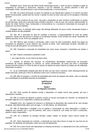 11/03/2016 L10406
http://www.planalto.gov.br/ccivil_03/leis/2002/L10406.htm 47/189
Parágrafo único. Ainda que não tenha havido autorização escrita, o dono da obra é obrigado a pagar ao
empreiteiro  os  aumentos  e  acréscimos,  segundo  o  que  for  arbitrado,  se,  sempre  presente  à  obra,  por
continuadas visitas, não podia ignorar o que se estava passando, e nunca protestou.
Art. 620. Se ocorrer diminuição no preço do material ou da mão­de­obra superior a um décimo do preço
global convencionado, poderá este ser revisto, a pedido do dono da obra, para que se lhe assegure a diferença
apurada.
Art. 621. Sem anuência de seu autor, não pode o proprietário da obra introduzir modificações no projeto
por ele aprovado, ainda que a execução seja confiada a terceiros, a não ser que, por motivos supervenientes ou
razões  de  ordem  técnica,  fique  comprovada  a  inconveniência  ou  a  excessiva  onerosidade  de  execução  do
projeto em sua forma originária.
Parágrafo único. A proibição deste artigo não abrange alterações de pouca monta, ressalvada sempre a
unidade estética da obra projetada.
Art.  622.  Se  a  execução  da  obra  for  confiada  a  terceiros,  a  responsabilidade  do  autor  do  projeto
respectivo, desde que não assuma a direção ou fiscalização daquela, ficará limitada aos danos resultantes de
defeitos previstos no art. 618 e seu parágrafo único.
Art.  623.  Mesmo  após  iniciada  a  construção,  pode  o  dono  da  obra  suspendê­la,  desde  que  pague  ao
empreiteiro  as  despesas  e  lucros  relativos  aos  serviços  já  feitos,  mais  indenização  razoável,  calculada  em
função do que ele teria ganho, se concluída a obra.
Art.  624.  Suspensa  a  execução  da  empreitada  sem  justa  causa,  responde  o  empreiteiro  por  perdas  e
danos.
Art. 625. Poderá o empreiteiro suspender a obra:
I ­ por culpa do dono, ou por motivo de força maior;
II  ­  quando,  no  decorrer  dos  serviços,  se  manifestarem  dificuldades  imprevisíveis  de  execução,
resultantes  de  causas  geológicas  ou  hídricas,  ou  outras  semelhantes,  de  modo  que  torne  a  empreitada
excessivamente onerosa, e o dono da obra se opuser ao reajuste do preço inerente ao projeto por ele elaborado,
observados os preços;
III ­ se as modificações exigidas pelo dono da obra, por seu vulto e natureza, forem desproporcionais ao
projeto aprovado, ainda que o dono se disponha a arcar com o acréscimo de preço.
Art. 626. Não se extingue o contrato de empreitada pela morte de qualquer das partes, salvo se ajustado
em consideração às qualidades pessoais do empreiteiro.
 CAPÍTULO IX
Do Depósito
 Seção I
Do Depósito Voluntário
Art.  627.  Pelo  contrato  de  depósito  recebe  o  depositário  um  objeto  móvel,  para  guardar,  até  que  o
depositante o reclame.
Art. 628. O contrato de depósito é gratuito, exceto se houver convenção em contrário,  se  resultante  de
atividade negocial ou se o depositário o praticar por profissão.
Parágrafo único. Se o depósito for oneroso e a retribuição do depositário não constar de lei, nem resultar
de ajuste, será determinada pelos usos do lugar, e, na falta destes, por arbitramento.
Art.  629.  O  depositário  é  obrigado  a  ter  na  guarda  e  conservação  da  coisa  depositada  o  cuidado  e
diligência  que  costuma  com  o  que  lhe  pertence,  bem  como  a  restituí­la,  com  todos  os  frutos  e  acrescidos,
quando o exija o depositante.
Art.  630.  Se  o  depósito  se  entregou  fechado,  colado,  selado,  ou  lacrado,  nesse  mesmo  estado  se
manterá.
Art. 631. Salvo disposição em contrário, a restituição da coisa deve dar­se no lugar em que tiver de ser
guardada. As despesas de restituição correm por conta do depositante.
Art. 632. Se a coisa houver sido depositada no interesse de terceiro, e o depositário tiver sido cientificado
 