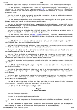 11/03/2016 L10406
http://www.planalto.gov.br/ccivil_03/leis/2002/L10406.htm 48/189
deste fato pelo depositante, não poderá ele exonerar­se restituindo a coisa a este, sem consentimento daquele.
Art. 633. Ainda que o contrato fixe prazo à restituição, o depositário entregará o depósito logo que se lhe
exija, salvo se tiver o direito de retenção a que se refere o art. 644, se o objeto for judicialmente embargado, se
sobre ele pender execução, notificada ao depositário, ou se houver motivo razoável de suspeitar que a coisa foi
dolosamente obtida.
Art. 634. No caso do artigo antecedente, última parte, o depositário, expondo o fundamento da suspeita,
requererá que se recolha o objeto ao Depósito Público.
Art. 635. Ao depositário será facultado, outrossim, requerer depósito judicial da coisa, quando, por motivo
plausível, não a possa guardar, e o depositante não queira recebê­la.
Art. 636. O depositário, que por força maior houver perdido a coisa depositada e recebido outra em seu
lugar, é obrigado a entregar a segunda ao depositante, e ceder­lhe as ações que no caso tiver contra o terceiro
responsável pela restituição da primeira.
Art.  637.  O  herdeiro  do  depositário,  que  de  boa­fé  vendeu  a  coisa  depositada,  é  obrigado  a  assistir  o
depositante na reivindicação, e a restituir ao comprador o preço recebido.
Art. 638. Salvo os casos previstos nos arts. 633 e 634, não poderá o depositário furtar­se à restituição do
depósito, alegando não pertencer a coisa ao depositante, ou opondo compensação, exceto se noutro depósito se
fundar.
Art. 639. Sendo dois ou mais depositantes, e divisível a coisa, a cada um só entregará o depositário a
respectiva parte, salvo se houver entre eles solidariedade.
Art. 640. Sob pena de responder por perdas e danos, não poderá o depositário, sem licença expressa do
depositante, servir­se da coisa depositada, nem a dar em depósito a outrem.
Parágrafo único. Se o depositário, devidamente autorizado, confiar a coisa em depósito  a  terceiro,  será
responsável se agiu com culpa na escolha deste.
Art.  641.  Se  o  depositário  se  tornar  incapaz,  a  pessoa  que  lhe  assumir  a  administração  dos  bens
diligenciará imediatamente restituir a coisa depositada e, não querendo ou não podendo o depositante recebê­la,
recolhê­la­á ao Depósito Público ou promoverá nomeação de outro depositário.
Art. 642. O depositário não responde pelos casos de força maior; mas, para que lhe valha a escusa, terá
de prová­los.
Art. 643. O depositante é obrigado a pagar ao depositário as despesas feitas com a coisa, e os prejuízos
que do depósito provierem.
Art. 644. O depositário poderá reter o depósito até que se lhe pague a retribuição devida, o líquido valor
das despesas, ou dos prejuízos a que se refere o artigo anterior, provando imediatamente esses prejuízos  ou
essas despesas.
Parágrafo único. Se essas dívidas, despesas ou prejuízos não forem provados suficientemente, ou forem
ilíquidos, o depositário poderá exigir caução idônea do depositante ou, na falta desta, a remoção da coisa para o
Depósito Público, até que se liquidem.
Art. 645. O depósito de coisas fungíveis, em que o depositário se obrigue a restituir objetos do mesmo
gênero, qualidade e quantidade, regular­se­á pelo disposto acerca do mútuo.
Art. 646. O depósito voluntário provar­se­á por escrito.
 Seção II
Do Depósito Necessário
Art. 647. É depósito necessário:
I ­ o que se faz em desempenho de obrigação legal;
II ­ o que se efetua por ocasião de alguma calamidade, como o incêndio, a inundação, o naufrágio ou o
saque.
Art.  648.  O  depósito  a  que  se  refere  o  inciso  I  do  artigo  antecedente,  reger­se­á  pela  disposição  da
respectiva lei, e, no silêncio ou deficiência dela, pelas concernentes ao depósito voluntário.
 