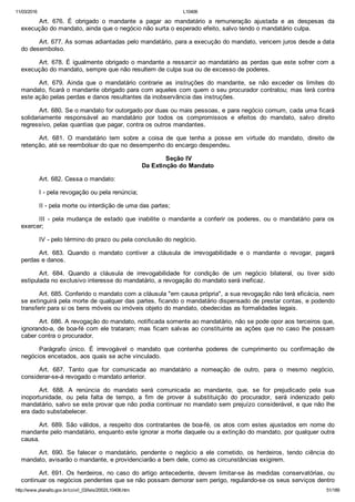 11/03/2016 L10406
http://www.planalto.gov.br/ccivil_03/leis/2002/L10406.htm 51/189
Art.  676.  É  obrigado  o  mandante  a  pagar  ao  mandatário  a  remuneração  ajustada  e  as  despesas  da
execução do mandato, ainda que o negócio não surta o esperado efeito, salvo tendo o mandatário culpa.
Art. 677. As somas adiantadas pelo mandatário, para a execução do mandato, vencem juros desde a data
do desembolso.
Art. 678. É igualmente obrigado o mandante a ressarcir ao mandatário as perdas que este sofrer com a
execução do mandato, sempre que não resultem de culpa sua ou de excesso de poderes.
Art.  679.  Ainda  que  o  mandatário  contrarie  as  instruções  do  mandante,  se  não  exceder  os  limites  do
mandato, ficará o mandante obrigado para com aqueles com quem o seu procurador contratou; mas terá contra
este ação pelas perdas e danos resultantes da inobservância das instruções.
Art. 680. Se o mandato for outorgado por duas ou mais pessoas, e para negócio comum, cada uma ficará
solidariamente  responsável  ao  mandatário  por  todos  os  compromissos  e  efeitos  do  mandato,  salvo  direito
regressivo, pelas quantias que pagar, contra os outros mandantes.
Art.  681.  O  mandatário  tem  sobre  a  coisa  de  que  tenha  a  posse  em  virtude  do  mandato,  direito  de
retenção, até se reembolsar do que no desempenho do encargo despendeu.
 Seção IV
Da Extinção do Mandato
Art. 682. Cessa o mandato:
I ­ pela revogação ou pela renúncia;
II ­ pela morte ou interdição de uma das partes;
III  ­  pela  mudança  de  estado  que  inabilite  o  mandante  a  conferir  os  poderes,  ou  o  mandatário  para  os
exercer;
IV ­ pelo término do prazo ou pela conclusão do negócio.
Art.  683.  Quando  o  mandato  contiver  a  cláusula  de  irrevogabilidade  e  o  mandante  o  revogar,  pagará
perdas e danos.
Art.  684.  Quando  a  cláusula  de  irrevogabilidade  for  condição  de  um  negócio  bilateral,  ou  tiver  sido
estipulada no exclusivo interesse do mandatário, a revogação do mandato será ineficaz.
Art. 685. Conferido o mandato com a cláusula "em causa própria", a sua revogação não terá eficácia, nem
se extinguirá pela morte de qualquer das partes, ficando o mandatário dispensado de prestar contas, e podendo
transferir para si os bens móveis ou imóveis objeto do mandato, obedecidas as formalidades legais.
Art. 686. A revogação do mandato, notificada somente ao mandatário, não se pode opor aos terceiros que,
ignorando­a, de boa­fé com ele trataram; mas ficam salvas ao constituinte as ações que no caso lhe possam
caber contra o procurador.
Parágrafo  único.  É  irrevogável  o  mandato  que  contenha  poderes  de  cumprimento  ou  confirmação  de
negócios encetados, aos quais se ache vinculado.
Art.  687.  Tanto  que  for  comunicada  ao  mandatário  a  nomeação  de  outro,  para  o  mesmo  negócio,
considerar­se­á revogado o mandato anterior.
Art.  688.  A  renúncia  do  mandato  será  comunicada  ao  mandante,  que,  se  for  prejudicado  pela  sua
inoportunidade,  ou  pela  falta  de  tempo,  a  fim  de  prover  à  substituição  do  procurador,  será  indenizado  pelo
mandatário, salvo se este provar que não podia continuar no mandato sem prejuízo considerável, e que não lhe
era dado substabelecer.
Art. 689. São válidos, a respeito dos contratantes de boa­fé, os atos com estes ajustados em nome do
mandante pelo mandatário, enquanto este ignorar a morte daquele ou a extinção do mandato, por qualquer outra
causa.
Art.  690.  Se  falecer  o  mandatário,  pendente  o  negócio  a  ele  cometido,  os  herdeiros,  tendo  ciência  do
mandato, avisarão o mandante, e providenciarão a bem dele, como as circunstâncias exigirem.
Art. 691. Os herdeiros, no caso do artigo antecedente, devem  limitar­se  às  medidas  conservatórias,  ou
continuar os negócios pendentes que se não possam demorar sem perigo, regulando­se os seus serviços dentro
 