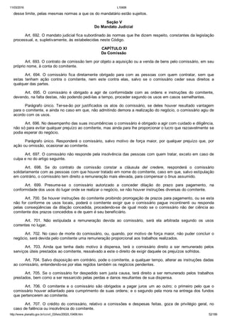 11/03/2016 L10406
http://www.planalto.gov.br/ccivil_03/leis/2002/L10406.htm 52/189
desse limite, pelas mesmas normas a que os do mandatário estão sujeitos.
 Seção V
Do Mandato Judicial
Art. 692. O mandato judicial fica subordinado às normas que lhe dizem respeito, constantes da legislação
processual, e, supletivamente, às estabelecidas neste Código.
 CAPÍTULO XI
Da Comissão
Art. 693. O contrato de comissão tem por objeto a aquisição ou a venda de bens pelo comissário, em seu
próprio nome, à conta do comitente.
Art.  694.  O  comissário  fica  diretamente  obrigado  para  com  as  pessoas  com  quem  contratar,  sem  que
estas  tenham  ação  contra  o  comitente,  nem  este  contra  elas,  salvo  se  o  comissário  ceder  seus  direitos  a
qualquer das partes.
Art.  695.  O  comissário  é  obrigado  a  agir  de  conformidade  com  as  ordens  e  instruções  do  comitente,
devendo, na falta destas, não podendo pedi­las a tempo, proceder segundo os usos em casos semelhantes.
Parágrafo  único.  Ter­se­ão  por  justificados  os  atos  do  comissário,  se  deles  houver  resultado  vantagem
para o comitente, e ainda no caso em que, não admitindo demora a realização do negócio, o comissário agiu de
acordo com os usos.
Art. 696. No desempenho das suas incumbências o comissário é obrigado a agir com cuidado e diligência,
não só para evitar qualquer prejuízo ao comitente, mas ainda para lhe proporcionar o lucro que razoavelmente se
podia esperar do negócio.
Parágrafo  único.  Responderá  o  comissário,  salvo  motivo  de  força  maior,  por  qualquer  prejuízo  que,  por
ação ou omissão, ocasionar ao comitente.
Art. 697. O comissário não responde pela insolvência das pessoas com quem tratar, exceto em caso de
culpa e no do artigo seguinte.
Art.  698.  Se  do  contrato  de  comissão  constar  a  cláusula  del  credere,  responderá  o  comissário
solidariamente com as pessoas com que houver tratado em nome do comitente, caso em que, salvo estipulação
em contrário, o comissário tem direito a remuneração mais elevada, para compensar o ônus assumido.
Art.  699.  Presume­se  o  comissário  autorizado  a  conceder  dilação  do  prazo  para  pagamento,  na
conformidade dos usos do lugar onde se realizar o negócio, se não houver instruções diversas do comitente.
Art. 700. Se houver instruções do comitente proibindo prorrogação de prazos para pagamento, ou se esta
não  for  conforme  os  usos  locais,  poderá  o  comitente  exigir  que  o  comissário  pague  incontinenti  ou  responda
pelas  conseqüências  da  dilação  concedida,  procedendo­se  de  igual  modo  se  o  comissário  não  der  ciência  ao
comitente dos prazos concedidos e de quem é seu beneficiário.
Art.  701.  Não  estipulada  a  remuneração  devida  ao  comissário,  será  ela  arbitrada  segundo  os  usos
correntes no lugar.
Art. 702. No caso de morte do comissário, ou, quando, por motivo de força maior, não puder concluir o
negócio, será devida pelo comitente uma remuneração proporcional aos trabalhos realizados.
Art.  703.  Ainda  que  tenha  dado  motivo  à  dispensa,  terá  o  comissário  direito  a  ser  remunerado  pelos
serviços úteis prestados ao comitente, ressalvado a este o direito de exigir daquele os prejuízos sofridos.
Art. 704. Salvo disposição em contrário, pode o comitente, a qualquer tempo, alterar as instruções dadas
ao comissário, entendendo­se por elas regidos também os negócios pendentes.
Art. 705. Se o comissário for despedido sem justa causa, terá direito a ser remunerado pelos trabalhos
prestados, bem como a ser ressarcido pelas perdas e danos resultantes de sua dispensa.
Art.  706.  O  comitente  e  o  comissário  são  obrigados  a  pagar  juros  um  ao  outro;  o  primeiro  pelo  que  o
comissário houver adiantado para cumprimento de suas ordens; e o segundo pela mora na entrega dos fundos
que pertencerem ao comitente.
Art.  707.  O  crédito  do  comissário,  relativo  a  comissões  e  despesas  feitas,  goza  de  privilégio  geral,  no
caso de falência ou insolvência do comitente.
 