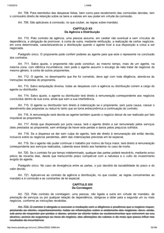 11/03/2016 L10406
http://www.planalto.gov.br/ccivil_03/leis/2002/L10406.htm 53/189
Art. 708. Para reembolso das despesas feitas, bem como para recebimento das comissões devidas, tem
o comissário direito de retenção sobre os bens e valores em seu poder em virtude da comissão.
Art. 709. São aplicáveis à comissão, no que couber, as regras sobre mandato.
 CAPÍTULO XII
Da Agência e Distribuição
Art.  710.  Pelo  contrato  de  agência,  uma  pessoa  assume,  em  caráter  não  eventual  e  sem  vínculos  de
dependência, a obrigação de promover, à conta de outra, mediante retribuição, a realização de certos negócios,
em zona determinada,  caracterizando­se  a  distribuição  quando  o  agente  tiver  à  sua  disposição  a  coisa  a  ser
negociada.
Parágrafo único. O proponente pode conferir poderes ao agente para que este o represente na conclusão
dos contratos.
Art.  711.  Salvo  ajuste,  o  proponente  não  pode  constituir,  ao  mesmo  tempo,  mais  de  um  agente,  na
mesma zona, com idêntica incumbência; nem pode o agente assumir o encargo de nela tratar de negócios do
mesmo gênero, à conta de outros proponentes.
Art.  712.  O  agente,  no  desempenho  que  lhe  foi  cometido,  deve  agir  com  toda  diligência,  atendo­se  às
instruções recebidas do proponente.
Art. 713. Salvo estipulação diversa, todas as despesas com a agência ou distribuição correm a cargo do
agente ou distribuidor.
Art. 714. Salvo ajuste, o agente ou distribuidor terá direito  à  remuneração  correspondente  aos  negócios
concluídos dentro de sua zona, ainda que sem a sua interferência.
Art. 715. O agente ou distribuidor tem direito à indenização se o proponente, sem justa causa, cessar o
atendimento das propostas ou reduzi­lo tanto que se torna antieconômica a continuação do contrato.
Art. 716. A remuneração será devida ao agente também quando o negócio deixar de ser realizado por fato
imputável ao proponente.
Art.  717.  Ainda  que  dispensado  por  justa  causa,  terá  o  agente  direito  a  ser  remunerado  pelos  serviços
úteis prestados ao proponente, sem embargo de haver este perdas e danos pelos prejuízos sofridos.
Art.  718.  Se  a  dispensa  se  der  sem  culpa  do  agente,  terá  ele  direito  à  remuneração  até  então  devida,
inclusive sobre os negócios pendentes, além das indenizações previstas em lei especial.
Art. 719. Se o agente não puder continuar o trabalho por motivo de força maior, terá direito à remuneração
correspondente aos serviços realizados, cabendo esse direito aos herdeiros no caso de morte.
Art. 720. Se o contrato for por tempo indeterminado, qualquer das partes poderá resolvê­lo, mediante aviso
prévio  de  noventa  dias,  desde  que  transcorrido  prazo  compatível  com  a  natureza  e  o  vulto  do  investimento
exigido do agente.
Parágrafo único. No caso de divergência entre as partes, o juiz decidirá da razoabilidade do prazo e do
valor devido.
Art.  721.  Aplicam­se  ao  contrato  de  agência  e  distribuição,  no  que  couber,  as  regras  concernentes  ao
mandato e à comissão e as constantes de lei especial.
 CAPÍTULO XIII
Da Corretagem
Art.  722.  Pelo  contrato  de  corretagem,  uma  pessoa,  não  ligada  a  outra  em  virtude  de  mandato,  de
prestação de serviços ou por qualquer relação de dependência, obriga­se a obter para a segunda um ou mais
negócios, conforme as instruções recebidas.
Art. 723. O corretor é obrigado a executar a mediação com a diligência e prudência que o negócio requer,
prestando  ao  cliente,  espontaneamente,  todas  as  informações  sobre  o  andamento  dos  negócios;  deve,  ainda,
sob pena de responder por perdas e danos, prestar ao cliente todos os esclarecimentos que estiverem ao seu
alcance, acerca da segurança ou risco do negócio, das alterações de valores e do mais que possa influir nos
resultados da incumbência
 