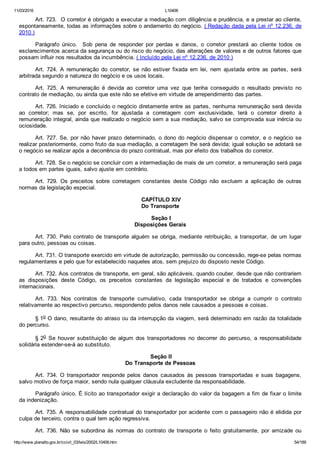11/03/2016 L10406
http://www.planalto.gov.br/ccivil_03/leis/2002/L10406.htm 54/189
Art. 723.  O corretor é obrigado a executar a mediação com diligência e prudência, e a prestar ao cliente,
espontaneamente, todas as informações sobre o andamento do negócio. ( Redação dada pela Lei nº 12.236, de
2010 )
Parágrafo  único.    Sob  pena  de  responder  por  perdas  e  danos,  o  corretor  prestará  ao  cliente  todos  os
esclarecimentos acerca da segurança ou do risco do negócio, das alterações de valores e de outros fatores que
possam influir nos resultados da incumbência. ( Incluído pela Lei nº 12.236, de 2010 )
Art.  724.  A  remuneração  do  corretor,  se  não  estiver  fixada  em  lei,  nem  ajustada  entre  as  partes,  será
arbitrada segundo a natureza do negócio e os usos locais.
Art.  725.  A  remuneração  é  devida  ao  corretor  uma  vez  que  tenha  conseguido  o  resultado  previsto  no
contrato de mediação, ou ainda que este não se efetive em virtude de arrependimento das partes.
Art. 726. Iniciado e concluído o negócio diretamente entre as partes, nenhuma remuneração será devida
ao  corretor;  mas  se,  por  escrito,  for  ajustada  a  corretagem  com  exclusividade,  terá  o  corretor  direito  à
remuneração integral, ainda que realizado o negócio sem a sua mediação, salvo se comprovada sua inércia ou
ociosidade.
Art. 727. Se, por não haver prazo determinado, o dono do negócio dispensar o corretor, e o negócio se
realizar posteriormente, como fruto da sua mediação, a corretagem lhe será devida; igual solução se adotará se
o negócio se realizar após a decorrência do prazo contratual, mas por efeito dos trabalhos do corretor.
Art. 728. Se o negócio se concluir com a intermediação de mais de um corretor, a remuneração será paga
a todos em partes iguais, salvo ajuste em contrário.
Art.  729.  Os  preceitos  sobre  corretagem  constantes  deste  Código  não  excluem  a  aplicação  de  outras
normas da legislação especial.
 CAPÍTULO XIV
Do Transporte
 Seção I
Disposições Gerais
Art. 730. Pelo contrato de transporte alguém se obriga, mediante  retribuição,  a  transportar,  de  um  lugar
para outro, pessoas ou coisas.
Art. 731. O transporte exercido em virtude de autorização, permissão ou concessão, rege­se pelas normas
regulamentares e pelo que for estabelecido naqueles atos, sem prejuízo do disposto neste Código.
Art. 732. Aos contratos de transporte, em geral, são aplicáveis, quando couber, desde que não contrariem
as  disposições  deste  Código,  os  preceitos  constantes  da  legislação  especial  e  de  tratados  e  convenções
internacionais.
Art.  733.  Nos  contratos  de  transporte  cumulativo,  cada  transportador  se  obriga  a  cumprir  o  contrato
relativamente ao respectivo percurso, respondendo pelos danos nele causados a pessoas e coisas.
§ 1o O dano, resultante do atraso ou da interrupção da viagem, será determinado em razão da totalidade
do percurso.
§ 2o  Se  houver  substituição  de  algum  dos  transportadores  no  decorrer  do  percurso,  a  responsabilidade
solidária estender­se­á ao substituto.
 Seção II
Do Transporte de Pessoas
Art.  734.  O  transportador  responde  pelos  danos  causados  às  pessoas  transportadas  e  suas  bagagens,
salvo motivo de força maior, sendo nula qualquer cláusula excludente da responsabilidade.
Parágrafo único. É lícito ao transportador exigir a declaração do valor da bagagem a fim de fixar o limite
da indenização.
Art. 735. A responsabilidade contratual do transportador por acidente com o passageiro não é elidida por
culpa de terceiro, contra o qual tem ação regressiva.
Art.  736.  Não  se  subordina  às  normas  do  contrato  de  transporte  o  feito  gratuitamente,  por  amizade  ou
 