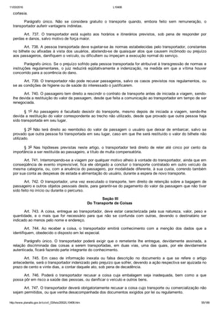 11/03/2016 L10406
http://www.planalto.gov.br/ccivil_03/leis/2002/L10406.htm 55/189
cortesia.
Parágrafo  único.  Não  se  considera  gratuito  o  transporte  quando,  embora  feito  sem  remuneração,  o
transportador auferir vantagens indiretas.
Art.  737.  O  transportador  está  sujeito  aos  horários  e  itinerários  previstos,  sob  pena  de  responder  por
perdas e danos, salvo motivo de força maior.
Art. 738. A pessoa transportada deve sujeitar­se às normas estabelecidas pelo transportador, constantes
no bilhete ou afixadas à vista dos usuários, abstendo­se de quaisquer atos que causem incômodo ou prejuízo
aos passageiros, danifiquem o veículo, ou dificultem ou impeçam a execução normal do serviço.
Parágrafo único. Se o prejuízo sofrido pela pessoa transportada for atribuível à transgressão de normas e
instruções  regulamentares,  o  juiz  reduzirá  eqüitativamente  a  indenização,  na  medida  em  que  a  vítima  houver
concorrido para a ocorrência do dano.
Art. 739. O transportador não pode recusar passageiros, salvo os casos previstos nos regulamentos, ou
se as condições de higiene ou de saúde do interessado o justificarem.
Art. 740. O passageiro tem direito a rescindir o contrato de transporte antes de iniciada a viagem, sendo­
lhe devida a restituição do valor da passagem, desde que feita a comunicação ao transportador em tempo de ser
renegociada.
§  1o  Ao  passageiro  é  facultado  desistir  do  transporte,  mesmo  depois  de  iniciada  a  viagem,  sendo­lhe
devida a restituição do valor correspondente ao trecho não utilizado, desde que provado que outra pessoa haja
sido transportada em seu lugar.
§ 2o  Não  terá  direito  ao  reembolso  do  valor  da  passagem  o  usuário  que  deixar  de  embarcar,  salvo  se
provado que outra pessoa foi transportada em seu lugar, caso em que lhe será restituído o valor do bilhete não
utilizado.
§  3o  Nas  hipóteses  previstas  neste  artigo,  o  transportador  terá  direito  de  reter  até  cinco  por  cento  da
importância a ser restituída ao passageiro, a título de multa compensatória.
Art. 741. Interrompendo­se a viagem por qualquer motivo alheio à vontade do transportador, ainda que em
conseqüência de evento imprevisível, fica ele obrigado a concluir o transporte contratado em outro veículo  da
mesma categoria, ou, com a anuência do passageiro, por modalidade diferente, à sua custa, correndo também
por sua conta as despesas de estada e alimentação do usuário, durante a espera de novo transporte.
Art. 742. O transportador, uma vez executado o transporte, tem direito de retenção sobre a bagagem de
passageiro e outros objetos pessoais deste, para garantir­se do pagamento do valor da passagem que não tiver
sido feito no início ou durante o percurso.
 Seção III
Do Transporte de Coisas
Art. 743. A coisa, entregue ao transportador, deve estar caracterizada  pela  sua  natureza,  valor,  peso  e
quantidade,  e  o  mais  que  for  necessário  para  que  não  se  confunda  com  outras,  devendo  o  destinatário  ser
indicado ao menos pelo nome e endereço.
Art.  744.  Ao  receber  a  coisa,  o  transportador  emitirá  conhecimento  com  a  menção  dos  dados  que  a
identifiquem, obedecido o disposto em lei especial.
Parágrafo  único.  O  transportador  poderá  exigir  que  o  remetente  lhe  entregue,  devidamente  assinada,  a
relação  discriminada  das  coisas  a  serem  transportadas,  em  duas  vias,  uma  das  quais,  por  ele  devidamente
autenticada, ficará fazendo parte integrante do conhecimento.
Art.  745.  Em  caso  de  informação  inexata  ou  falsa  descrição  no  documento  a  que  se  refere  o  artigo
antecedente, será o transportador indenizado pelo prejuízo que sofrer, devendo a ação respectiva ser ajuizada no
prazo de cento e vinte dias, a contar daquele ato, sob pena de decadência.
Art.  746.  Poderá  o  transportador  recusar  a  coisa  cuja  embalagem  seja  inadequada,  bem  como  a  que
possa pôr em risco a saúde das pessoas, ou danificar o veículo e outros bens.
Art. 747. O transportador deverá obrigatoriamente recusar a coisa cujo transporte ou comercialização não
sejam permitidos, ou que venha desacompanhada dos documentos exigidos por lei ou regulamento.
 