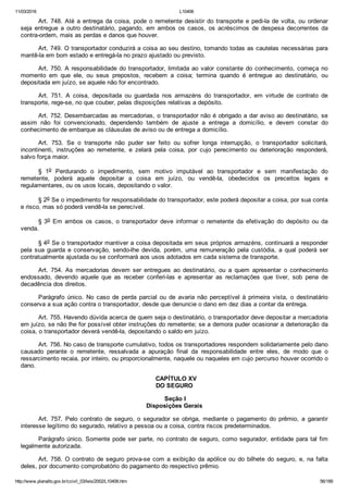 11/03/2016 L10406
http://www.planalto.gov.br/ccivil_03/leis/2002/L10406.htm 56/189
Art. 748. Até a entrega da coisa, pode o remetente desistir do transporte e pedi­la de volta, ou ordenar
seja  entregue  a  outro  destinatário,  pagando,  em  ambos  os  casos,  os  acréscimos  de  despesa  decorrentes  da
contra­ordem, mais as perdas e danos que houver.
Art. 749. O transportador conduzirá a coisa ao seu destino, tomando todas as cautelas necessárias para
mantê­la em bom estado e entregá­la no prazo ajustado ou previsto.
Art. 750. A responsabilidade do transportador, limitada ao valor constante do conhecimento, começa no
momento  em  que  ele,  ou  seus  prepostos,  recebem  a  coisa;  termina  quando  é  entregue  ao  destinatário,  ou
depositada em juízo, se aquele não for encontrado.
Art.  751.  A  coisa,  depositada  ou  guardada  nos  armazéns  do  transportador,  em  virtude  de  contrato  de
transporte, rege­se, no que couber, pelas disposições relativas a depósito.
Art. 752. Desembarcadas as mercadorias, o transportador não é obrigado a dar aviso ao destinatário, se
assim  não  foi  convencionado,  dependendo  também  de  ajuste  a  entrega  a  domicílio,  e  devem  constar  do
conhecimento de embarque as cláusulas de aviso ou de entrega a domicílio.
Art.  753.  Se  o  transporte  não  puder  ser  feito  ou  sofrer  longa  interrupção,  o  transportador  solicitará,
incontinenti,  instruções  ao  remetente,  e  zelará  pela  coisa,  por  cujo  perecimento  ou  deterioração  responderá,
salvo força maior.
§  1o  Perdurando  o  impedimento,  sem  motivo  imputável  ao  transportador  e  sem  manifestação  do
remetente,  poderá  aquele  depositar  a  coisa  em  juízo,  ou  vendê­la,  obedecidos  os  preceitos  legais  e
regulamentares, ou os usos locais, depositando o valor.
§ 2o Se o impedimento for responsabilidade do transportador, este poderá depositar a coisa, por sua conta
e risco, mas só poderá vendê­la se perecível.
§ 3o  Em  ambos  os  casos,  o  transportador  deve  informar  o  remetente  da  efetivação  do  depósito  ou  da
venda.
§ 4o Se o transportador mantiver a coisa depositada em seus próprios armazéns, continuará a responder
pela  sua  guarda  e  conservação,  sendo­lhe  devida,  porém,  uma  remuneração  pela  custódia,  a  qual  poderá  ser
contratualmente ajustada ou se conformará aos usos adotados em cada sistema de transporte.
Art.  754.  As  mercadorias  devem  ser  entregues  ao  destinatário,  ou  a  quem  apresentar  o  conhecimento
endossado,  devendo  aquele  que  as  receber  conferi­las  e  apresentar  as  reclamações  que  tiver,  sob  pena  de
decadência dos direitos.
Parágrafo  único.  No  caso  de  perda  parcial  ou  de  avaria  não  perceptível  à  primeira  vista,  o  destinatário
conserva a sua ação contra o transportador, desde que denuncie o dano em dez dias a contar da entrega.
Art. 755. Havendo dúvida acerca de quem seja o destinatário, o transportador deve depositar a mercadoria
em juízo, se não lhe for possível obter instruções do remetente; se a demora puder ocasionar a deterioração da
coisa, o transportador deverá vendê­la, depositando o saldo em juízo.
Art. 756. No caso de transporte cumulativo, todos os transportadores respondem solidariamente pelo dano
causado  perante  o  remetente,  ressalvada  a  apuração  final  da  responsabilidade  entre  eles,  de  modo  que  o
ressarcimento recaia, por inteiro, ou proporcionalmente, naquele ou naqueles em cujo percurso houver ocorrido o
dano.
  CAPÍTULO XV
DO SEGURO
 Seção I
Disposições Gerais
Art.  757.  Pelo  contrato  de  seguro,  o  segurador  se  obriga,  mediante  o  pagamento  do  prêmio,  a  garantir
interesse legítimo do segurado, relativo a pessoa ou a coisa, contra riscos predeterminados.
Parágrafo único. Somente pode ser parte, no contrato de seguro, como segurador, entidade para tal fim
legalmente autorizada.
Art. 758. O contrato de seguro prova­se com a exibição da apólice ou do bilhete do seguro, e, na falta
deles, por documento comprobatório do pagamento do respectivo prêmio.
 