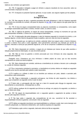 11/03/2016 L10406
http://www.planalto.gov.br/ccivil_03/leis/2002/L10406.htm 58/189
relativos aos contratos que agenciarem.
Art. 776. O segurador é obrigado a pagar em dinheiro o prejuízo resultante do risco assumido, salvo se
convencionada a reposição da coisa.
Art. 777. O disposto no presente Capítulo aplica­se, no que couber, aos seguros regidos por leis próprias.
 Seção II
Do Seguro de Dano
Art. 778. Nos seguros de dano, a garantia prometida não pode ultrapassar o valor do interesse segurado
no momento da conclusão do contrato, sob pena do disposto no art. 766, e sem prejuízo da ação penal que no
caso couber.
Art. 779. O risco do seguro compreenderá todos os prejuízos resultantes ou conseqüentes, como sejam
os estragos ocasionados para evitar o sinistro, minorar o dano, ou salvar a coisa.
Art.  780.  A  vigência  da  garantia,  no  seguro  de  coisas  transportadas,  começa  no  momento  em  que  são
pelo transportador recebidas, e cessa com a sua entrega ao destinatário.
Art. 781. A indenização não pode ultrapassar o valor do interesse segurado no momento do sinistro, e, em
hipótese alguma, o limite máximo da garantia fixado na apólice, salvo em caso de mora do segurador.
Art. 782. O segurado que, na vigência do contrato, pretender obter novo seguro sobre o mesmo interesse,
e  contra  o  mesmo  risco  junto  a  outro  segurador,  deve  previamente  comunicar  sua  intenção  por  escrito  ao
primeiro, indicando a soma por que pretende segurar­se, a fim de se comprovar a obediência ao disposto no art.
778.
Art.  783.  Salvo  disposição  em  contrário,  o  seguro  de  um  interesse  por  menos  do  que  valha  acarreta  a
redução proporcional da indenização, no caso de sinistro parcial.
Art.  784.  Não  se  inclui  na  garantia  o  sinistro  provocado  por  vício  intrínseco  da  coisa  segurada,  não
declarado pelo segurado.
Parágrafo  único.  Entende­se  por  vício  intrínseco  o  defeito  próprio  da  coisa,  que  se  não  encontra
normalmente em outras da mesma espécie.
Art. 785. Salvo disposição em contrário, admite­se a transferência do contrato a terceiro com a alienação
ou cessão do interesse segurado.
§ 1o Se o instrumento contratual é nominativo, a transferência só produz efeitos em relação ao segurador
mediante aviso escrito assinado pelo cedente e pelo cessionário.
§  2o  A  apólice  ou  o  bilhete  à  ordem  só  se  transfere  por  endosso  em  preto,  datado  e  assinado  pelo
endossante e pelo endossatário.
Art.  786.  Paga  a  indenização,  o  segurador  sub­roga­se,  nos  limites  do  valor  respectivo,  nos  direitos  e
ações que competirem ao segurado contra o autor do dano.
§  1o  Salvo  dolo,  a  sub­rogação  não  tem  lugar  se  o  dano  foi  causado  pelo  cônjuge  do  segurado,  seus
descendentes ou ascendentes, consangüíneos ou afins.
§ 2o É ineficaz qualquer ato do segurado que diminua ou extinga, em prejuízo do segurador, os direitos a
que se refere este artigo.
Art.  787.  No  seguro  de  responsabilidade  civil,  o  segurador  garante  o  pagamento  de  perdas  e  danos
devidos pelo segurado a terceiro.
§  1o  Tão  logo  saiba  o  segurado  das  conseqüências  de  ato  seu,  suscetível  de  lhe  acarretar  a
responsabilidade incluída na garantia, comunicará o fato ao segurador.
§ 2o É defeso ao segurado reconhecer sua responsabilidade ou confessar a ação, bem como transigir com
o terceiro prejudicado, ou indenizá­lo diretamente, sem anuência expressa do segurador.
§ 3o Intentada a ação contra o segurado, dará este ciência da lide ao segurador.
 