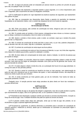 11/03/2016 L10406
http://www.planalto.gov.br/ccivil_03/leis/2002/L10406.htm 60/189
Art. 801. O seguro de pessoas pode ser estipulado por pessoa natural ou jurídica em proveito de grupo
que a ela, de qualquer modo, se vincule.
§ 1o O estipulante não representa o segurador perante o grupo segurado, e é o único responsável, para
com o segurador, pelo cumprimento de todas as obrigações contratuais.
§ 2o A modificação da apólice em vigor dependerá da anuência expressa de segurados que representem
três quartos do grupo.
Art.  802.  Não  se  compreende  nas  disposições  desta  Seção  a  garantia  do  reembolso  de  despesas
hospitalares ou de tratamento médico, nem o custeio das despesas de luto e de funeral do segurado.
 CAPÍTULO XVI
Da Constituição de Renda
Art.  803.  Pode  uma  pessoa,  pelo  contrato  de  constituição  de  renda,  obrigar­se  para  com  outra  a  uma
prestação periódica, a título gratuito.
Art. 804. O contrato pode ser também a título oneroso, entregando­se bens móveis ou imóveis à pessoa
que se obriga a satisfazer as prestações a favor do credor ou de terceiros.
Art. 805. Sendo o contrato a título oneroso, pode o credor, ao contratar, exigir que o rendeiro lhe preste
garantia real, ou fidejussória.
Art. 806. O contrato de constituição de renda será feito a prazo certo, ou por vida, podendo ultrapassar a
vida do devedor mas não a do credor, seja ele o contratante, seja terceiro.
Art. 807. O contrato de constituição de renda requer escritura pública.
Art. 808. É nula a constituição de renda em favor de pessoa já falecida, ou que, nos trinta dias seguintes,
vier a falecer de moléstia que já sofria, quando foi celebrado o contrato.
Art. 809. Os bens dados em compensação da renda caem, desde a tradição, no domínio da pessoa que
por aquela se obrigou.
Art. 810. Se o rendeiro, ou censuário, deixar de cumprir a obrigação estipulada, poderá o credor da renda
acioná­lo, tanto para que lhe pague as prestações atrasadas como para que lhe dê garantias das futuras, sob
pena de rescisão do contrato.
Art. 811. O credor adquire o direito à renda dia a dia, se a prestação não houver de ser paga adiantada, no
começo de cada um dos períodos prefixos.
Art. 812. Quando a renda for constituída em benefício de duas ou mais pessoas, sem determinação da
parte de cada uma, entende­se que os seus direitos são iguais; e, salvo estipulação diversa, não adquirirão os
sobrevivos direito à parte dos que morrerem.
Art.  813.  A  renda  constituída  por  título  gratuito  pode,  por  ato  do  instituidor,  ficar  isenta  de  todas  as
execuções pendentes e futuras.
Parágrafo  único.  A  isenção  prevista  neste  artigo  prevalece  de  pleno  direito  em  favor  dos  montepios  e
pensões alimentícias.
 CAPÍTULO XVII
Do Jogo e da Aposta
Art. 814. As dívidas de jogo ou de aposta não obrigam a pagamento; mas não se pode recobrar a quantia,
que voluntariamente se pagou, salvo se foi ganha por dolo, ou se o perdente é menor ou interdito.
§ 1o Estende­se esta disposição a qualquer contrato que encubra ou envolva reconhecimento, novação ou
fiança de dívida de jogo; mas a nulidade resultante não pode ser oposta ao terceiro de boa­fé.
§  2o  O  preceito  contido  neste  artigo  tem  aplicação,  ainda  que  se  trate  de  jogo  não  proibido,  só  se
excetuando os jogos e apostas legalmente permitidos.
§ 3o Excetuam­se, igualmente, os prêmios oferecidos ou prometidos para o vencedor em competição de
natureza  esportiva,  intelectual  ou  artística,  desde  que  os  interessados  se  submetam  às  prescrições  legais  e
regulamentares.
 