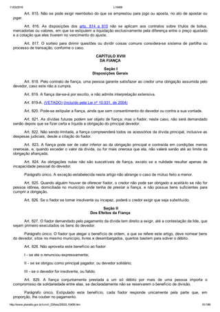 11/03/2016 L10406
http://www.planalto.gov.br/ccivil_03/leis/2002/L10406.htm 61/189
Art. 815. Não se pode exigir reembolso do que se emprestou para jogo ou aposta, no ato de apostar ou
jogar.
Art.  816.  As  disposições  dos  arts.  814  e  815  não  se  aplicam  aos  contratos  sobre  títulos  de  bolsa,
mercadorias ou valores, em que se estipulem a liquidação exclusivamente pela diferença entre o preço ajustado
e a cotação que eles tiverem no vencimento do ajuste.
Art.  817.  O  sorteio  para  dirimir  questões  ou  dividir  coisas  comuns  considera­se  sistema  de  partilha  ou
processo de transação, conforme o caso.
 CAPÍTULO XVIII
DA FIANÇA
 Seção I
Disposições Gerais
Art. 818. Pelo contrato de fiança, uma pessoa garante satisfazer ao credor uma obrigação assumida pelo
devedor, caso este não a cumpra.
Art. 819. A fiança dar­se­á por escrito, e não admite interpretação extensiva.
Art. 819­A. (VETADO) (Incluído pela Lei nº 10.931, de 2004)
Art. 820. Pode­se estipular a fiança, ainda que sem consentimento do devedor ou contra a sua vontade.
Art. 821. As dívidas futuras podem ser objeto de fiança; mas o fiador, neste caso, não será demandado
senão depois que se fizer certa e líquida a obrigação do principal devedor.
Art. 822. Não sendo limitada, a fiança compreenderá todos os acessórios da dívida principal, inclusive as
despesas judiciais, desde a citação do fiador.
Art. 823. A fiança pode ser de valor inferior ao da obrigação principal e contraída em condições menos
onerosas, e, quando exceder o valor da dívida, ou for mais onerosa que ela, não valerá senão até ao limite da
obrigação afiançada.
Art.  824.  As  obrigações  nulas  não  são  suscetíveis  de  fiança,  exceto  se  a  nulidade  resultar  apenas  de
incapacidade pessoal do devedor.
Parágrafo único. A exceção estabelecida neste artigo não abrange o caso de mútuo feito a menor.
Art. 825. Quando alguém houver de oferecer fiador, o credor não pode ser obrigado a aceitá­lo se não for
pessoa  idônea,  domiciliada  no  município  onde  tenha  de  prestar  a  fiança,  e  não  possua  bens  suficientes  para
cumprir a obrigação.
Art. 826. Se o fiador se tornar insolvente ou incapaz, poderá o credor exigir que seja substituído.
 Seção II
Dos Efeitos da Fiança
Art. 827. O fiador demandado pelo pagamento da dívida tem direito a exigir, até a contestação da lide, que
sejam primeiro executados os bens do devedor.
Parágrafo único. O fiador que alegar o benefício de ordem, a que se refere este artigo, deve nomear bens
do devedor, sitos no mesmo município, livres e desembargados, quantos bastem para solver o débito.
Art. 828. Não aproveita este benefício ao fiador:
I ­ se ele o renunciou expressamente;
II ­ se se obrigou como principal pagador, ou devedor solidário;
III ­ se o devedor for insolvente, ou falido.
Art.  829.  A  fiança  conjuntamente  prestada  a  um  só  débito  por  mais  de  uma  pessoa  importa  o
compromisso de solidariedade entre elas, se declaradamente não se reservarem o benefício de divisão.
Parágrafo  único.  Estipulado  este  benefício,  cada  fiador  responde  unicamente  pela  parte  que,  em
proporção, lhe couber no pagamento.
 