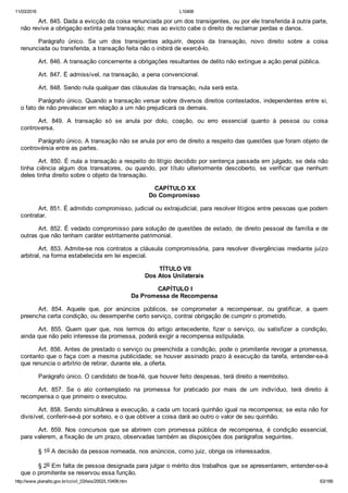 11/03/2016 L10406
http://www.planalto.gov.br/ccivil_03/leis/2002/L10406.htm 63/189
Art. 845. Dada a evicção da coisa renunciada por um dos transigentes, ou por ele transferida à outra parte,
não revive a obrigação extinta pela transação; mas ao evicto cabe o direito de reclamar perdas e danos.
Parágrafo  único.  Se  um  dos  transigentes  adquirir,  depois  da  transação,  novo  direito  sobre  a  coisa
renunciada ou transferida, a transação feita não o inibirá de exercê­lo.
Art. 846. A transação concernente a obrigações resultantes de delito não extingue a ação penal pública.
Art. 847. É admissível, na transação, a pena convencional.
Art. 848. Sendo nula qualquer das cláusulas da transação, nula será esta.
Parágrafo único. Quando a transação versar sobre diversos direitos contestados, independentes entre si,
o fato de não prevalecer em relação a um não prejudicará os demais.
Art.  849.  A  transação  só  se  anula  por  dolo,  coação,  ou  erro  essencial  quanto  à  pessoa  ou  coisa
controversa.
Parágrafo único. A transação não se anula por erro de direito a respeito das questões que foram objeto de
controvérsia entre as partes.
Art. 850. É nula a transação a respeito do litígio decidido por sentença passada em julgado, se dela não
tinha  ciência  algum  dos  transatores,  ou  quando,  por  título  ulteriormente  descoberto,  se  verificar  que  nenhum
deles tinha direito sobre o objeto da transação.
 CAPÍTULO XX
Do Compromisso
Art. 851. É admitido compromisso, judicial ou extrajudicial, para resolver litígios entre pessoas que podem
contratar.
Art. 852. É vedado compromisso para solução de questões de estado, de direito pessoal de família e de
outras que não tenham caráter estritamente patrimonial.
Art. 853. Admite­se nos contratos a cláusula compromissória, para resolver divergências mediante juízo
arbitral, na forma estabelecida em lei especial.
 TÍTULO VII
Dos Atos Unilaterais
 CAPÍTULO I
Da Promessa de Recompensa
Art.  854.  Aquele  que,  por  anúncios  públicos,  se  comprometer  a  recompensar,  ou  gratificar,  a  quem
preencha certa condição, ou desempenhe certo serviço, contrai obrigação de cumprir o prometido.
Art.  855.  Quem  quer  que,  nos  termos  do  artigo  antecedente,  fizer  o  serviço,  ou  satisfizer  a  condição,
ainda que não pelo interesse da promessa, poderá exigir a recompensa estipulada.
Art. 856. Antes de prestado o serviço ou preenchida a condição, pode o promitente revogar a promessa,
contanto que o faça com a mesma publicidade; se houver assinado prazo à execução da tarefa, entender­se­á
que renuncia o arbítrio de retirar, durante ele, a oferta.
Parágrafo único. O candidato de boa­fé, que houver feito despesas, terá direito a reembolso.
Art.  857.  Se  o  ato  contemplado  na  promessa  for  praticado  por  mais  de  um  indivíduo,  terá  direito  à
recompensa o que primeiro o executou.
Art. 858. Sendo simultânea a execução, a cada um tocará quinhão igual na recompensa; se esta não for
divisível, conferir­se­á por sorteio, e o que obtiver a coisa dará ao outro o valor de seu quinhão.
Art.  859.  Nos  concursos  que  se  abrirem  com  promessa  pública  de  recompensa,  é  condição  essencial,
para valerem, a fixação de um prazo, observadas também as disposições dos parágrafos seguintes.
§ 1o A decisão da pessoa nomeada, nos anúncios, como juiz, obriga os interessados.
§ 2o Em falta de pessoa designada para julgar o mérito dos trabalhos que se apresentarem, entender­se­á
que o promitente se reservou essa função.
 