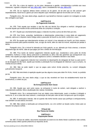 11/03/2016 L10406
http://www.planalto.gov.br/ccivil_03/leis/2002/L10406.htm 65/189
Art.  874.  Se  o  dono  do  negócio,  ou  da  coisa,  desaprovar  a  gestão,  considerando­a  contrária  aos  seus
interesses, vigorará o disposto nos arts. 862 e 863, salvo o estabelecido nos arts. 869 e 870.
Art.  875.  Se  os  negócios  alheios  forem  conexos  ao  do  gestor,  de  tal  arte  que  se  não  possam  gerir
separadamente, haver­se­á o gestor por sócio daquele cujos interesses agenciar de envolta com os seus.
Parágrafo único. No caso deste artigo, aquele em cujo benefício interveio o gestor só é obrigado na razão
das vantagens que lograr.
 CAPÍTULO III
Do Pagamento Indevido
Art.  876.  Todo  aquele  que  recebeu  o  que  lhe  não  era  devido  fica  obrigado  a  restituir;  obrigação  que
incumbe àquele que recebe dívida condicional antes de cumprida a condição.
Art. 877. Àquele que voluntariamente pagou o indevido incumbe a prova de tê­lo feito por erro.
Art.  878.  Aos  frutos,  acessões,  benfeitorias  e  deteriorações  sobrevindas  à  coisa  dada  em  pagamento
indevido, aplica­se o disposto neste Código sobre o possuidor de boa­fé ou de má­fé, conforme o caso.
Art. 879. Se aquele que indevidamente recebeu um imóvel o tiver alienado em boa­fé, por título oneroso,
responde somente pela quantia recebida; mas, se agiu de má­fé, além do valor do imóvel, responde por perdas e
danos.
Parágrafo único. Se o imóvel foi alienado por título gratuito, ou se, alienado por título oneroso, o terceiro
adquirente agiu de má­fé, cabe ao que pagou por erro o direito de reivindicação.
Art.  880.  Fica  isento  de  restituir  pagamento  indevido  aquele  que,  recebendo­o  como  parte  de  dívida
verdadeira, inutilizou o título, deixou prescrever a pretensão ou abriu mão das garantias que asseguravam seu
direito; mas aquele que pagou dispõe de ação regressiva contra o verdadeiro devedor e seu fiador.
Art. 881. Se o pagamento indevido tiver consistido no desempenho de obrigação de fazer ou para eximir­
se da obrigação de não fazer, aquele que recebeu a prestação fica na obrigação de indenizar o que a cumpriu, na
medida do lucro obtido.
Art.  882.  Não  se  pode  repetir  o  que  se  pagou  para  solver  dívida  prescrita,  ou  cumprir  obrigação
judicialmente inexigível.
Art. 883. Não terá direito à repetição aquele que deu alguma coisa para obter fim ilícito, imoral, ou proibido
por lei.
Parágrafo  único.  No  caso  deste  artigo,  o  que  se  deu  reverterá  em  favor  de  estabelecimento  local  de
beneficência, a critério do juiz.
 CAPÍTULO IV
Do Enriquecimento Sem Causa
Art.  884.  Aquele  que,  sem  justa  causa,  se  enriquecer  à  custa  de  outrem,  será  obrigado  a  restituir  o
indevidamente auferido, feita a atualização dos valores monetários.
Parágrafo  único.  Se  o  enriquecimento  tiver  por  objeto  coisa  determinada,  quem  a  recebeu  é  obrigado  a
restituí­la, e, se a coisa não mais subsistir, a restituição se fará pelo valor do bem na época em que foi exigido.
Art. 885. A restituição é devida, não só quando não tenha havido causa que justifique o enriquecimento,
mas também se esta deixou de existir.
Art. 886. Não caberá a restituição por enriquecimento, se  a  lei  conferir  ao  lesado  outros  meios  para  se
ressarcir do prejuízo sofrido.
 TÍTULO VIII
Dos Títulos de Crédito
 CAPÍTULO I
Disposições Gerais
Art. 887. O título de crédito, documento necessário ao exercício do direito literal e autônomo nele contido,
somente produz efeito quando preencha os requisitos da lei.
 