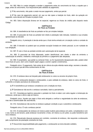 11/03/2016 L10406
http://www.planalto.gov.br/ccivil_03/leis/2002/L10406.htm 67/189
Art. 902. Não é o credor obrigado a receber o pagamento antes do vencimento do título, e aquele que o
paga, antes do vencimento, fica responsável pela validade do pagamento.
§ 1o No vencimento, não pode o credor recusar pagamento, ainda que parcial.
§  2o  No  caso  de  pagamento  parcial,  em  que  se  não  opera  a  tradição  do  título,  além  da  quitação  em
separado, outra deverá ser firmada no próprio título.
Art.  903.  Salvo  disposição  diversa  em  lei  especial,  regem­se  os  títulos  de  crédito  pelo  disposto  neste
Código.
 CAPÍTULO II
Do Título ao Portador
Art. 904. A transferência de título ao portador se faz por simples tradição.
Art. 905. O possuidor de título ao portador tem direito à prestação nele indicada, mediante a sua simples
apresentação ao devedor.
Parágrafo único. A prestação é devida ainda que o título tenha entrado em circulação contra a vontade do
emitente.
Art. 906. O devedor só poderá opor ao portador exceção fundada em direito pessoal, ou em nulidade de
sua obrigação.
Art. 907. É nulo o título ao portador emitido sem autorização de lei especial.
Art.  908.  O  possuidor  de  título  dilacerado,  porém  identificável,  tem  direito  a  obter  do  emitente  a
substituição do anterior, mediante a restituição do primeiro e o pagamento das despesas.
Art. 909. O proprietário, que perder ou extraviar título, ou for injustamente desapossado dele, poderá obter
novo título em juízo, bem como impedir sejam pagos a outrem capital e rendimentos.
Parágrafo único. O pagamento, feito antes de ter ciência da ação referida neste artigo, exonera o devedor,
salvo se se provar que ele tinha conhecimento do fato.
 CAPÍTULO III
Do Título À Ordem
Art. 910. O endosso deve ser lançado pelo endossante no verso ou anverso do próprio título.
§ 1o Pode o endossante designar o endossatário, e para validade do endosso, dado no verso do título, é
suficiente a simples assinatura do endossante.
§ 2o A transferência por endosso completa­se com a tradição do título.
§ 3o Considera­se não escrito o endosso cancelado, total ou parcialmente.
Art. 911. Considera­se legítimo possuidor o portador do título à ordem com série regular e ininterrupta de
endossos, ainda que o último seja em branco.
Parágrafo único. Aquele que paga o título está obrigado a verificar a regularidade da série de endossos,
mas não a autenticidade das assinaturas.
Art. 912. Considera­se não escrita no endosso qualquer condição a que o subordine o endossante.
Parágrafo único. É nulo o endosso parcial.
Art. 913. O endossatário de endosso em branco pode mudá­lo para endosso em preto, completando­o com
o seu nome ou de terceiro; pode endossar novamente o título, em branco ou em preto; ou pode transferi­lo sem
novo endosso.
Art. 914. Ressalvada cláusula expressa em contrário, constante do endosso, não responde o endossante
pelo cumprimento da prestação constante do título.
§ 1o Assumindo responsabilidade pelo pagamento, o endossante se torna devedor solidário.
 
