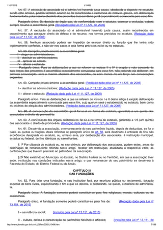 11/03/2016 L10406
http://www.planalto.gov.br/ccivil_03/leis/2002/L10406.htm 7/189
Art. 57. A exclusão do associado só é admissível havendo justa causa, obedecido o disposto no estatuto;
sendo este omisso, poderá também ocorrer se for reconhecida a existência de motivos graves, em deliberação
fundamentada, pela maioria absoluta dos presentes à assembléia geral especialmente convocada para esse fim.
Parágrafo único. Da decisão do órgão que, de conformidade com o estatuto, decretar a exclusão, caberá
sempre recurso à assembléia geral (Revogado pela Lei nº 11.127, de 2005)
Art.  57.  A  exclusão  do  associado  só  é  admissível  havendo  justa  causa,  assim  reconhecida  em
procedimento  que  assegure  direito  de  defesa  e  de  recurso,  nos  termos  previstos  no  estatuto.  (Redação  dada
pela Lei nº 11.127, de 2005)
Art.  58.  Nenhum  associado  poderá  ser  impedido  de  exercer  direito  ou  função  que  lhe  tenha  sido
legitimamente conferido, a não ser nos casos e pela forma previstos na lei ou no estatuto.
Art. 59. Compete privativamente à assembléia geral:
         I ­ eleger os administradores;
         II ­ destituir os administradores;
         III ­ aprovar as contas;
         IV ­ alterar o estatuto.
         Parágrafo único. Para as deliberações a que se referem os incisos II e IV é exigido o voto concorde de
dois terços dos presentes à assembléia especialmente convocada para esse fim, não podendo ela deliberar, em
primeira  convocação,  sem  a  maioria  absoluta  dos  associados,  ou  com  menos  de  um  terço  nas  convocações
seguintes.
Art. 59. Compete privativamente à assembléia geral: (Redação dada pela Lei nº 11.127, de 2005)
I – destituir os administradores; (Redação dada pela Lei nº 11.127, de 2005)
II – alterar o estatuto. (Redação dada pela Lei nº 11.127, de 2005)
Parágrafo único. Para as deliberações a que se referem os incisos I e II deste artigo é exigido deliberação
da assembléia especialmente convocada para esse fim, cujo quorum será o estabelecido no estatuto, bem como
os critérios de eleição dos administradores. (Redação dada pela Lei nº 11.127, de 2005)
Art.  60.  A  convocação  da  assembléia  geral  far­se­á  na  forma  do  estatuto,  garantido  a  um  quinto  dos
associados o direito de promovê­la.
Art. 60. A convocação dos órgãos deliberativos far­se­á na forma do estatuto, garantido a 1/5 (um quinto)
dos associados o direito de promovê­la. (Redação dada pela Lei nº 11.127, de 2005)
Art. 61. Dissolvida a associação, o remanescente do seu patrimônio líquido, depois de deduzidas, se for o
caso, as quotas ou frações ideais referidas no parágrafo único do art. 56, será destinado à entidade de fins não
econômicos  designada  no  estatuto,  ou,  omisso  este,  por  deliberação  dos  associados,  à  instituição  municipal,
estadual ou federal, de fins idênticos ou semelhantes.
§ 1o Por cláusula do estatuto ou, no seu silêncio, por deliberação dos associados, podem estes, antes da
destinação  do  remanescente  referida  neste  artigo,  receber  em  restituição,  atualizado  o  respectivo  valor,  as
contribuições que tiverem prestado ao patrimônio da associação.
§ 2o Não existindo no Município, no Estado, no Distrito Federal ou no Território, em que a associação tiver
sede,  instituição  nas  condições  indicadas  neste  artigo,  o  que  remanescer  do  seu  patrimônio  se  devolverá  à
Fazenda do Estado, do Distrito Federal ou da União.
 CAPÍTULO III
DAS FUNDAÇÕES
Art.  62.  Para  criar  uma  fundação,  o  seu  instituidor  fará,  por  escritura  pública  ou  testamento,  dotação
especial de bens livres, especificando o fim a que se destina, e declarando, se quiser, a maneira de administrá­
la.
Parágrafo  único.  A  fundação  somente  poderá  constituir­se  para  fins  religiosos,  morais,  culturais  ou  de
assistência.
Parágrafo único. A fundação somente poderá constituir­se para fins de:        (Redação dada pela Lei nº
13.151, de 2015)
I – assistência social;        (Incluído pela Lei nº 13.151, de 2015)
II – cultura, defesa e conservação do patrimônio histórico e artístico;        (Incluído pela Lei nº 13.151, de
 