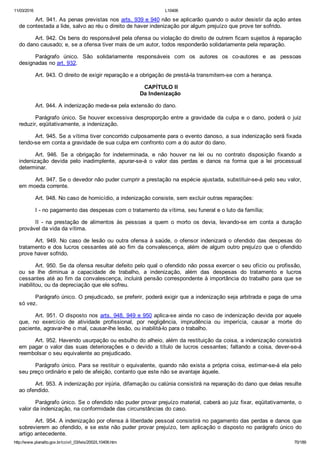 11/03/2016 L10406
http://www.planalto.gov.br/ccivil_03/leis/2002/L10406.htm 70/189
Art. 941. As penas previstas nos arts. 939 e 940 não se aplicarão quando o autor desistir da ação antes
de contestada a lide, salvo ao réu o direito de haver indenização por algum prejuízo que prove ter sofrido.
Art. 942. Os bens do responsável pela ofensa ou violação do direito de outrem ficam sujeitos à reparação
do dano causado; e, se a ofensa tiver mais de um autor, todos responderão solidariamente pela reparação.
Parágrafo  único.  São  solidariamente  responsáveis  com  os  autores  os  co­autores  e  as  pessoas
designadas no art. 932.
Art. 943. O direito de exigir reparação e a obrigação de prestá­la transmitem­se com a herança.
 CAPÍTULO II
Da Indenização
Art. 944. A indenização mede­se pela extensão do dano.
Parágrafo único. Se houver excessiva desproporção entre a gravidade da culpa e o dano,  poderá  o  juiz
reduzir, eqüitativamente, a indenização.
Art. 945. Se a vítima tiver concorrido culposamente para o evento danoso, a sua indenização será fixada
tendo­se em conta a gravidade de sua culpa em confronto com a do autor do dano.
Art.  946.  Se  a  obrigação  for  indeterminada,  e  não  houver  na  lei  ou  no  contrato  disposição  fixando  a
indenização  devida  pelo  inadimplente,  apurar­se­á  o  valor  das  perdas  e  danos  na  forma  que  a  lei  processual
determinar.
Art. 947. Se o devedor não puder cumprir a prestação na espécie ajustada, substituir­se­á pelo seu valor,
em moeda corrente.
Art. 948. No caso de homicídio, a indenização consiste, sem excluir outras reparações:
I ­ no pagamento das despesas com o tratamento da vítima, seu funeral e o luto da família;
II  ­  na  prestação  de  alimentos  às  pessoas  a  quem  o  morto  os  devia,  levando­se  em  conta  a  duração
provável da vida da vítima.
Art. 949. No caso de lesão ou outra ofensa à saúde, o ofensor  indenizará  o  ofendido  das  despesas  do
tratamento e dos lucros cessantes até ao fim da convalescença, além de algum outro prejuízo que o ofendido
prove haver sofrido.
Art. 950. Se da ofensa resultar defeito pelo qual o ofendido não possa exercer o seu ofício ou profissão,
ou  se  lhe  diminua  a  capacidade  de  trabalho,  a  indenização,  além  das  despesas  do  tratamento  e  lucros
cessantes até ao fim da convalescença, incluirá pensão correspondente à importância do trabalho para que se
inabilitou, ou da depreciação que ele sofreu.
Parágrafo único. O prejudicado, se preferir, poderá exigir que a indenização seja arbitrada e paga de uma
só vez.
Art. 951. O disposto nos arts. 948, 949 e 950 aplica­se ainda no caso de indenização devida por aquele
que,  no  exercício  de  atividade  profissional,  por  negligência,  imprudência  ou  imperícia,  causar  a  morte  do
paciente, agravar­lhe o mal, causar­lhe lesão, ou inabilitá­lo para o trabalho.
Art. 952. Havendo usurpação ou esbulho do alheio, além da restituição da coisa, a indenização consistirá
em pagar o valor das suas deteriorações e o devido a título de lucros cessantes; faltando a coisa, dever­se­á
reembolsar o seu equivalente ao prejudicado.
Parágrafo único. Para se restituir o equivalente, quando não exista a própria coisa, estimar­se­á ela pelo
seu preço ordinário e pelo de afeição, contanto que este não se avantaje àquele.
Art. 953. A indenização por injúria, difamação ou calúnia consistirá na reparação do dano que delas resulte
ao ofendido.
Parágrafo único. Se o ofendido não puder provar prejuízo material, caberá ao juiz fixar, eqüitativamente, o
valor da indenização, na conformidade das circunstâncias do caso.
Art. 954. A indenização por ofensa à liberdade pessoal consistirá no pagamento das perdas e danos que
sobrevierem ao ofendido, e se este não puder provar prejuízo, tem aplicação o disposto no parágrafo único do
artigo antecedente.
 