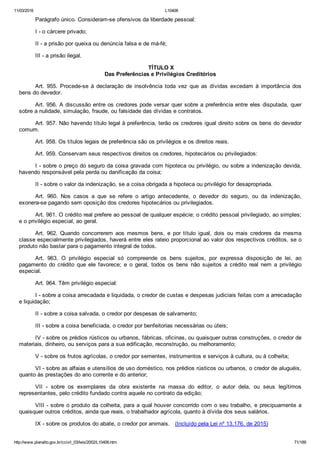 11/03/2016 L10406
http://www.planalto.gov.br/ccivil_03/leis/2002/L10406.htm 71/189
Parágrafo único. Consideram­se ofensivos da liberdade pessoal:
I ­ o cárcere privado;
II ­ a prisão por queixa ou denúncia falsa e de má­fé;
III ­ a prisão ilegal.
 TÍTULO X
Das Preferências e Privilégios Creditórios
Art.  955.  Procede­se  à  declaração  de  insolvência  toda  vez  que  as  dívidas  excedam  à  importância  dos
bens do devedor.
Art. 956. A discussão entre os credores pode versar quer sobre a preferência entre eles disputada, quer
sobre a nulidade, simulação, fraude, ou falsidade das dívidas e contratos.
Art. 957. Não havendo título legal à preferência, terão os credores igual direito sobre os bens do devedor
comum.
Art. 958. Os títulos legais de preferência são os privilégios e os direitos reais.
Art. 959. Conservam seus respectivos direitos os credores, hipotecários ou privilegiados:
I ­ sobre o preço do seguro da coisa gravada com hipoteca ou privilégio, ou sobre a indenização devida,
havendo responsável pela perda ou danificação da coisa;
II ­ sobre o valor da indenização, se a coisa obrigada a hipoteca ou privilégio for desapropriada.
Art.  960.  Nos  casos  a  que  se  refere  o  artigo  antecedente,  o  devedor  do  seguro,  ou  da  indenização,
exonera­se pagando sem oposição dos credores hipotecários ou privilegiados.
Art. 961. O crédito real prefere ao pessoal de qualquer espécie; o crédito pessoal privilegiado, ao simples;
e o privilégio especial, ao geral.
Art.  962.  Quando  concorrerem  aos  mesmos  bens,  e  por  título  igual,  dois  ou  mais  credores  da  mesma
classe especialmente privilegiados, haverá entre eles rateio proporcional ao valor dos respectivos créditos, se o
produto não bastar para o pagamento integral de todos.
Art.  963.  O  privilégio  especial  só  compreende  os  bens  sujeitos,  por  expressa  disposição  de  lei,  ao
pagamento  do  crédito  que  ele  favorece;  e  o  geral,  todos  os  bens  não  sujeitos  a  crédito  real  nem  a  privilégio
especial.
Art. 964. Têm privilégio especial:
I ­ sobre a coisa arrecadada e liquidada, o credor de custas e despesas judiciais feitas com a arrecadação
e liquidação;
II ­ sobre a coisa salvada, o credor por despesas de salvamento;
III ­ sobre a coisa beneficiada, o credor por benfeitorias necessárias ou úteis;
IV ­ sobre os prédios rústicos ou urbanos, fábricas, oficinas, ou quaisquer outras construções, o credor de
materiais, dinheiro, ou serviços para a sua edificação, reconstrução, ou melhoramento;
V ­ sobre os frutos agrícolas, o credor por sementes, instrumentos e serviços à cultura, ou à colheita;
VI ­ sobre as alfaias e utensílios de uso doméstico, nos prédios rústicos ou urbanos, o credor de aluguéis,
quanto às prestações do ano corrente e do anterior;
VII  ­  sobre  os  exemplares  da  obra  existente  na  massa  do  editor,  o  autor  dela,  ou  seus  legítimos
representantes, pelo crédito fundado contra aquele no contrato da edição;
VIII ­ sobre o produto da colheita, para a qual houver concorrido com o seu trabalho, e precipuamente a
quaisquer outros créditos, ainda que reais, o trabalhador agrícola, quanto à dívida dos seus salários.
IX ­ sobre os produtos do abate, o credor por animais.   (Incluído pela Lei nº 13.176, de 2015)
 