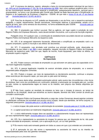 11/03/2016 L10406
http://www.planalto.gov.br/ccivil_03/leis/2002/L10406.htm 73/189
§ 4o  O processo de abertura, registro, alteração e baixa do microempreendedor individual de que trata o
art. 18­A da Lei Complementar nº 123, de 14 de dezembro de 2006, bem como qualquer exigência para o início
de seu  funcionamento  deverão  ter  trâmite  especial  e  simplificado,  preferentemente  eletrônico,  opcional  para  o
empreendedor, na forma a ser disciplinada pelo Comitê para Gestão da Rede Nacional para a Simplificação  do
Registro  e  da  Legalização  de  Empresas  e  Negócios  ­  CGSIM,  de  que  trata  o  inciso  III  do  art.  2º  da  mesma
Lei.       (Incluído pela Lei nº 12.470, de 2011)
§ 5o  Para fins do disposto no § 4o, poderão ser dispensados o uso da firma, com a respectiva assinatura
autógrafa,  o  capital,  requerimentos,  demais  assinaturas,  informações  relativas  à  nacionalidade,  estado  civil  e
regime de bens, bem como remessa de documentos, na forma estabelecida pelo CGSIM.       (Incluído pela Lei
nº 12.470, de 2011)
Art.  969.  O  empresário  que  instituir  sucursal,  filial  ou  agência,  em  lugar  sujeito  à  jurisdição  de  outro
Registro Público de Empresas Mercantis, neste deverá também inscrevê­la, com a prova da inscrição originária.
Parágrafo único. Em qualquer caso, a constituição do estabelecimento secundário deverá ser averbada no
Registro Público de Empresas Mercantis da respectiva sede.
Art.  970.  A  lei  assegurará  tratamento  favorecido,  diferenciado  e  simplificado  ao  empresário  rural  e  ao
pequeno empresário, quanto à inscrição e aos efeitos daí decorrentes.
Art.  971.  O  empresário,  cuja  atividade  rural  constitua  sua  principal  profissão,  pode,  observadas  as
formalidades de que tratam o art. 968 e seus parágrafos, requerer inscrição no Registro Público de Empresas
Mercantis  da  respectiva  sede,  caso  em  que,  depois  de  inscrito,  ficará  equiparado,  para  todos  os  efeitos,  ao
empresário sujeito a registro.
 CAPÍTULO II
Da Capacidade
Art. 972. Podem exercer a atividade de empresário os que estiverem em pleno gozo da capacidade civil e
não forem legalmente impedidos.
Art.  973.  A  pessoa  legalmente  impedida  de  exercer  atividade  própria  de  empresário,  se  a  exercer,
responderá pelas obrigações contraídas.
Art.  974.  Poderá  o  incapaz,  por  meio  de  representante  ou  devidamente  assistido,  continuar  a  empresa
antes exercida por ele enquanto capaz, por seus pais ou pelo autor de herança.
§ 1o Nos casos deste artigo, precederá autorização judicial, após exame das circunstâncias e dos riscos
da empresa, bem como da conveniência em continuá­la, podendo a autorização ser revogada pelo juiz, ouvidos
os  pais,  tutores  ou  representantes  legais  do  menor  ou  do  interdito,  sem  prejuízo  dos  direitos  adquiridos  por
terceiros.
§  2o  Não  ficam  sujeitos  ao  resultado  da  empresa  os  bens  que  o  incapaz  já  possuía,  ao  tempo  da
sucessão ou da interdição, desde que estranhos ao acervo daquela, devendo tais fatos constar do alvará que
conceder a autorização.
§ 3o  O Registro Público de Empresas Mercantis a cargo das Juntas Comerciais deverá registrar contratos
ou alterações contratuais de sociedade que envolva sócio incapaz, desde que atendidos, de forma conjunta, os
seguintes pressupostos: (Incluído pela Lei nº 12.399, de 2011)
I – o sócio incapaz não pode exercer a administração da sociedade; (Incluído pela Lei nº 12.399, de 2011)
II – o capital social deve ser totalmente integralizado; (Incluído pela Lei nº 12.399, de 2011)
III – o sócio relativamente incapaz deve ser assistido e o absolutamente incapaz deve ser representado
por seus representantes legais. (Incluído pela Lei nº 12.399, de 2011)
Art. 975. Se o representante ou assistente do incapaz for pessoa que, por disposição de lei, não puder
exercer atividade de empresário, nomeará, com a aprovação do juiz, um ou mais gerentes.
§ 1o Do mesmo modo será nomeado gerente em todos os casos em que o juiz entender ser conveniente.
§  2o  A  aprovação  do  juiz  não  exime  o  representante  ou  assistente  do  menor  ou  do  interdito  da
responsabilidade pelos atos dos gerentes nomeados.
 