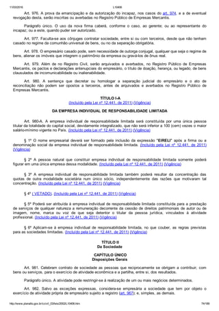 11/03/2016 L10406
http://www.planalto.gov.br/ccivil_03/leis/2002/L10406.htm 74/189
Art. 976. A prova da emancipação e da autorização do incapaz, nos casos do art. 974, e a de eventual
revogação desta, serão inscritas ou averbadas no Registro Público de Empresas Mercantis.
Parágrafo  único.  O  uso  da  nova  firma  caberá,  conforme  o  caso,  ao  gerente;  ou  ao  representante  do
incapaz; ou a este, quando puder ser autorizado.
Art. 977. Faculta­se aos cônjuges contratar sociedade, entre si ou com terceiros, desde que não tenham
casado no regime da comunhão universal de bens, ou no da separação obrigatória.
Art. 978. O empresário casado pode, sem necessidade de outorga conjugal, qualquer que seja o regime de
bens, alienar os imóveis que integrem o patrimônio da empresa ou gravá­los de ônus real.
Art.  979.  Além  de  no  Registro  Civil,  serão  arquivados  e  averbados,  no  Registro  Público  de  Empresas
Mercantis, os pactos e declarações antenupciais do empresário, o título de doação, herança, ou legado, de bens
clausulados de incomunicabilidade ou inalienabilidade.
Art.  980.  A  sentença  que  decretar  ou  homologar  a  separação  judicial  do  empresário  e  o  ato  de
reconciliação  não  podem  ser  opostos  a  terceiros,  antes  de  arquivados  e  averbados  no  Registro  Público  de
Empresas Mercantis.
 TÍTULO I­A
(Incluído pela Lei nº 12.441, de 2011) (Vigência)
DA EMPRESA INDIVIDUAL DE RESPONSABILIDADE LIMITADA
Art.  980­A.  A  empresa  individual  de  responsabilidade  limitada  será  constituída  por  uma  única  pessoa
titular da totalidade do capital social, devidamente integralizado, que não será inferior a 100 (cem) vezes o maior
salário­mínimo vigente no País. (Incluído pela Lei nº 12.441, de 2011) (Vigência)
§  1º  O  nome  empresarial  deverá  ser  formado  pela  inclusão  da  expressão  "EIRELI"  após  a  firma  ou  a
denominação social da empresa individual de responsabilidade limitada. (Incluído pela  Lei  nº  12.441,  de  2011)
(Vigência)
§  2º  A  pessoa  natural  que  constituir  empresa  individual  de  responsabilidade  limitada  somente  poderá
figurar em uma única empresa dessa modalidade. (Incluído pela Lei nº 12.441, de 2011) (Vigência)
§  3º  A  empresa  individual  de  responsabilidade  limitada  também  poderá  resultar  da  concentração  das
quotas  de  outra  modalidade  societária  num  único  sócio,  independentemente  das  razões  que  motivaram  tal
concentração. (Incluído pela Lei nº 12.441, de 2011) (Vigência)
§ 4º ( VETADO). (Incluído pela Lei nº 12.441, de 2011) (Vigência)
§ 5º Poderá ser atribuída à empresa individual de responsabilidade limitada constituída para a prestação
de serviços de qualquer natureza a remuneração decorrente da cessão de direitos patrimoniais de autor ou de
imagem,  nome,  marca  ou  voz  de  que  seja  detentor  o  titular  da  pessoa  jurídica,  vinculados  à  atividade
profissional. (Incluído pela Lei nº 12.441, de 2011) (Vigência)
§  6º  Aplicam­se  à  empresa  individual  de  responsabilidade  limitada,  no  que  couber,  as  regras  previstas
para as sociedades limitadas. (Incluído pela Lei nº 12.441, de 2011) (Vigência)
 TÍTULO II
Da Sociedade
 CAPÍTULO ÚNICO
Disposições Gerais
Art. 981. Celebram contrato de sociedade as pessoas que reciprocamente  se  obrigam  a  contribuir,  com
bens ou serviços, para o exercício de atividade econômica e a partilha, entre si, dos resultados.
Parágrafo único. A atividade pode restringir­se à realização de um ou mais negócios determinados.
Art.  982.  Salvo  as  exceções  expressas,  considera­se  empresária  a  sociedade  que  tem  por  objeto  o
exercício de atividade própria de empresário sujeito a registro (art. 967); e, simples, as demais.
 