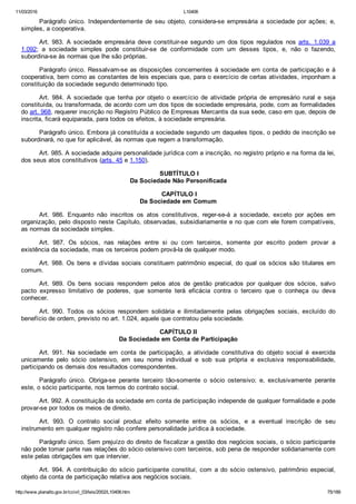 11/03/2016 L10406
http://www.planalto.gov.br/ccivil_03/leis/2002/L10406.htm 75/189
Parágrafo  único.  Independentemente  de  seu  objeto,  considera­se  empresária  a  sociedade  por  ações;  e,
simples, a cooperativa.
Art.  983.  A  sociedade  empresária  deve  constituir­se  segundo um dos tipos regulados nos arts.  1.039  a
1.092;  a  sociedade  simples  pode  constituir­se  de  conformidade  com  um  desses  tipos,  e,  não  o  fazendo,
subordina­se às normas que lhe são próprias.
Parágrafo único. Ressalvam­se as disposições concernentes à sociedade em conta de participação e à
cooperativa, bem como as constantes de leis especiais que, para o exercício de certas atividades, imponham a
constituição da sociedade segundo determinado tipo.
Art.  984.  A  sociedade  que  tenha  por  objeto  o  exercício  de  atividade  própria  de  empresário  rural  e  seja
constituída, ou transformada, de acordo com um dos tipos de sociedade empresária, pode, com as formalidades
do art. 968, requerer inscrição no Registro Público de Empresas Mercantis da sua sede, caso em que, depois de
inscrita, ficará equiparada, para todos os efeitos, à sociedade empresária.
Parágrafo único. Embora já constituída a sociedade segundo um daqueles tipos, o pedido de inscrição se
subordinará, no que for aplicável, às normas que regem a transformação.
Art. 985. A sociedade adquire personalidade jurídica com a inscrição, no registro próprio e na forma da lei,
dos seus atos constitutivos (arts. 45 e 1.150).
 SUBTÍTULO I
Da Sociedade Não Personificada
 CAPÍTULO I
Da Sociedade em Comum
Art.  986.  Enquanto  não  inscritos  os  atos  constitutivos,  reger­se­á  a  sociedade,  exceto  por  ações  em
organização, pelo disposto neste Capítulo, observadas, subsidiariamente e no que com ele forem compatíveis,
as normas da sociedade simples.
Art.  987.  Os  sócios,  nas  relações  entre  si  ou  com  terceiros,  somente  por  escrito  podem  provar  a
existência da sociedade, mas os terceiros podem prová­la de qualquer modo.
Art. 988. Os bens e dívidas sociais constituem patrimônio especial, do qual os sócios são titulares em
comum.
Art.  989.  Os  bens  sociais  respondem  pelos  atos  de  gestão  praticados  por  qualquer  dos  sócios,  salvo
pacto  expresso  limitativo  de  poderes,  que  somente  terá  eficácia  contra  o  terceiro  que  o  conheça  ou  deva
conhecer.
Art.  990.  Todos  os  sócios  respondem  solidária  e  ilimitadamente  pelas  obrigações  sociais,  excluído  do
benefício de ordem, previsto no art. 1.024, aquele que contratou pela sociedade.
 CAPÍTULO II 
Da Sociedade em Conta de Participação
Art.  991.  Na  sociedade  em  conta  de  participação,  a  atividade  constitutiva  do  objeto  social  é  exercida
unicamente  pelo  sócio  ostensivo,  em  seu  nome  individual  e  sob  sua  própria  e  exclusiva  responsabilidade,
participando os demais dos resultados correspondentes.
Parágrafo  único.  Obriga­se  perante  terceiro  tão­somente  o  sócio  ostensivo;  e,  exclusivamente  perante
este, o sócio participante, nos termos do contrato social.
Art. 992. A constituição da sociedade em conta de participação independe de qualquer formalidade e pode
provar­se por todos os meios de direito.
Art.  993.  O  contrato  social  produz  efeito  somente  entre  os  sócios,  e  a  eventual  inscrição  de  seu
instrumento em qualquer registro não confere personalidade jurídica à sociedade.
Parágrafo único. Sem prejuízo do direito de fiscalizar a gestão dos negócios sociais, o sócio participante
não pode tomar parte nas relações do sócio ostensivo com terceiros, sob pena de responder solidariamente com
este pelas obrigações em que intervier.
Art.  994.  A  contribuição  do  sócio  participante  constitui,  com  a  do  sócio  ostensivo,  patrimônio  especial,
objeto da conta de participação relativa aos negócios sociais.
 