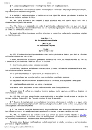 11/03/2016 L10406
http://www.planalto.gov.br/ccivil_03/leis/2002/L10406.htm 76/189
§ 1o A especialização patrimonial somente produz efeitos em relação aos sócios.
§ 2o A falência do sócio ostensivo acarreta a dissolução da sociedade e a liquidação da respectiva conta,
cujo saldo constituirá crédito quirografário.
§  3o  Falindo  o  sócio  participante,  o  contrato  social  fica  sujeito  às  normas  que  regulam  os  efeitos  da
falência nos contratos bilaterais do falido.
Art.  995.  Salvo  estipulação  em  contrário,  o  sócio  ostensivo  não  pode  admitir  novo  sócio  sem  o
consentimento expresso dos demais.
Art.  996.  Aplica­se  à  sociedade  em  conta  de  participação,  subsidiariamente  e  no  que  com  ela  for
compatível, o disposto para a sociedade simples, e a sua liquidação rege­se pelas normas relativas à prestação
de contas, na forma da lei processual.
Parágrafo único. Havendo mais de um sócio ostensivo, as respectivas contas serão prestadas e julgadas
no mesmo processo.
 SUBTÍTULO II
Da Sociedade Personificada
 CAPÍTULO I
Da Sociedade Simples
 Seção I
Do Contrato Social
Art. 997. A sociedade constitui­se mediante contrato escrito, particular ou público, que, além de cláusulas
estipuladas pelas partes, mencionará:
I ­ nome, nacionalidade, estado civil, profissão e residência dos sócios, se pessoas naturais, e a firma ou
a denominação, nacionalidade e sede dos sócios, se jurídicas;
II ­ denominação, objeto, sede e prazo da sociedade;
III ­ capital da sociedade, expresso em moeda corrente, podendo compreender qualquer espécie de bens,
suscetíveis de avaliação pecuniária;
IV ­ a quota de cada sócio no capital social, e o modo de realizá­la;
V ­ as prestações a que se obriga o sócio, cuja contribuição consista em serviços;
VI ­ as pessoas naturais incumbidas da administração da sociedade, e seus poderes e atribuições;
VII ­ a participação de cada sócio nos lucros e nas perdas;
VIII ­ se os sócios respondem, ou não, subsidiariamente, pelas obrigações sociais.
Parágrafo  único.  É  ineficaz  em  relação  a  terceiros  qualquer  pacto  separado,  contrário  ao  disposto  no
instrumento do contrato.
Art.  998.  Nos  trinta  dias  subseqüentes  à  sua  constituição,  a  sociedade  deverá  requerer  a  inscrição  do
contrato social no Registro Civil das Pessoas Jurídicas do local de sua sede.
§ 1o O pedido de inscrição será acompanhado do instrumento autenticado do contrato, e, se algum sócio
nele houver sido representado por procurador, o da respectiva procuração, bem como, se for o caso, da prova de
autorização da autoridade competente.
§ 2o Com todas as indicações enumeradas no artigo antecedente, será a inscrição tomada por termo no
livro de registro próprio, e obedecerá a número de ordem contínua para todas as sociedades inscritas.
Art.  999.  As  modificações  do  contrato  social,  que  tenham  por  objeto  matéria  indicada  no  art.  997,
dependem do consentimento de todos os sócios; as demais podem ser decididas por maioria absoluta de votos,
se o contrato não determinar a necessidade de deliberação unânime.
Parágrafo  único.  Qualquer  modificação  do  contrato  social  será  averbada,  cumprindo­se  as  formalidades
previstas no artigo antecedente.
 