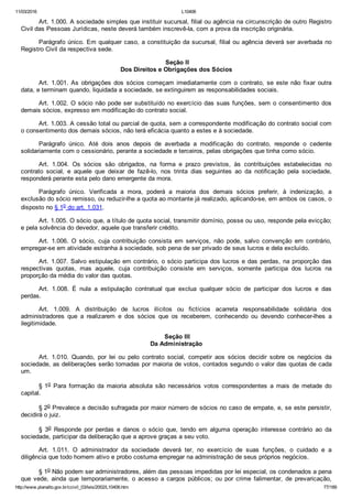 11/03/2016 L10406
http://www.planalto.gov.br/ccivil_03/leis/2002/L10406.htm 77/189
Art. 1.000. A sociedade simples que instituir sucursal, filial ou agência na circunscrição de outro Registro
Civil das Pessoas Jurídicas, neste deverá também inscrevê­la, com a prova da inscrição originária.
Parágrafo único. Em qualquer caso, a constituição da sucursal, filial ou agência deverá ser averbada no
Registro Civil da respectiva sede.
 Seção II
Dos Direitos e Obrigações dos Sócios
Art.  1.001.  As  obrigações  dos  sócios  começam  imediatamente  com  o  contrato,  se  este  não  fixar  outra
data, e terminam quando, liquidada a sociedade, se extinguirem as responsabilidades sociais.
Art. 1.002. O sócio não pode ser substituído no exercício das suas funções, sem o consentimento dos
demais sócios, expresso em modificação do contrato social.
Art. 1.003. A cessão total ou parcial de quota, sem a correspondente modificação do contrato social com
o consentimento dos demais sócios, não terá eficácia quanto a estes e à sociedade.
Parágrafo  único.  Até  dois  anos  depois  de  averbada  a  modificação  do  contrato,  responde  o  cedente
solidariamente com o cessionário, perante a sociedade e terceiros, pelas obrigações que tinha como sócio.
Art.  1.004.  Os  sócios  são  obrigados,  na  forma  e  prazo  previstos,  às  contribuições  estabelecidas  no
contrato  social,  e  aquele  que  deixar  de  fazê­lo,  nos  trinta  dias  seguintes  ao  da  notificação  pela  sociedade,
responderá perante esta pelo dano emergente da mora.
Parágrafo  único.  Verificada  a  mora,  poderá  a  maioria  dos  demais  sócios  preferir,  à  indenização,  a
exclusão do sócio remisso, ou reduzir­lhe a quota ao montante já realizado, aplicando­se, em ambos os casos, o
disposto no § 1o do art. 1.031.
Art. 1.005. O sócio que, a título de quota social, transmitir domínio, posse ou uso, responde pela evicção;
e pela solvência do devedor, aquele que transferir crédito.
Art.  1.006.  O  sócio,  cuja  contribuição  consista  em  serviços,  não  pode,  salvo  convenção  em  contrário,
empregar­se em atividade estranha à sociedade, sob pena de ser privado de seus lucros e dela excluído.
Art. 1.007. Salvo estipulação em contrário, o sócio participa dos lucros e das perdas, na proporção das
respectivas  quotas,  mas  aquele,  cuja  contribuição  consiste  em  serviços,  somente  participa  dos  lucros  na
proporção da média do valor das quotas.
Art.  1.008.  É  nula  a  estipulação  contratual  que  exclua  qualquer  sócio  de  participar  dos  lucros  e  das
perdas.
Art.  1.009.  A  distribuição  de  lucros  ilícitos  ou  fictícios  acarreta  responsabilidade  solidária  dos
administradores  que  a  realizarem  e  dos  sócios  que  os  receberem,  conhecendo  ou  devendo  conhecer­lhes  a
ilegitimidade.
 Seção III
Da Administração
Art.  1.010.  Quando,  por  lei  ou  pelo  contrato  social,  competir  aos  sócios  decidir  sobre  os  negócios  da
sociedade, as deliberações serão tomadas por maioria de votos, contados segundo o valor das quotas de cada
um.
§ 1o  Para  formação  da  maioria  absoluta  são  necessários  votos  correspondentes  a  mais  de  metade  do
capital.
§ 2o Prevalece a decisão sufragada por maior número de sócios no caso de empate, e, se este persistir,
decidirá o juiz.
§  3o  Responde  por  perdas  e  danos  o  sócio  que,  tendo  em  alguma  operação  interesse  contrário  ao  da
sociedade, participar da deliberação que a aprove graças a seu voto.
Art.  1.011.  O  administrador  da  sociedade  deverá  ter,  no  exercício  de  suas  funções,  o  cuidado  e  a
diligência que todo homem ativo e probo costuma empregar na administração de seus próprios negócios.
§ 1o Não podem ser administradores, além das pessoas impedidas por lei especial, os condenados a pena
que  vede,  ainda  que  temporariamente,  o  acesso  a  cargos  públicos;  ou  por  crime  falimentar,  de  prevaricação,
 