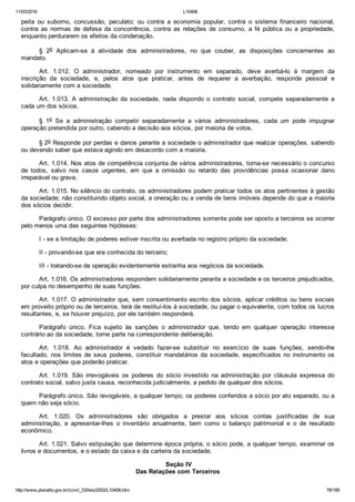 11/03/2016 L10406
http://www.planalto.gov.br/ccivil_03/leis/2002/L10406.htm 78/189
peita  ou  suborno,  concussão,  peculato;  ou  contra  a  economia  popular,  contra  o  sistema  financeiro  nacional,
contra  as  normas  de  defesa  da  concorrência,  contra  as  relações  de  consumo,  a  fé  pública  ou  a  propriedade,
enquanto perdurarem os efeitos da condenação.
§  2o  Aplicam­se  à  atividade  dos  administradores,  no  que  couber,  as  disposições  concernentes  ao
mandato.
Art.  1.012.  O  administrador,  nomeado  por  instrumento  em  separado,  deve  averbá­lo  à  margem  da
inscrição  da  sociedade,  e,  pelos  atos  que  praticar,  antes  de  requerer  a  averbação,  responde  pessoal  e
solidariamente com a sociedade.
Art.  1.013.  A  administração  da  sociedade,  nada  dispondo  o  contrato  social,  compete  separadamente  a
cada um dos sócios.
§  1o  Se  a  administração  competir  separadamente  a  vários  administradores,  cada  um  pode  impugnar
operação pretendida por outro, cabendo a decisão aos sócios, por maioria de votos.
§ 2o Responde por perdas e danos perante a sociedade o administrador que realizar operações, sabendo
ou devendo saber que estava agindo em desacordo com a maioria.
Art. 1.014. Nos atos de competência conjunta de vários administradores, torna­se necessário o concurso
de  todos,  salvo  nos  casos  urgentes,  em  que  a  omissão  ou  retardo  das  providências  possa  ocasionar  dano
irreparável ou grave.
Art. 1.015. No silêncio do contrato, os administradores podem praticar todos os atos pertinentes à gestão
da sociedade; não constituindo objeto social, a oneração ou a venda de bens imóveis depende do que a maioria
dos sócios decidir.
Parágrafo único. O excesso por parte dos administradores somente pode ser oposto a terceiros se ocorrer
pelo menos uma das seguintes hipóteses:
I ­ se a limitação de poderes estiver inscrita ou averbada no registro próprio da sociedade;
II ­ provando­se que era conhecida do terceiro;
III ­ tratando­se de operação evidentemente estranha aos negócios da sociedade.
Art. 1.016. Os administradores respondem solidariamente perante a sociedade e os terceiros prejudicados,
por culpa no desempenho de suas funções.
Art. 1.017. O administrador que, sem consentimento escrito dos sócios, aplicar créditos ou bens sociais
em proveito próprio ou de terceiros, terá de restituí­los à sociedade, ou pagar o equivalente, com todos os lucros
resultantes, e, se houver prejuízo, por ele também responderá.
Parágrafo  único.  Fica  sujeito  às  sanções  o  administrador  que,  tendo  em  qualquer  operação  interesse
contrário ao da sociedade, tome parte na correspondente deliberação.
Art.  1.018.  Ao  administrador  é  vedado  fazer­se  substituir  no  exercício  de  suas  funções,  sendo­lhe
facultado, nos limites de seus poderes, constituir mandatários da sociedade, especificados no instrumento os
atos e operações que poderão praticar.
Art.  1.019.  São  irrevogáveis  os  poderes  do  sócio  investido  na  administração  por  cláusula  expressa  do
contrato social, salvo justa causa, reconhecida judicialmente, a pedido de qualquer dos sócios.
Parágrafo único. São revogáveis, a qualquer tempo, os poderes conferidos a sócio por ato separado, ou a
quem não seja sócio.
Art.  1.020.  Os  administradores  são  obrigados  a  prestar  aos  sócios  contas  justificadas  de  sua
administração,  e  apresentar­lhes  o  inventário  anualmente,  bem  como  o  balanço  patrimonial  e  o  de  resultado
econômico.
Art. 1.021. Salvo estipulação que determine época própria, o sócio pode, a qualquer tempo, examinar os
livros e documentos, e o estado da caixa e da carteira da sociedade.
 Seção IV
Das Relações com Terceiros
 
