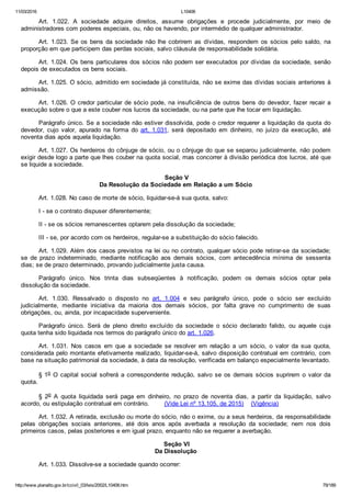 11/03/2016 L10406
http://www.planalto.gov.br/ccivil_03/leis/2002/L10406.htm 79/189
Art.  1.022.  A  sociedade  adquire  direitos,  assume  obrigações  e  procede  judicialmente,  por  meio  de
administradores com poderes especiais, ou, não os havendo, por intermédio de qualquer administrador.
Art. 1.023. Se os bens da sociedade não lhe cobrirem as dívidas,  respondem  os  sócios  pelo  saldo,  na
proporção em que participem das perdas sociais, salvo cláusula de responsabilidade solidária.
Art. 1.024. Os bens particulares dos sócios não podem ser executados por dívidas da sociedade, senão
depois de executados os bens sociais.
Art. 1.025. O sócio, admitido em sociedade já constituída, não se exime das dívidas sociais anteriores à
admissão.
Art. 1.026. O credor particular de sócio pode, na insuficiência de outros bens do devedor, fazer recair a
execução sobre o que a este couber nos lucros da sociedade, ou na parte que lhe tocar em liquidação.
Parágrafo único. Se a sociedade não estiver dissolvida, pode o credor requerer a liquidação da quota do
devedor,  cujo  valor,  apurado  na  forma  do  art. 1.031,  será  depositado  em  dinheiro,  no  juízo  da  execução,  até
noventa dias após aquela liquidação.
Art. 1.027. Os herdeiros do cônjuge de sócio, ou o cônjuge do que se separou judicialmente, não podem
exigir desde logo a parte que lhes couber na quota social, mas concorrer à divisão periódica dos lucros, até que
se liquide a sociedade.
 Seção V
Da Resolução da Sociedade em Relação a um Sócio
Art. 1.028. No caso de morte de sócio, liquidar­se­á sua quota, salvo:
I ­ se o contrato dispuser diferentemente;
II ­ se os sócios remanescentes optarem pela dissolução da sociedade;
III ­ se, por acordo com os herdeiros, regular­se a substituição do sócio falecido.
Art. 1.029. Além dos casos previstos na lei ou no contrato, qualquer sócio pode retirar­se da sociedade;
se  de  prazo  indeterminado,  mediante  notificação  aos  demais  sócios,  com  antecedência  mínima  de  sessenta
dias; se de prazo determinado, provando judicialmente justa causa.
Parágrafo  único.  Nos  trinta  dias  subseqüentes  à  notificação,  podem  os  demais  sócios  optar  pela
dissolução da sociedade.
Art.  1.030.  Ressalvado  o  disposto  no  art.  1.004  e  seu  parágrafo  único,  pode  o  sócio  ser  excluído
judicialmente,  mediante  iniciativa  da  maioria  dos  demais  sócios,  por  falta  grave  no  cumprimento  de  suas
obrigações, ou, ainda, por incapacidade superveniente.
Parágrafo  único.  Será  de  pleno  direito  excluído  da  sociedade  o  sócio  declarado  falido,  ou  aquele  cuja
quota tenha sido liquidada nos termos do parágrafo único do art. 1.026.
Art.  1.031.  Nos  casos  em  que  a  sociedade  se  resolver  em  relação  a  um  sócio,  o  valor  da  sua  quota,
considerada pelo montante efetivamente realizado, liquidar­se­á, salvo disposição contratual em contrário, com
base na situação patrimonial da sociedade, à data da resolução, verificada em balanço especialmente levantado.
§ 1o O capital social sofrerá a correspondente redução, salvo se os demais sócios suprirem o valor da
quota.
§  2o  A  quota  liquidada  será  paga  em  dinheiro,  no  prazo  de  noventa  dias,  a  partir  da  liquidação,  salvo
acordo, ou estipulação contratual em contrário.        (Vide Lei nº 13.105, de 2015)    (Vigência)
Art. 1.032. A retirada, exclusão ou morte do sócio, não o exime, ou a seus herdeiros, da responsabilidade
pelas  obrigações  sociais  anteriores,  até  dois  anos  após  averbada  a  resolução  da  sociedade;  nem  nos  dois
primeiros casos, pelas posteriores e em igual prazo, enquanto não se requerer a averbação.
 Seção VI
Da Dissolução
Art. 1.033. Dissolve­se a sociedade quando ocorrer:
 