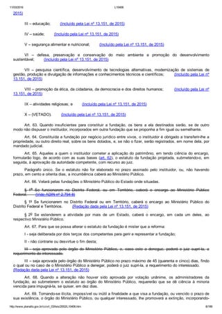 11/03/2016 L10406
http://www.planalto.gov.br/ccivil_03/leis/2002/L10406.htm 8/189
2015)
III – educação;        (Incluído pela Lei nº 13.151, de 2015)
IV – saúde;        (Incluído pela Lei nº 13.151, de 2015)
V – segurança alimentar e nutricional;        (Incluído pela Lei nº 13.151, de 2015)
VI  –  defesa,  preservação  e  conservação  do  meio  ambiente  e  promoção  do  desenvolvimento
sustentável;        (Incluído pela Lei nº 13.151, de 2015)
VII  –  pesquisa  científica,  desenvolvimento  de  tecnologias  alternativas,  modernização  de  sistemas  de
gestão, produção e divulgação de informações e conhecimentos técnicos e científicos;        (Incluído pela Lei nº
13.151, de 2015)
VIII – promoção da ética, da cidadania, da democracia e dos direitos humanos;        (Incluído pela Lei nº
13.151, de 2015)
IX – atividades religiosas; e        (Incluído pela Lei nº 13.151, de 2015)
X – (VETADO).        (Incluído pela Lei nº 13.151, de 2015)
Art.  63.  Quando  insuficientes  para  constituir  a  fundação,  os  bens  a  ela  destinados  serão,  se  de  outro
modo não dispuser o instituidor, incorporados em outra fundação que se proponha a fim igual ou semelhante.
Art. 64. Constituída a fundação por negócio jurídico entre vivos, o instituidor é obrigado a transferir­lhe a
propriedade, ou outro direito real, sobre os bens dotados, e, se não o fizer, serão registrados, em nome dela, por
mandado judicial.
Art. 65. Aqueles a quem o instituidor  cometer  a  aplicação  do  patrimônio,  em  tendo  ciência  do  encargo,
formularão logo, de acordo com as suas bases (art. 62), o estatuto da fundação projetada, submetendo­o, em
seguida, à aprovação da autoridade competente, com recurso ao juiz.
Parágrafo  único.  Se  o  estatuto  não  for  elaborado  no  prazo  assinado  pelo  instituidor,  ou,  não  havendo
prazo, em cento e oitenta dias, a incumbência caberá ao Ministério Público.
Art. 66. Velará pelas fundações o Ministério Público do Estado onde situadas.
§  1o  Se  funcionarem  no  Distrito  Federal,  ou  em  Território,  caberá  o  encargo  ao  Ministério  Público
Federal.       (Vide ADIN nº 2.794­8)
§  1º  Se  funcionarem  no  Distrito  Federal  ou  em  Território,  caberá  o  encargo  ao  Ministério  Público  do
Distrito Federal e Territórios.        (Redação dada pela Lei nº 13.151, de 2015)
§  2o  Se  estenderem  a  atividade  por  mais  de  um  Estado,  caberá  o  encargo,  em  cada  um  deles,  ao
respectivo Ministério Público.
Art. 67. Para que se possa alterar o estatuto da fundação é mister que a reforma:
I ­ seja deliberada por dois terços dos competentes para gerir e representar a fundação;
II ­ não contrarie ou desvirtue o fim desta;
III  ­  seja  aprovada  pelo  órgão  do  Ministério  Público,  e,  caso  este  a  denegue,  poderá  o  juiz  supri­la,  a
requerimento do interessado.
III – seja aprovada pelo órgão do Ministério Público no prazo máximo de 45 (quarenta e cinco) dias, findo
o qual ou no caso de o Ministério Público a denegar, poderá o juiz supri­la, a requerimento do interessado.       
(Redação dada pela Lei nº 13.151, de 2015)
Art.  68.  Quando  a  alteração  não  houver  sido  aprovada  por  votação  unânime,  os  administradores  da
fundação,  ao  submeterem  o  estatuto  ao  órgão  do  Ministério  Público,  requererão  que  se  dê  ciência  à  minoria
vencida para impugná­la, se quiser, em dez dias.
Art. 69. Tornando­se ilícita, impossível ou inútil a finalidade a que visa a fundação, ou vencido o prazo de
sua existência, o órgão do Ministério Público, ou qualquer interessado, lhe promoverá a extinção, incorporando­
 