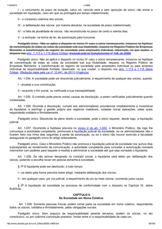 11/03/2016 L10406
http://www.planalto.gov.br/ccivil_03/leis/2002/L10406.htm 80/189
I  ­  o  vencimento  do  prazo  de  duração,  salvo  se,  vencido  este  e  sem  oposição  de  sócio,  não  entrar  a
sociedade em liquidação, caso em que se prorrogará por tempo indeterminado;
II ­ o consenso unânime dos sócios;
III ­ a deliberação dos sócios, por maioria absoluta, na sociedade de prazo indeterminado;
IV ­ a falta de pluralidade de sócios, não reconstituída no prazo de cento e oitenta dias;
V ­ a extinção, na forma da lei, de autorização para funcionar.
Parágrafo único.  Não se aplica o disposto no inciso IV caso o sócio remanescente, inclusive na hipótese
de concentração de todas as cotas da sociedade sob sua titularidade, requeira no Registro Público de Empresas
Mercantis  a  transformação  do  registro  da  sociedade  para  empresário  individual,  observado,  no  que  couber,  o
disposto nos arts. 1.113 a 1.115 deste Código. (Incluído pela lei Complementar nº 128, de 2008)
Parágrafo único. Não se aplica o disposto no inciso IV caso o sócio remanescente, inclusive na hipótese
de  concentração  de  todas  as  cotas  da  sociedade  sob  sua  titularidade,  requeira,  no  Registro  Público  de
Empresas  Mercantis,  a  transformação  do  registro  da  sociedade  para  empresário  individual  ou  para  empresa
individual  de  responsabilidade  limitada,  observado,  no  que  couber,  o  disposto  nos  arts.  1.113  a  1.115  deste
Código. (Redação dada pela Lei nº 12.441, de 2011) (Vigência)
Art. 1.034. A sociedade pode ser dissolvida judicialmente, a requerimento de qualquer dos sócios, quando:
I ­ anulada a sua constituição;
II ­ exaurido o fim social, ou verificada a sua inexeqüibilidade.
Art. 1.035. O contrato pode prever outras causas de dissolução, a serem verificadas judicialmente quando
contestadas.
Art. 1.036. Ocorrida a dissolução, cumpre aos administradores providenciar imediatamente a investidura
do  liquidante,  e  restringir  a  gestão  própria  aos  negócios  inadiáveis,  vedadas  novas  operações,  pelas  quais
responderão solidária e ilimitadamente.
Parágrafo único. Dissolvida de pleno direito a sociedade, pode o sócio requerer, desde logo, a liquidação
judicial.
Art.  1.037.  Ocorrendo  a  hipótese  prevista  no  inciso  V  do  art.  1.033,  o  Ministério  Público,  tão  logo  lhe
comunique a autoridade competente, promoverá a liquidação judicial da sociedade, se os administradores não o
tiverem feito nos trinta dias seguintes à perda da autorização, ou se o sócio não houver exercido a faculdade
assegurada no parágrafo único do artigo antecedente.
Parágrafo único. Caso o Ministério Público não promova a liquidação judicial da sociedade nos quinze dias
subseqüentes ao recebimento da comunicação, a autoridade competente para conceder a autorização nomeará
interventor com poderes para requerer a medida e administrar a sociedade até que seja nomeado o liquidante.
Art.  1.038.  Se  não  estiver  designado  no  contrato  social,  o  liquidante  será  eleito  por  deliberação  dos
sócios, podendo a escolha recair em pessoa estranha à sociedade.
§ 1o O liquidante pode ser destituído, a todo tempo:
I ­ se eleito pela forma prevista neste artigo, mediante deliberação dos sócios;
II ­ em qualquer caso, por via judicial, a requerimento de um ou mais sócios, ocorrendo justa causa.
§  2o  A  liquidação  da  sociedade  se  processa  de  conformidade  com  o  disposto  no  Capítulo  IX,  deste
Subtítulo.
 CAPÍTULO II
Da Sociedade em Nome Coletivo
 Art. 1.039. Somente pessoas físicas podem tomar parte na sociedade em nome coletivo, respondendo
todos os sócios, solidária e ilimitadamente, pelas obrigações sociais.
Parágrafo  único.  Sem  prejuízo  da  responsabilidade  perante  terceiros,  podem  os  sócios,  no  ato
constitutivo, ou por unânime convenção posterior, limitar entre si a responsabilidade de cada um.
 