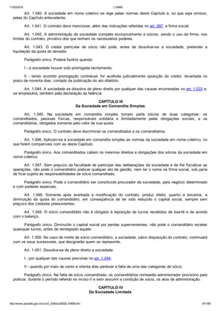 11/03/2016 L10406
http://www.planalto.gov.br/ccivil_03/leis/2002/L10406.htm 81/189
Art. 1.040. A sociedade em nome coletivo se rege pelas normas deste Capítulo e, no que seja omisso,
pelas do Capítulo antecedente.
Art. 1.041. O contrato deve mencionar, além das indicações referidas no art. 997, a firma social.
Art. 1.042. A administração da sociedade compete exclusivamente a sócios, sendo o uso da firma, nos
limites do contrato, privativo dos que tenham os necessários poderes.
Art.  1.043.  O  credor  particular  de  sócio  não  pode,  antes  de  dissolver­se  a  sociedade,  pretender  a
liquidação da quota do devedor.
Parágrafo único. Poderá fazê­lo quando:
I ­ a sociedade houver sido prorrogada tacitamente;
II  ­  tendo  ocorrido  prorrogação  contratual,  for  acolhida  judicialmente  oposição  do  credor,  levantada  no
prazo de noventa dias, contado da publicação do ato dilatório.
Art. 1.044. A sociedade se dissolve de pleno direito por qualquer das causas enumeradas no art. 1.033 e,
se empresária, também pela declaração da falência.
 CAPÍTULO III
Da Sociedade em Comandita Simples
Art.  1.045.  Na  sociedade  em  comandita  simples  tomam  parte  sócios  de  duas  categorias:  os
comanditados,  pessoas  físicas,  responsáveis  solidária  e  ilimitadamente  pelas  obrigações  sociais;  e  os
comanditários, obrigados somente pelo valor de sua quota.
Parágrafo único. O contrato deve discriminar os comanditados e os comanditários.
Art. 1.046. Aplicam­se à sociedade em comandita simples as normas da sociedade em nome coletivo, no
que forem compatíveis com as deste Capítulo.
Parágrafo único. Aos comanditados cabem os mesmos direitos e obrigações dos sócios da sociedade em
nome coletivo.
Art. 1.047. Sem prejuízo da faculdade de participar das deliberações da sociedade e de lhe fiscalizar as
operações, não pode o comanditário praticar qualquer ato de gestão, nem ter o nome na firma social, sob pena
de ficar sujeito às responsabilidades de sócio comanditado.
Parágrafo único. Pode o comanditário ser constituído procurador da sociedade, para negócio determinado
e com poderes especiais.
Art.  1.048.  Somente  após  averbada  a  modificação  do  contrato,  produz  efeito,  quanto  a  terceiros,  a
diminuição  da  quota  do  comanditário,  em  conseqüência  de  ter  sido  reduzido  o  capital  social,  sempre  sem
prejuízo dos credores preexistentes.
Art. 1.049. O sócio comanditário não é obrigado à reposição de lucros recebidos de boa­fé e de acordo
com o balanço.
Parágrafo único. Diminuído o capital social por perdas supervenientes, não pode o comanditário receber
quaisquer lucros, antes de reintegrado aquele.
Art. 1.050. No caso de morte de sócio comanditário, a sociedade, salvo disposição do contrato, continuará
com os seus sucessores, que designarão quem os represente.
Art. 1.051. Dissolve­se de pleno direito a sociedade:
I ­ por qualquer das causas previstas no art. 1.044;
II ­ quando por mais de cento e oitenta dias perdurar a falta de uma das categorias de sócio.
Parágrafo único. Na falta de sócio comanditado, os comanditários nomearão administrador provisório para
praticar, durante o período referido no inciso II e sem assumir a condição de sócio, os atos de administração.
 CAPÍTULO IV
Da Sociedade Limitada
 